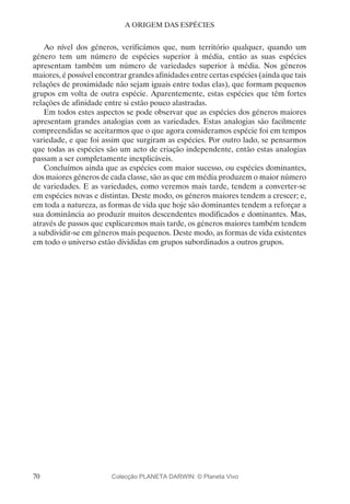 70
A ORIGEM DAS ESPÉCIES
Ao nível dos géneros, verificámos que, num território qualquer, quando um
género tem um número de espécies superior à média, então as suas espécies
apresentam também um número de variedades superior à média. Nos géneros
maiores, é possível encontrar grandes afinidades entre certas espécies (ainda que tais
relações de proximidade não sejam iguais entre todas elas), que formam pequenos
grupos em volta de outra espécie. Aparentemente, estas espécies que têm fortes
relações de afinidade entre si estão pouco alastradas.
Em todos estes aspectos se pode observar que as espécies dos géneros maiores
apresentam grandes analogias com as variedades. Estas analogias são facilmente
compreendidas se aceitarmos que o que agora consideramos espécie foi em tempos
variedade, e que foi assim que surgiram as espécies. Por outro lado, se pensarmos
que todas as espécies são um acto de criação independente, então estas analogias
passam a ser completamente inexplicáveis.
Concluímos ainda que as espécies com maior sucesso, ou espécies dominantes,
dos maiores géneros de cada classe, são as que em média produzem o maior número
de variedades. E as variedades, como veremos mais tarde, tendem a converter-se
em espécies novas e distintas. Deste modo, os géneros maiores tendem a crescer; e,
em toda a natureza, as formas de vida que hoje são dominantes tendem a reforçar a
sua dominância ao produzir muitos descendentes modificados e dominantes. Mas,
através de passos que explicaremos mais tarde, os géneros maiores também tendem
a subdividir-se em géneros mais pequenos. Deste modo, as formas de vida existentes
em todo o universo estão divididas em grupos subordinados a outros grupos.
Colecção PLANETA DARWIN: © Planeta Vivo
 