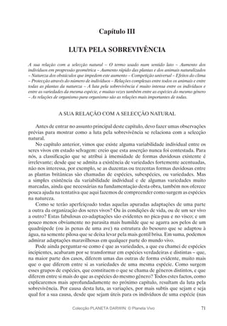71
Capítulo III
LUTA PELA SOBREVIVÊNCIA
A sua relação com a selecção natural – O termo usado num sentido lato – Aumento dos
indivíduos em progressão geométrica – Aumento rápido das plantas e dos animais naturalizados
– Natureza dos obstáculos que impedem este aumento – Competição universal – Efeitos do clima
– Protecção através do número de indivíduos – Relações complexas entre todos os animais e entre
todas as plantas da natureza – A luta pela sobrevivência é muito intensa entre os indivíduos e
entre as variedades da mesma espécie, e muitas vezes também entre as espécies do mesmo género
– As relações de organismo para organismo são as relações mais importantes de todas.
A SUA RELAÇÃO COM A SELECÇÃO NATURAL
Antes de entrar no assunto principal deste capítulo, devo fazer umas observações
prévias para mostrar como a luta pela sobrevivência se relaciona com a selecção
natural.
No capítulo anterior, vimos que existe alguma variabilidade individual entre os
seres vivos em estado selvagem: creio que esta asserção nunca foi contestada. Para
nós, a classificação que se atribui à imensidade de formas duvidosas existente é
irrelevante; desde que se admita a existência de variedades fortemente acentuadas,
não nos interessa, por exemplo, se as duzentas ou trezentas formas duvidosas entre
as plantas britânicas são chamadas de espécies, subespécies, ou variedades. Mas
a simples existência da variabilidade individual e de algumas variedades muito
marcadas, ainda que necessárias na fundamentação desta obra, também nos oferece
pouca ajuda na tentativa que aqui fazemos de compreender como surgem as espécies
na natureza.
Como se terão aperfeiçoado todas aquelas apuradas adaptações de uma parte
a outra da organização dos seres vivos? Ou às condições de vida, ou de um ser vivo
a outro? Estas fabulosas co-adaptações são evidentes no pica-pau e no visco; e um
pouco menos obviamente no parasita mais humilde que se agarra aos pelos de um
quadrúpede (ou às penas de uma ave) na estrutura do besouro que se adaptou à
água, na semente pilosa que se deixa levar pela mais gentil brisa. Em suma, podemos
admirar adaptações maravilhosas em qualquer parte do mundo vivo.
Pode ainda perguntar-se como é que as variedades, a que eu chamei de espécies
incipientes, acabaram por se transformar em espécies verdadeiras e distintas – que,
na maior parte dos casos, diferem umas das outras de forma evidente, muito mais
que o que diferem entre si as variedades de uma mesma espécie. Como surgem
esses grupos de espécies, que constituem o que se chama de géneros distintos, e que
diferem entre si mais do que as espécies do mesmo género? Todos estes factos, como
explicaremos mais aprofundadamente no próximo capítulo, resultam da luta pela
sobrevivência. Por causa desta luta, as variações, por mais subtis que sejam e seja
qual for a sua causa, desde que sejam úteis para os indivíduos de uma espécie (nas
Colecção PLANETA DARWIN: © Planeta Vivo
 