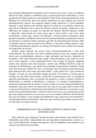 72
A ORIGEM DAS ESPÉCIES
suas relações infinitamente complexas com os outros seres vivos e com as condições
físicas de vida), tendem a contribuir para a preservação desses indivíduos, e serão
geralmente herdadas pelos seus descendentes. Estes terão, consequentemente, mais
hipóteses de sobreviver, pois, dos muitos indivíduos de uma espécie que nascem
periodicamente, apenas um pequeno número pode sobreviver. A este princípio,
segundo o qual mesmo uma variação ligeira se conserva e se perpetua desde que
seja útil ao indivíduo, dei o nome de selecção natural, de forma a demarcar a sua
diferença em relação ao poder de selecção do homem. Herbert Spencer utiliza
a expressão sobrevivência dos mais aptos, que é mais exacta e por vezes mais
conveniente. Vimos que, através da selecção, o homem pode certamente obter
grandes resultados e adaptar os seres vivos às suas necessidades, acumulando, através
da selecção, as variações subtis, mas úteis, que lhe são oferecidas pela natureza. Mas
a selecção natural, como veremos mais adiante, é um poder sempre pronto a agir,
e incomensuravelmente superior aos esforços do homem, pois as obras da natureza
são superiores às da arte.
Iremos agora discutir um pouco mais pormenorizadamente a luta pela
sobrevivência. No entanto, será num trabalho posterior que me ocuparei deste
tema com a profundidade, minúcia e, logo, extensão, que merece. Augustin de
Candolle e Sir Lyell demonstraram, larga e filosoficamente, que todos os seres
vivos estão expostos a uma competição feroz. Em relação às plantas, ninguém
tratou este assunto com mais energia e talento que William Herbert, deão da
Catedral de Manchester, que detém um profundo conhecimento botânico. Nada
será mais fácil que admitir de boca a veracidade deste princípio universal da luta
pela sobrevivência, mas nada será mais difícil – pelo menos foi o que aconteceu
comigo – do que ter este princípio sempre presente. No entanto, a menos que se
consiga ter essa ideia bem assente, enraizada no pensamento, não se conseguirá
perceber plenamente toda a economia da natureza, e todos os factos relativos à
distribuição, à raridade, à abundância, à extinção e à variação. Contemplamos a
natureza resplandecente de alegria, e vemos muitas vezes uma superabundância de
alimentos; mas não vemos, ou esquecemo-nos, que as aves que estão à nossa volta
e cantam ociosamente se alimentam essencialmente de insectos ou sementes, e que
assim estão permanentemente a destruir outros seres vivos; ou esquecemo-nos de
que estes alegres cantores, os seus ovos, ou os seus ninhos e filhotes, são dizimados
por aves de rapina; e nem sempre nos lembramos que, apesar de num momento a
comida poder parecer abundante, não é isso que acontece para todos os seres vivos,
ou em todas as estações do ano.
EXPRESSÃO LUTA PELA SOBREVIVÊNCIA USADA NUM
SENTIDO LATO
Devo advertir que emprego o termo luta pela sobrevivência num sentido lato e
metafórico, que inclui a dependência de um organismo relativamente a outro, e, o
que é mais importante, abrange não apenas a vida do indivíduo, mas também o seu
sucesso em termos de procriação.
Colecção PLANETA DARWIN: © Planeta Vivo
 