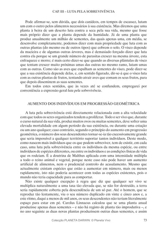 73
CAP. III – LUTA PELA SOBREVIVÊNCIA
Pode afirmar-se, sem dúvida, que dois canídeos, em tempos de escassez, lutam
um com o outro pelos alimentos necessários à sua existência. Mas diremos que uma
planta à beira de um deserto luta contra a seca pela sua vida, mesmo que fosse
mais próprio dizer que a planta depende da humidade. Já de uma planta que
produz anualmente um milhão de sementes, das quais apenas uma, em média, se
desenvolve completamente, podemos dizer com mais propriedade que luta com as
outras plantas (do mesmo ou de outros tipos) que cobrem o solo. O visco depende
da macieira e de algumas outras árvores, mas é demasiado forçado dizer que luta
contra ela porque se um grande número de parasitas crescer na mesma árvore, esta
enfraquece e morre; é mais certo dizer-se que quando as diversas plântulas de visco
que tentam crescer muito próximas umas das outras no mesmo ramo, lutam umas
com as outras. Como são as aves que espalham as sementes do visco, pode dizer-se
que a sua existência depende delas, e, em sentido figurado, dir-se-á que o visco luta
com as outras plantas de frutos, tentando atrair aves que comam os seus frutos, para
que depois disseminem as suas sementes.
Em todos estes sentidos, que às vezes até se confundem, empregarei por
conveniência a expressão geral luta pela sobrevivência.
AUMENTO DOS INDIVÍDUOS EM PROGRESSÃO GEOMÉTRICA
A luta pela sobrevivência está directamente relacionada com a alta velocidade
com que todos os seres organizados tendem a proliferar. Todo o ser vivo que, durante
o curso natural da sua vida, produz muitos ovos ou muitas sementes, deve sofrer uma
elevada mortalidade em algum período da sua existência, ou durante uma estação
ou um ano qualquer; caso contrário, segundo o princípio do aumento em progressão
geométrica, o número dos seus descendentes tornar-se-ia tão excessivamente grande
que seria impossível a qualquer território suportar tantos indivíduos. Deste modo,
como nascem mais indivíduos que os que podem sobreviver, tem de existir, em cada
caso, uma luta pela sobrevivência entre os indivíduos da mesma espécie, ou entre
indivíduos de espécies diferentes, ou entre os indivíduos e as condições físicas de vida
que os rodeiam. É a doutrina de Malthus aplicada com uma intensidade múltipla
a todo o reino animal e vegetal, porque neste caso não pode haver um aumento
artificial de alimentos, nem o prudencial controlo do acasalamento. Mesmo que
actualmente existam espécies que estão a aumentar em número, mais ou menos
rapidamente, isto não poderia acontecer com todas as espécies existentes, pois o
mundo não teria capacidade para as comportar.
Não existe qualquer excepção à regra que diz que qualquer ser vivo se
multiplica naturalmente a uma taxa tão elevada que, se não for destruído, a terra
seria rapidamente coberta pela descendência de um só par. Até o homem, que se
reproduz tão lentamente, viu o seu número duplicado em vinte e cinco anos e, a
este ritmo, daqui a menos de mil anos, os seus descendentes não teriam literalmente
espaço para estar em pé. Carolus Linnaeus calculou que se uma planta anual
produzisse apenas duas sementes – e não há registo de planta tão improdutiva –, e
no ano seguinte as duas novas plantas produzissem outras duas sementes, e assim
Colecção PLANETA DARWIN: © Planeta Vivo
 