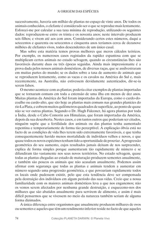 74
A ORIGEM DAS ESPÉCIES
sucessivamente, haveria um milhão de plantas no espaço de vinte anos. De todos os
animais conhecidos, o elefante é considerado ser o que se reproduz mais lentamente.
Esforcei-me por calcular a sua taxa mínima de reprodução, utilizando os seguintes
dados: reproduzem-se entre os trinta e os noventa anos; neste intervalo produzem
seis filhos; e vivem até aos cem anos. Considerando certos estes números, daqui a
setecentos e quarenta ou setecentos e cinquenta anos teríamos cerca de dezanove
milhões de elefantes vivos, todos descendentes de um único casal.
Mas sobre esta matéria temos provas melhores que meros cálculos teóricos.
Por exemplo, os numerosos casos registados da rapidez espantosa com que se
multiplicam certos animais no estado selvagem, quando as circunstâncias lhes são
favoráveis durante duas ou três épocas seguidas. Ainda mais impressionante é a
prova dada pelos nossos animais domésticos, de diversas raças, que se assilvestraram
em muitas partes do mundo; se os dados sobre a taxa de aumento de animais que
se reproduzem lentamente, como as vacas e os cavalos na América do Sul e, mais
recentemente, na Austrália, não estivessem devidamente autenticados, dir-se-ia
serem falsos.
O mesmo acontece com as plantas; poderia citar exemplos de plantas importadas
que se tornaram comuns em toda a extensão de uma ilha em menos de dez anos.
Muitas plantas da América do Sul foram importadas da Europa, como o cardo-do-
coalho ou cardo-alto, que são hoje as plantas mais comuns nas grandes planícies do
rioLaPlata,ecobremmuitosquilómetrosquadradosdesuperfície,aopontodequase
não se ver outras plantas. Segundo o Dr. Hugh Falconer, há agora plantas por toda
a Índia, desde o Cabo Comorin aos Himalaias, que foram importadas da América,
depois da sua descoberta. Nestes casos, e em tantos outros que poderiam ser citados,
ninguém supõe que a fertilidade dos animais ou das plantas tenha aumentado
repentina e temporariamente de forma tão perceptível. A explicação óbvia está no
facto de as condições de vida lhes terem sido extremamente favoráveis, e que tenha
consequentemente havido menos mortalidade de indivíduos velhos e novos, e que
quasetodososnovosespécimestenhamtidoaoportunidadedeprocriar.Aprogressão
geométrica do seu aumento, cujos resultados jamais deixam de nos surpreender,
explica de forma simples porque aumentaram tão rapidamente de número e se
difundiram tão vastamente nos seus novos territórios. No estado selvagem, quase
todas as plantas chegadas ao estado de maturação produzem sementes anualmente,
e também são poucos os animais que não acasalam anualmente. Podemos assim
afirmar com segurança que todas as plantas e animais tendem a aumentar em
número segundo uma progressão geométrica, e que povoariam rapidamente todos
os locais onde pudessem existir, pelo que esta tendência deve ser compensada
pela destruição dos indivíduos em algum período das suas vidas. Creio que a nossa
familiaridade com os maiores animais domésticos leva a que nos enganemos; não
os vemos serem afectados por nenhuma grande destruição, e esquecemo-nos dos
milhares que são abatidos anualmente para servirem de alimento, e assim é mais
difícil pensarmos que se vivessem no meio da natureza também seriam de alguma
forma dizimados.
A única diferença entre organismos que anualmente produzem milhares de ovos
ou sementes e aqueles que têm um rendimento inferior reside no facto de que aqueles
Colecção PLANETA DARWIN: © Planeta Vivo
 