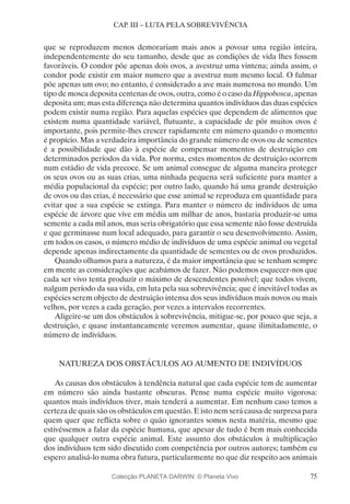75
CAP. III – LUTA PELA SOBREVIVÊNCIA
que se reproduzem menos demorariam mais anos a povoar uma região inteira,
independentemente do seu tamanho, desde que as condições de vida lhes fossem
favoráveis. O condor põe apenas dois ovos, a avestruz uma vintena; ainda assim, o
condor pode existir em maior numero que a avestruz num mesmo local. O fulmar
põe apenas um ovo; no entanto, é considerado a ave mais numerosa no mundo. Um
tipo de mosca deposita centenas de ovos, outra, como é o caso da Hippobosca, apenas
deposita um; mas esta diferença não determina quantos indivíduos das duas espécies
podem existir numa região. Para aquelas espécies que dependem de alimentos que
existem numa quantidade variável, flutuante, a capacidade de pôr muitos ovos é
importante, pois permite-lhes crescer rapidamente em número quando o momento
é propício. Mas a verdadeira importância do grande número de ovos ou de sementes
é a possibilidade que dão à espécie de compensar momentos de destruição em
determinados períodos da vida. Por norma, estes momentos de destruição ocorrem
num estádio de vida precoce. Se um animal consegue de alguma maneira proteger
os seus ovos ou as suas crias, uma ninhada pequena será suficiente para manter a
média populacional da espécie; por outro lado, quando há uma grande destruição
de ovos ou das crias, é necessário que esse animal se reproduza em quantidade para
evitar que a sua espécie se extinga. Para manter o número de indivíduos de uma
espécie de árvore que vive em média um milhar de anos, bastaria produzir-se uma
semente a cada mil anos, mas seria obrigatório que essa semente não fosse destruída
e que germinasse num local adequado, para garantir o seu desenvolvimento. Assim,
em todos os casos, o número médio de indivíduos de uma espécie animal ou vegetal
depende apenas indirectamente da quantidade de sementes ou de ovos produzidos.
Quando olhamos para a natureza, é da maior importância que se tenham sempre
em mente as considerações que acabámos de fazer. Não podemos esquecer-nos que
cada ser vivo tenta produzir o máximo de descendentes possível; que todos vivem,
nalgum período da sua vida, em luta pela sua sobrevivência; que é inevitável todas as
espécies serem objecto de destruição intensa dos seus indivíduos mais novos ou mais
velhos, por vezes a cada geração, por vezes a intervalos recorrentes.
Aligeire-se um dos obstáculos à sobrevivência, mitigue-se, por pouco que seja, a
destruição, e quase instantaneamente veremos aumentar, quase ilimitadamente, o
número de indivíduos.
NATUREZA DOS OBSTÁCULOS AO AUMENTO DE INDIVÍDUOS
As causas dos obstáculos à tendência natural que cada espécie tem de aumentar
em número são ainda bastante obscuras. Pense numa espécie muito vigorosa:
quantos mais indivíduos tiver, mais tenderá a aumentar. Em nenhum caso temos a
certeza de quais são os obstáculos em questão. E isto nem será causa de surpresa para
quem quer que reflicta sobre o quão ignorantes somos nesta matéria, mesmo que
estivéssemos a falar da espécie humana, que apesar de tudo é bem mais conhecida
que qualquer outra espécie animal. Este assunto dos obstáculos à multiplicação
dos indivíduos tem sido discutido com competência por outros autores; também eu
espero analisá-lo numa obra futura, particularmente no que diz respeito aos animais
Colecção PLANETA DARWIN: © Planeta Vivo
 