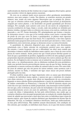 76
A ORIGEM DAS ESPÉCIES
assilvestrados da América do Sul. Limitar-me-ei aqui a algumas observações, apenas
para recordar o leitor de alguns pontos essenciais.
Os ovos ou os animais muito novos parecem sofrer geralmente mortalidades
maiores, mas nem sempre é assim. Nas plantas, as sementes morrem em grande
número, mas, tendo em conta algumas observações que eu próprio fiz, parece-
-me que os rebentos sofrem mais, porque germinam num terreno já densamente
ocupado por outras plantas, e são destruídos em grande quantidade por diversos
inimigos. Por exemplo, num canteiro com cerca de um metro de comprimento e
sessenta centímetros de largo, limpo e cavado, onde não podiam ser abafados por
plantas vizinhas, marquei todos os rebentos das nossas ervas nativas, conforme iam
nascendo e, em 357, foram destruídas 295, principalmente por lesmas e insectos.
Se deixarmos crescer a erva que já foi cortada muitas vezes (seria o mesmo falar
do prado de erva que serve de pasto a quadrúpedes), as plantas mais vigorosas
matam gradualmente as que são mais fracas. Fiz a experiência, e das vinte espécies
plantadas numa pequena leira (com cerca de um metro por um metro e vinte e cinco
centímetros), nove morreram, porque se deixaram crescer as outras livremente.
A quantidade de alimentos disponível para cada espécie está directamente
relacionada com o limite extremo do crescimento possível para essa espécie.
No entanto, é muito frequente não ser a dificuldade em obter mais comida que
determina o número médio de indivíduos numa espécie, mas o facto de estes serem
presas de outros animais. Assim, parece-me que restam poucas dúvidas quanto ao
facto de que a quantidade de perdizes, lagópodes ou lebres de uma qualquer grande
propriedade depende principalmente da destruição dos outros animais que lhes são
nocivos. Se em Inglaterra não se matasse um só animal de caça durante os próximos
vinte anos, e se, simultaneamente, não se eliminasse nenhum dos seus predadores,
findo esse período haveria provavelmente menos caça do que há hoje, mesmo que
actualmente se matem centenas de milhar de animais todos os anos. Por outro lado,
há casos de animais que não são presas de outros animais, como acontece com o
elefante; mesmo na Índia, é raríssimo um tigre ousar atacar um jovem elefante
protegido pela sua mãe.
O clima também ocupa um lugar importante entre as causas que determinam
o número de indivíduos numa espécie, e parece-nos que a existência de estações
com clima extremos é o agente mais eficaz no impedimento do seu crescimento.
Segundo os meus cálculos (feitos principalmente a partir do reduzidíssimo número
de ninhos construídos na Primavera), o Inverno de 1854-85 destruiu oitenta por
cento das aves que existiam na minha propriedade, uma destruição terrível (lembre-
mo-nos que, entre os homens, dez por cento de mortalidade é um valor considerado
extraordinariamente severo em casos de epidemia). À primeira vista, parece que
a acção do clima é independente da luta pela sobrevivência; mas sendo que as
variações climáticas têm um papel preponderante na redução de comida disponível,
temos de admitir que provocam a mais dura luta entre os indivíduos (quer sejam da
mesma espécie, quer sejam de espécies distintas) que dependem do mesmo tipo de
alimentos. Ou seja, as condições climáticas interferem, ainda que indirectamente,
na luta pela sobrevivência. Mas também actuam directamente. Em condições de
frio extremo, por exemplo, os indivíduos mais fracos, ou os que têm menos comida
Colecção PLANETA DARWIN: © Planeta Vivo
 