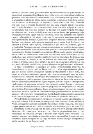 77
CAP. III – LUTA PELA SOBREVIVÊNCIA
durante o Inverno, são os que sofrem mais. Quando vamos do sul para o norte, ou
passamos de uma região húmida para uma região seca, observamos invariavelmente
que certas espécies vão sendo cada vez mais raras, acabando por desaparecer. Como
as alterações de clima são óbvias nestas transições, sentimo-nos tentados a atribuir
esse fenómeno de diminuição de espécies à acção directa do clima. Contudo,
esta visão não é correcta. Esquecemo-nos que cada espécie, mesmo nas zonas
onde é mais abundante, está constantemente a ser destruída, nalgum período da
sua existência, por causa dos inimigos ou de seres com quem compete por espaço
ou alimentos; ora, se estes inimigos ou concorrentes forem, por pouco que seja,
favorecidos por uma ligeira variação do clima, então vão aumentar em número;
e como cada região já está lotada em termos de habitantes, as outras espécies vão
consequentemente diminuir. Quando nos dirigimos para sul e vemos uma espécie
diminuir em número, podemos estar certos de que a causa deste fenómeno está
também a afectar outra espécie, favorecendo-a (ao invés da primeira, que foi
prejudicada). Acontece o mesmo quando viajamos para norte, ainda que em menor
grau, pois o número de espécies de todos os géneros, e, consequentemente, de todos
os adversários, diminui nas regiões setentrionais. Deste modo, quando nos dirigimos
para o norte, ou subimos uma montanha, encontramos muito mais formas de vida
atrofiadas, o que acontece devido à acção directamente prejudicial do clima, do que
se estivéssemos em direcção ao sul, ou a descer uma montanha. Quando chegamos
às regiões árcticas, ou aos picos cobertos de neve, ou aos desertos absolutos, a luta
pela sobrevivência é condicionada quase exclusivamente pelos factores ambientais.
É fácil constatarmos a actuação do clima, principalmente indirecta, no
favorecimento de outras espécies. Basta observar o número prodigioso de plantas
que, nos nossos jardins, conseguem suportar perfeitamente o nosso clima, mas
jamais se adaptam totalmente, porque não conseguem competir com as nossas
plantas nativas, ou resistir à destruição provocada pelos nossos animais indígenas.
Quando uma espécie, graças a circunstâncias altamente favoráveis, aumenta de
número desmesuradamente numa região pequena, costuma seguir-se uma epidemia
– pelo menos é o que parece acontecer com os nossos animais de caça –; temos aqui
um obstáculo ao crescimento das espécies que parece ser independente da luta pela
sobrevivência. Mas mesmo algumas destas supostas epidemias parecem ser causadas
por vermes parasitas, que foram favorecidos desproporcionadamente por uma causa
qualquer (talvez em parte por uma difusão facilitada entre animais muito numerosos);
neste caso estamos perante uma espécie de luta entre o parasita e a sua presa.
Por outro lado, em muitos casos, para poder preservar-se, uma espécie precisa ter
um grande número de indivíduos, em comparação com o número dos seus inimigos.
Assim, conseguimos cultivar facilmente muito trigo, muita colza, etc., nos nossos
campos, porque as sementes existem em muito maior número que as aves que delas
se alimentam; e estas aves, apesar de numa estação viverem em superabundância
alimentar, não conseguem aumentar em número proporcionalmente a esta
abundância de sementes, porque o Inverno logo surgirá como obstáculo. Mas
qualquer um com experiência nestas culturas sabe o quão difícil é conseguir obter
sementes a partir de alguns pés de trigo ou outras plantas análogas num jardim; a
minha tentativa foi um fracasso total.
Colecção PLANETA DARWIN: © Planeta Vivo
 
