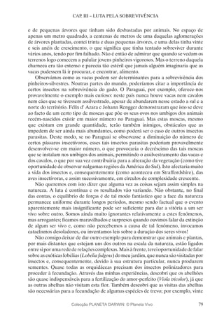 79
CAP. III – LUTA PELA SOBREVIVÊNCIA
e de pequenas árvores que tinham sido desbastadas por animais. No espaço de
apenas um metro quadrado, a centenas de metros de uma daquelas aglomerações
de árvores plantadas, contei trinta e duas pequenas árvores, e uma delas tinha vinte
e seis anéis de crescimento, o que significa que tinha tentado sobreviver durante
vários anos, tendo por fim falhado. Não é então de admirar que quando se vedam os
terrenos logo comecem a pulular jovens pinheiros vigorosos. Mas o terreno daquela
charneca era tão extenso e parecia tão estéril que jamais alguém imaginaria que as
vacas pudessem lá ir procurar, e encontrar, alimento.
Observámos como as vacas podem ser determinantes para a sobrevivência dos
pinheiros-silvestres. Noutras partes do mundo, poderíamos citar a importância de
certos insectos na sobrevivência do gado. O Paraguai, por exemplo, oferece-nos
provavelmente o exemplo mais curioso: neste país nunca houve vacas nem cavalos
nem cães que se tivessem assilvestrado, apesar de abundarem nesse estado a sul e a
norte do território. Félix d’ Azara e Johann Rengger demonstraram que isto se deve
ao facto de um certo tipo de moscas que põe os seus ovos nos umbigos dos animais
recém-nascidos existir em maior número no Paraguai. Mas estas moscas, mesmo
que existam em grande quantidade, terão também inimigos, obstáculos que as
impedem de ser ainda mais abundantes, como poderá ser o caso de outros insectos
parasitas. Deste modo, se no Paraguai se observasse a diminuição do número de
certos pássaros insectívoros, esses tais insectos parasitas poderiam provavelmente
desenvolver-se em maior número, o que provocaria o decréscimo das tais moscas
que se instalam nos umbigos dos animais, permitindo o assilvestramento das vacas e
dos cavalos, o que por sua vez contribuiria para a alteração da vegetação (como tive
oportunidade de observar nalgumas regiões da América do Sul). Isto afectaria muito
a vida dos insectos e, consequentemente (como aconteceu em Straffordshire), das
aves insectívoras, e assim sucessivamente, em círculos de complexidade crescente.
Não queremos com isto dizer que alguma vez as coisas sejam assim simples na
natureza. A luta é contínua e os resultados vão variando. Não obstante, no final
das contas, o equilíbrio de forças é de tal modo fantástico que a face da natureza
permanece uniforme durante longos períodos, mesmo sendo factual que o evento
aparentemente mais insignificante pode ser suficiente para dar a vitória a um ser
vivo sobre outro. Somos ainda muito ignorantes relativamente a estes fenómenos,
mas arrogantes; ficamos maravilhados e surpresos quando ouvimos falar da extinção
de algum ser vivo e, como não percebemos a causa de tal fenómeno, invocamos
cataclismos desoladores, ou inventamos leis sobre a duração dos seres vivos!
Não consigo deixar de dar outro exemplo para demonstrar que animais e plantas,
por mais distantes que estejam uns dos outros na escala da natureza, estão ligados
entresiporumaredederelaçõescomplexas.Maisàfrente,tereioportunidadedefalar
sobre as exóticas lobélias (Lobelia fulgens) do meu jardim, que nunca são visitadas por
insectos e, consequentemente, devido à sua estrutura particular, nunca produzem
sementes. Quase todas as orquidáceas precisam dos insectos polinizadores para
proceder à fecundação. Através das minhas experiências, descobri que os abelhões
são quase indispensáveis para a fertilização do amor-perfeito (Viola tricolor), já que
as outras abelhas não visitam esta flor. Também descobri que as visitas das abelhas
são necessárias para a fecundação de algumas espécies de trevo; por exemplo, vinte
Colecção PLANETA DARWIN: © Planeta Vivo
 
