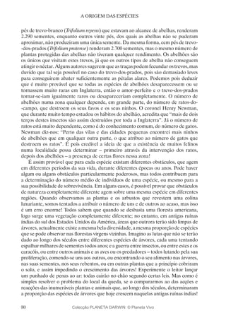 80
A ORIGEM DAS ESPÉCIES
pés de trevo-branco (Trifolium repens) que estavam ao alcance de abelhas, renderam
2.290 sementes, enquanto outros vinte pés, dos quais as abelhas não se puderam
aproximar, não produziram uma única semente. Da mesma forma, cem pés de trevo-
-dos-prados (Trifolium pratense) renderam 2.700 sementes, mas o mesmo número de
plantas protegidas das abelhas não tiveram qualquer rendimento. Os abelhões são
os únicos que visitam estes trevos, já que os outros tipos de abelha não conseguem
atingir o néctar. Alguns autores sugerem que as traças podem fecundar os trevos, mas
duvido que tal seja possível no caso do trevo-dos-prados, pois são demasiado leves
para conseguirem abater suficientemente as pétalas alares. Podemos pois deduzir
que é muito provável que se todas as espécies de abelhões desaparecessem ou se
tornassem muito raras em Inglaterra, então o amor-perfeito e o trevo-dos-prados
tornar-se-iam igualmente raros ou desapareceriam completamente. O número de
abelhões numa zona qualquer depende, em grande parte, do número de ratos-do-
-campo, que destroem os seus favos e os seus ninhos. O coronel Henry Newman,
que durante muito tempo estudou os hábitos do abelhão, acredita que “mais de dois
terços destes insectos são assim destruídos por toda a Inglaterra”. Já o número de
ratos está muito dependente, como é do conhecimento comum, do número de gatos.
Newman diz-nos: “Perto das vilas e das cidades pequenas encontrei mais ninhos
de abelhões que em qualquer outra parte, o que atribuo ao número de gatos que
destroem os ratos”. É pois credível a ideia de que a existência de muitos felinos
numa localidade possa determinar – primeiro através da intervenção dos ratos,
depois dos abelhões – a presença de certas flores nessa zona!
É assim provável que para cada espécie existam diferentes obstáculos, que agem
em diferentes períodos da sua vida, durante diferentes épocas ou anos. Pode haver
algum ou alguns obstáculos particularmente poderosos, mas todos contribuem para
a determinação do número médio de indivíduos de uma espécie, ou mesmo para a
sua possibilidade de sobrevivência. Em alguns casos, é possível provar que obstáculos
de natureza completamente diferente agem sobre uma mesma espécie em diferentes
regiões. Quando observamos as plantas e os arbustos que revestem uma colina
luxuriante, somos tentados a atribuir o número de uns e de outros ao acaso, mas isso
é um erro enorme! Todos sabem que quando se desbasta uma floresta americana,
logo surge uma vegetação completamente diferente; no entanto, em antigas ruínas
índias do sul dos Estados Unidos da América, áreas que outrora terão sido limpas de
árvores, actualmente existe a mesma bela diversidade, a mesma proporção de espécies
que se pode observar nas florestas virgens vizinhas. Imagino as lutas que não se terão
dado ao longo dos séculos entre diferentes espécies de árvores, cada uma tentando
espalhar milhares de sementes todos anos; e a guerra entre insectos, ou entre estes e os
caracóis, ou entre outros animais e as aves ou os predadores – todos lutando pela sua
proliferação, comendo-se uns aos outros, ou encontrando o seu alimento nas árvores,
nas suas sementes, nos seus rebentos, ou em outras plantas que a princípio cobriram
o solo, e assim impedindo o crescimento das árvores! Experimente o leitor lançar
um punhado de penas ao ar: todas cairão no chão segundo certas leis. Mas como é
simples resolver o problema do local da queda, se o compararmos ao das acções e
reacções das inumeráveis plantas e animais que, ao longo dos séculos, determinaram
a proporção das espécies de árvores que hoje crescem naquelas antigas ruínas índias!
Colecção PLANETA DARWIN: © Planeta Vivo
 