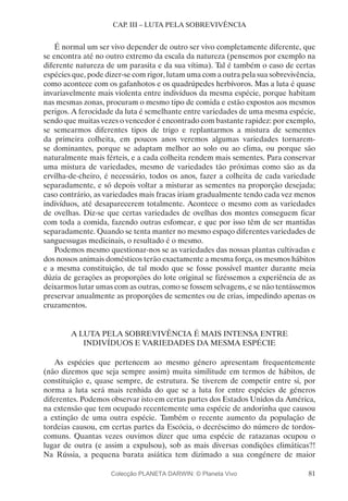 81
CAP. III – LUTA PELA SOBREVIVÊNCIA
É normal um ser vivo depender de outro ser vivo completamente diferente, que
se encontra até no outro extremo da escala da natureza (pensemos por exemplo na
diferente natureza de um parasita e da sua vítima). Tal é também o caso de certas
espécies que, pode dizer-se com rigor, lutam uma com a outra pela sua sobrevivência,
como acontece com os gafanhotos e os quadrúpedes herbívoros. Mas a luta é quase
invariavelmente mais violenta entre indivíduos da mesma espécie, porque habitam
nas mesmas zonas, procuram o mesmo tipo de comida e estão expostos aos mesmos
perigos. A ferocidade da luta é semelhante entre variedades de uma mesma espécie,
sendo que muitas vezes o vencedor é encontrado com bastante rapidez: por exemplo,
se semearmos diferentes tipos de trigo e replantarmos a mistura de sementes
da primeira colheita, em poucos anos veremos algumas variedades tornarem-
se dominantes, porque se adaptam melhor ao solo ou ao clima, ou porque são
naturalmente mais férteis, e a cada colheita rendem mais sementes. Para conservar
uma mistura de variedades, mesmo de variedades tão próximas como são as da
ervilha-de-cheiro, é necessário, todos os anos, fazer a colheita de cada variedade
separadamente, e só depois voltar a misturar as sementes na proporção desejada;
caso contrário, as variedades mais fracas iriam gradualmente tendo cada vez menos
indivíduos, até desaparecerem totalmente. Acontece o mesmo com as variedades
de ovelhas. Diz-se que certas variedades de ovelhas dos montes conseguem ficar
com toda a comida, fazendo outras esfomear, e que por isso têm de ser mantidas
separadamente. Quando se tenta manter no mesmo espaço diferentes variedades de
sanguessugas medicinais, o resultado é o mesmo.
Podemos mesmo questionar-nos se as variedades das nossas plantas cultivadas e
dos nossos animais domésticos terão exactamente a mesma força, os mesmos hábitos
e a mesma constituição, de tal modo que se fosse possível manter durante meia
dúzia de gerações as proporções do lote original se fizéssemos a experiência de as
deixarmos lutar umas com as outras, como se fossem selvagens, e se não tentássemos
preservar anualmente as proporções de sementes ou de crias, impedindo apenas os
cruzamentos.
A LUTA PELA SOBREVIVÊNCIA É MAIS INTENSA ENTRE
INDIVÍDUOS E VARIEDADES DA MESMA ESPÉCIE
As espécies que pertencem ao mesmo género apresentam frequentemente
(não dizemos que seja sempre assim) muita similitude em termos de hábitos, de
constituição e, quase sempre, de estrutura. Se tiverem de competir entre si, por
norma a luta será mais renhida do que se a luta for entre espécies de géneros
diferentes. Podemos observar isto em certas partes dos Estados Unidos da América,
na extensão que tem ocupado recentemente uma espécie de andorinha que causou
a extinção de uma outra espécie. Também o recente aumento da população de
tordeias causou, em certas partes da Escócia, o decréscimo do número de tordos-
comuns. Quantas vezes ouvimos dizer que uma espécie de ratazanas ocupou o
lugar de outra (e assim a expulsou), sob as mais diversas condições climáticas?!
Na Rússia, a pequena barata asiática tem dizimado a sua congénere de maior
Colecção PLANETA DARWIN: © Planeta Vivo
 
