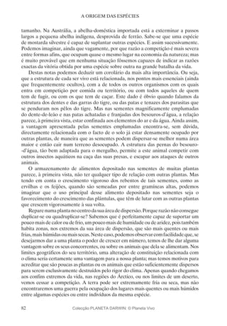 82
A ORIGEM DAS ESPÉCIES
tamanho. Na Austrália, a abelha-doméstica importada está a exterminar a passos
largos a pequena abelha indígena, desprovida de ferrão. Sabe-se que uma espécie
de mostarda silvestre é capaz de suplantar outras espécies. E assim sucessivamente.
Podemos imaginar, ainda que vagamente, por que razão a competição é mais severa
entre formas afins, que ocupam quase o mesmo lugar na economia da natureza; mas
é muito provável que em nenhuma situação fôssemos capazes de indicar as razões
exactas da vitória obtida por uma espécie sobre outra na grande batalha da vida.
Destas notas podemos deduzir um corolário da mais alta importância. Ou seja,
que a estrutura de cada ser vivo está relacionada, nos pontos mais essenciais (ainda
que frequentemente ocultos), com a de todos os outros organismos com os quais
entra em competição por comida ou território, ou com todos aqueles de quem
tem de fugir, ou com os que tem de caçar. Este dado é óbvio quando falamos da
estrutura dos dentes e das garras do tigre, ou das patas e tenazes dos parasitas que
se penduram nos pêlos do tigre. Mas nas sementes magnificamente emplumadas
do dente-de-leão e nas patas achatadas e franjadas dos besouros-d’água, a relação
parece, à primeira vista, estar confinada aos elementos do ar e da água. Ainda assim,
a vantagem apresentada pelas sementes emplumadas encontra-se, sem dúvida,
directamente relacionada com o facto de o solo já estar densamente ocupado por
outras plantas, de maneira que as sementes podem dispersar-se melhor numa área
maior e então cair num terreno desocupado. A estrutura das pernas do besouro-
-d’água, tão bem adaptada para o mergulho, permite a este animal competir com
outros insectos aquáticos na caça das suas presas, e escapar aos ataques de outros
animais.
O armazenamento de alimentos depositado nas sementes de muitas plantas
parece, à primeira vista, não ter qualquer tipo de relação com outras plantas. Mas
tendo em conta o crescimento vigoroso dos rebentos de tais sementes, como as
ervilhas e os feijões, quando são semeadas por entre gramíneas altas, podemos
imaginar que o uso principal desse alimento depositado nas sementes seja o
favorecimento do crescimento das plântulas, que têm de lutar com as outras plantas
que crescem vigorosamente à sua volta.
Reparenumaplantanocentrodasuaáreadedispersão.Porquerazãonãoconsegue
duplicar-se ou quadruplicar-se? Sabemos que é perfeitamente capaz de suportar um
pouco mais de calor ou de frio, um pouco mais de humidade ou de aridez, pois também
habita zonas, nos extremos da sua área de dispersão, que são mais quentes ou mais
frias, mais húmidas ou mais secas. Neste caso, podemos observar com facilidade que, se
desejarmos dar a uma planta o poder de crescer em número, temos de lhe dar alguma
vantagem sobre os seus concorrentes, ou sobre os animais que dela se alimentam. Nos
limites geográficos do seu território, uma alteração de constituição relacionada com
o clima seria certamente uma vantagem para a nossa planta; mas temos motivos para
acreditar que são poucas as plantas ou os animais que estão suficientemente dispersos
para serem exclusivamente destruídos pelo rigor do clima. Apenas quando chegamos
aos confins extremos da vida, nas regiões do Árctico, ou nos limites de um deserto,
vemos cessar a competição. A terra pode ser extremamente fria ou seca, mas não
encontraremos uma guerra pela ocupação dos lugares mais quentes ou mais húmidos
entre algumas espécies ou entre indivíduos da mesma espécie.
Colecção PLANETA DARWIN: © Planeta Vivo
 