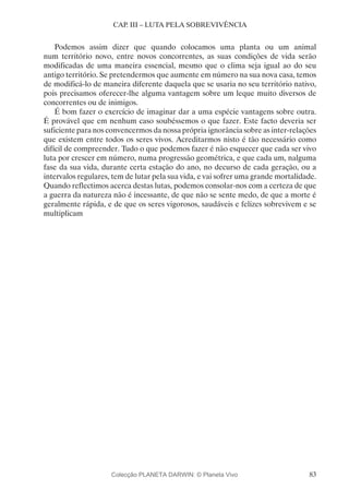 83
CAP. III – LUTA PELA SOBREVIVÊNCIA
Podemos assim dizer que quando colocamos uma planta ou um animal
num território novo, entre novos concorrentes, as suas condições de vida serão
modificadas de uma maneira essencial, mesmo que o clima seja igual ao do seu
antigo território. Se pretendermos que aumente em número na sua nova casa, temos
de modificá-lo de maneira diferente daquela que se usaria no seu território nativo,
pois precisamos oferecer-lhe alguma vantagem sobre um leque muito diversos de
concorrentes ou de inimigos.
É bom fazer o exercício de imaginar dar a uma espécie vantagens sobre outra.
É provável que em nenhum caso soubéssemos o que fazer. Este facto deveria ser
suficiente para nos convencermos da nossa própria ignorância sobre as inter-relações
que existem entre todos os seres vivos. Acreditarmos nisto é tão necessário como
difícil de compreender. Tudo o que podemos fazer é não esquecer que cada ser vivo
luta por crescer em número, numa progressão geométrica, e que cada um, nalguma
fase da sua vida, durante certa estação do ano, no decurso de cada geração, ou a
intervalos regulares, tem de lutar pela sua vida, e vai sofrer uma grande mortalidade.
Quando reflectimos acerca destas lutas, podemos consolar-nos com a certeza de que
a guerra da natureza não é incessante, de que não se sente medo, de que a morte é
geralmente rápida, e de que os seres vigorosos, saudáveis e felizes sobrevivem e se
multiplicam
Colecção PLANETA DARWIN: © Planeta Vivo
 