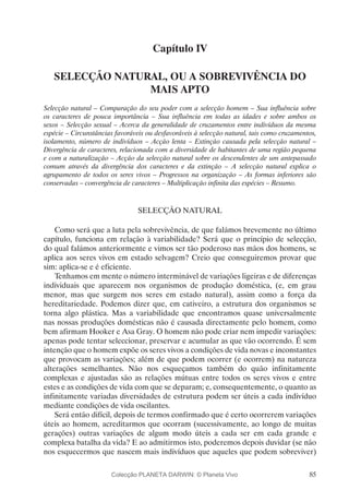 85
Capítulo IV
SELECÇÃO NATURAL, OU A SOBREVIVÊNCIA DO
MAIS APTO
Selecção natural – Comparação do seu poder com a selecção homem – Sua influência sobre
os caracteres de pouca importância – Sua influência em todas as idades e sobre ambos os
sexos – Selecção sexual – Acerca da generalidade de cruzamentos entre indivíduos da mesma
espécie – Circunstâncias favoráveis ou desfavoráveis à selecção natural, tais como cruzamentos,
isolamento, número de indivíduos – Acção lenta – Extinção causada pela selecção natural –
Divergência de caracteres, relacionada com a diversidade de habitantes de uma região pequena
e com a naturalização – Acção da selecção natural sobre os descendentes de um antepassado
comum através da divergência dos caracteres e da extinção – A selecção natural explica o
agrupamento de todos os seres vivos – Progressos na organização – As formas inferiores são
conservadas – convergência de caracteres – Multiplicação infinita das espécies – Resumo.
SELECÇÃO NATURAL
Como será que a luta pela sobrevivência, de que falámos brevemente no último
capítulo, funciona em relação à variabilidade? Será que o princípio de selecção,
do qual falámos anteriormente e vimos ser tão poderoso nas mãos dos homens, se
aplica aos seres vivos em estado selvagem? Creio que conseguiremos provar que
sim: aplica-se e é eficiente.
Tenhamos em mente o número interminável de variações ligeiras e de diferenças
individuais que aparecem nos organismos de produção doméstica, (e, em grau
menor, mas que surgem nos seres em estado natural), assim como a força da
hereditariedade. Podemos dizer que, em cativeiro, a estrutura dos organismos se
torna algo plástica. Mas a variabilidade que encontramos quase universalmente
nas nossas produções domésticas não é causada directamente pelo homem, como
bem afirmam Hooker e Asa Gray. O homem não pode criar nem impedir variações:
apenas pode tentar seleccionar, preservar e acumular as que vão ocorrendo. É sem
intenção que o homem expõe os seres vivos a condições de vida novas e inconstantes
que provocam as variações; além de que podem ocorrer (e ocorrem) na natureza
alterações semelhantes. Não nos esqueçamos também do quão infinitamente
complexas e ajustadas são as relações mútuas entre todos os seres vivos e entre
estes e as condições de vida com que se deparam; e, consequentemente, o quanto as
infinitamente variadas diversidades de estrutura podem ser úteis a cada indivíduo
mediante condições de vida oscilantes.
Será então difícil, depois de termos confirmado que é certo ocorrerem variações
úteis ao homem, acreditarmos que ocorram (sucessivamente, ao longo de muitas
gerações) outras variações de algum modo úteis a cada ser em cada grande e
complexa batalha da vida? E ao admitirmos isto, poderemos depois duvidar (se não
nos esquecermos que nascem mais indivíduos que aqueles que podem sobreviver)
Colecção PLANETA DARWIN: © Planeta Vivo
 