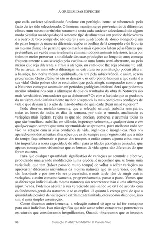 88
A ORIGEM DAS ESPÉCIES
que cada carácter seleccionado funcione em perfeição, como se subentende pelo
facto de ter sido seleccionado. O homem: mantém seres provenientes de diferentes
climas num mesmo território; raramente testa cada carácter seleccionado de algum
modo peculiar ou adequado; dá o mesmo tipo de alimento a um pombo de bico curto
e a outro de bico comprido; não exercita um quadrúpede de dorso alongado e um
de patas longas de maneira diferente; expõe as ovelhas de lã comprida e de lã curta
ao mesmo clima; não permite que os machos mais vigorosos lutem pelas fêmeas que
pretendem; em vez de invariavelmente eliminar todos os animais inferiores, tenta por
todos os meios preservar a totalidade das suas produções ao longo do ano; começa
frequentemente a sua selecção pela escolha de uma forma semi-aberrante, ou pelo
menos que seja diferente e atraia a atenção, ou então que lhe seja obviamente útil.
Na natureza, as mais subtis diferenças na estrutura ou constituição podem alterar
a balança, tão incrivelmente equilibrada, da luta pela sobrevivência, e assim, serem
preservadas. Quão efémeros são os desejos e os esforços do homem e que curta é a
sua vida! Quão pobres são os resultados que pode atingir, comparados com o que
a Natureza consegue acumular em períodos geológicos inteiros! Será que podemos
mesmo admirar-nos com a afirmação de que os resultados da obra da Natureza são
mais ‘verdadeiras’ em carácter que as do homem? Ou com o facto de que os produtos
da natureza estão infinitamente melhor adaptados às mais complexas condições de
vida e que deviam ter o selo de mão-de-obra de qualidade (bem mais) superior?
Pode dizer-se, metaforicamente, que a selecção natural: trabalha sem parar,
todas as horas de todos os dias da semana, por todo o mundo, analisando as
variações mais ligeiras; rejeita as que são nocivas, conserva e acumula todas as
que são benéficas; trabalha em silêncio, imperceptivelmente, a qualquer hora e em
qualquer lugar, sempre que uma oportunidade se apresenta, para melhorar cada ser
vivo na relação com as suas condições de vida, orgânicas e inorgânicas. Não nos
apercebemos destas lentas alterações que estão sempre em progresso até que a mão
do tempo faça sobressair o passar dos tempos, e então vemos alguma coisa: mas é
tão imperfeita a nossa capacidade de olhar para as idades geológicas passadas, que
apenas conseguimos vislumbrar que as formas de vida agora são diferentes do que
foram outrora.
Para que qualquer quantidade significativa de variações se acumule e efective,
produzindo uma grande modificação numa espécie, é necessário que se forme uma
variedade, que tem (talvez passado muito tempo) de voltar a sofrer variações ou
apresentar diferenças individuais da mesma natureza que as anteriores, que lhe
são favoráveis e por isso vão ser preservadas, e mais tarde têm de surgir outras
variações, e assim consecutivamente, progressivamente, passo a passo. Vemos que
as diferenças individuais da mesma natureza são recorrentes: não é uma afirmação
injustificada. Podemos atestar a sua veracidade analisando se está de acordo com
os fenómenos gerais da natureza, e se os explica. Já quanto à crença geral de que a
quantidade possível de variações é estritamente limitada, oferece-nos dizer que, isso
sim, é uma simples assumpção.
Como dissemos anteriormente, a selecção natural só age se tal for vantajoso
para cada indivíduo. Isso não significa que não actue sobre caracteres e pormenores
estruturais que consideramos insignificantes. Quando observamos que os insectos
Colecção PLANETA DARWIN: © Planeta Vivo
 