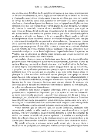 89
CAP. IV – SELECÇÃO NATURAL
que se alimentam de folhas são frequentemente verdes, e que os que comem cascas
de árvore são acinzentados, que o lagópode-dos-alpes fica todo branco no inverno
e o lagópode-escocês tem a cor das urzes, temos de acreditar que estas cores estão
ao serviço de cada uma destas aves, ajudando-os a livrarem-se de certos perigos. Se
não fossem eliminados nalguma fase das suas vidas, os lagópodes multiplicar-se-iam
infinitamente; mas são conhecidos por serem presas das aves de rapina. Os falcões
são dotados de uma visão com um alcance formidável, e orientada para seguir as
suas presas de longe, de tal modo que em certas partes do continente as pessoas
são aconselhadas a não manterem pombos brancos, por serem os mais susceptíveis
de chamar a atenção dos falcões, e de serem comidos. Deste modo, a selecção
natural pode ser eficaz ao atribuir uma cor a cada tipo de lagópode e, uma vez que
a coloração esteja adquirida, ao preservá-la adequadamente. Não devemos pensar
que a ocasional morte de um animal de uma cor particular seja inconsequente ou
produza apenas pequenos efeitos; aliás, podemos pensar na necessidade absoluta
de, num rebanho de ovelhas brancas, eliminar qualquer ovelha que apresente o mais
desmaiado vestígio de preto. Também já vimos a importância da cor dos porcos, na
Virgínia, que se alimentam da planta raízes-pintadas, que só não são nocivas aos
porcos pretos: determina a sua sobrevivência.
Ao nível das plantas, a penugem das frutas e a cor da sua polpa são consideradas
pelos botânicos como caracteres pouco relevantes; no entanto, soubemos através de
Andrew Downing, um excelente horticultor, que, nos Estados Unidos da América,
os frutos de pele lisa sofrem muito mais com os ataques de um tipo de escaravelho,
o gorgulho, que aqueles que possuem uma penugem, que as ameixas de cor púrpura
contraem mais certa doença que as amarelas, e que uma outra doença ataca os
pêssegos de polpa amarelada muito mais que os pêssegos com a polpa de outras
cores. Se, com toda a ajuda da arte, estas pequenas diferenças influenciam tanto o
cultivo de diferentes variedades, será seguro afirmar que, no estado selvagem, onde
árvores têm de lutar com outras árvores e com um sem número de inimigos, tais
diferenças podem de facto determinar que variedade (de pele lisa ou com penugem,
de polpa amarela ou vermelha) vai vencer.
Ao olharmos para muitas pequenas diferenças entre as espécies, que nos
parecem pouco importantes – julgamento que pode apenas ser um erro decorrente
da nossa tão profunda ignorância –, não devemos esquecer-nos de que o clima, a
alimentação, etc., têm indubitavelmente produzido alguns efeitos directos. É também
necessário ter em mente que, graças às leis da correlação, quando uma parte varia e
as variações se acumulam através da selecção natural, surgirão como consequência
outras modificações, muitas vezes de natureza absolutamente inesperada.
Vimos também que as variações que, no estado doméstico, aparecem num
determinado período da vida, tendem a reaparecer nos descendentes em igual
período, como por exemplo: a nível de forma, tamanho e sabor das sementes de
muitas das nossas variedades de plantas agrícolas e hortícolas; nas variações do
bicho-da-seda no estado de larva e de crisálida; nos ovos das aves domésticas e na
cor das penas das suas crias; nos chifres das nossas ovelhas e das vacas quase adultas.
No estado selvagem, a selecção natural pode actuar sobre os seres vivos e
modificá-los em qualquer idade, tanto pela acumulação de variações vantajosas nessa
Colecção PLANETA DARWIN: © Planeta Vivo
 