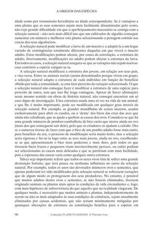 90
A ORIGEM DAS ESPÉCIES
idade como por transmissão hereditária na idade correspondente. Se é vantajoso a
uma planta que as suas sementes sejam mais facilmente disseminadas pelo vento,
não vejo grande dificuldade em que o aperfeiçoamento necessário se consiga com a
selecção natural – não será mais difícil isso que um cultivador de algodão conseguir
aumentar em número e melhorar esta planta seleccionando a penugem contida nas
cascas dos seus algodoeiros.
A selecção natural pode modificar a larva de um insecto e a adaptá-la a um leque
variado de contingências totalmente diferentes daquelas em que viverá o insecto
adulto. Estas modificações podem afectar, por causa da correlação, a estrutura do
adulto. Inversamente, modificações no adulto podem afectar a estrutura da larva.
Em todos os casos, a selecção natural assegura-se que as variações não sejam nocivas:
caso contrário a espécie extiguir-se-ia.
A selecção natural modificará a estrutura dos jovens, em relação aos seus pais,
e vice-versa. Entre os animais sociais (assim denominados porque vivem em grupo,
a selecção natural adapta a estrutura de cada indivíduo em função do benefício
obtido por toda a comunidade, se esta tirar proveito da variação seleccionada. O que
a selecção natural não consegue fazer é modificar a estrutura de uma espécie para
proveito de outra, sem que isso lhe traga vantagens. Apesar de haver afirmações
neste mesmo sentido em obras de história natural, não consegui encontrar um só
caso digno de investigação. Uma estrutura usada uma só vez na vida de um animal,
e que lhe é muito importante, pode ser modificada em qualquer grau através da
selecção natural. Por exemplo, as grandes mandíbulas de certos insectos, usadas
exclusivamente para abrir os casulos, ou o ‘dente’ dos bicos das crias das aves que
ainda não eclodiram, que as ajuda a quebrar as cascas dos ovos. Considera-se que há
uma grande números de pombos-cambalhota de bico curto que morre ainda no ovo
(mais dos que conseguem sair dele), pelo que os criadores os ajudam a eclodir. Ora
se a natureza tivesse de fazer com que o bico de um pombo adulto fosse mais curto,
para benefício da ave, o processo de modificação seria muito lento, mas a selecção
seria rigorosa e far-se-ia logo entre as aves mais jovens, ainda no ovo, escolhendo-
se as que apresentassem o bico mais poderoso e mais duro, pois todos os que
tivessem bicos fracos e pequenos iriam inevitavelmente perecer, ou então podiam
ser seleccionadas as cascas mais delicadas e que se partiriam com mais facilidade,
pois a espessura das cascas varia como qualquer outra estrutura.
Talvez seja importante referir que todos os seres vivos têm de sofrer uma grande
destruição fortuita, que terá pouca ou nenhuma influência no curso da selecção
natural. Por exemplo, todos os anos são devorados inúmeros ovos e sementes, que
apenas poderiam ter sido modificados pela selecção natural se sofressem variações
que de algum modo os protegessem dos seus predadores. No entanto, é possível
que muitos adultos destes ovos e sementes, se não fossem eliminados, tivessem
originado animais ou plantas mais aptos às condições de vida circundantes e, logo,
com mais hipóteses de sobrevivência do que aqueles que na realidade vingaram. De
qualquer modo, é necessário que muitos animais e plantas, independentemente de
serem ou não os mais adaptados às suas condições de existência, sejam anualmente
eliminados por causas acidentais, que não seriam minimamente mitigadas por
quaisquer alterações de estrutura ou constituição benéfica para a espécie em
Colecção PLANETA DARWIN: © Planeta Vivo
 