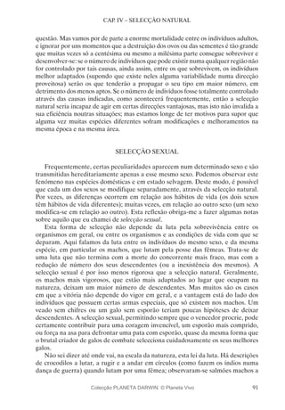 91
CAP. IV – SELECÇÃO NATURAL
questão. Mas vamos por de parte a enorme mortalidade entre os indivíduos adultos,
e ignorar por uns momentos que a destruição dos ovos ou das sementes é tão grande
que muitas vezes só a centésima ou mesmo a milésima parte consegue sobreviver e
desenvolver-se: se o número de indivíduos que pode existir numa qualquer região não
for controlado por tais causas, ainda assim, entre os que sobrevivem, os indivíduos
melhor adaptados (supondo que existe neles alguma variabilidade numa direcção
proveitosa) serão os que tenderão a propagar o seu tipo em maior número, em
detrimento dos menos aptos. Se o número de indivíduos fosse totalmente controlado
através das causas indicadas, como acontecerá frequentemente, então a selecção
natural seria incapaz de agir em certas direcções vantajosas, mas isto não invalida a
sua eficiência noutras situações; mas estamos longe de ter motivos para supor que
alguma vez muitas espécies diferentes sofram modificações e melhoramentos na
mesma época e na mesma área.
SELECÇÃO SEXUAL
Frequentemente, certas peculiaridades aparecem num determinado sexo e são
transmitidas hereditariamente apenas a esse mesmo sexo. Podemos observar este
fenómeno nas espécies domésticas e em estado selvagem. Deste modo, é possível
que cada um dos sexos se modifique separadamente, através da selecção natural.
Por vezes, as diferenças ocorrem em relação aos hábitos de vida (os dois sexos
têm hábitos de vida diferentes); muitas vezes, em relação ao outro sexo (um sexo
modifica-se em relação ao outro). Esta reflexão obriga-me a fazer algumas notas
sobre aquilo que eu chamei de selecção sexual.
Esta forma de selecção não depende da luta pela sobrevivência entre os
organismos em geral, ou entre os organismos e as condições de vida com que se
deparam. Aqui falamos da luta entre os indivíduos do mesmo sexo, e da mesma
espécie, em particular os machos, que lutam pela posse das fêmeas. Trata-se de
uma luta que não termina com a morte do concorrente mais fraco, mas com a
redução de número dos seus descendentes (ou a inexistência dos mesmos). A
selecção sexual é por isso menos rigorosa que a selecção natural. Geralmente,
os machos mais vigorosos, que estão mais adaptados ao lugar que ocupam na
natureza, deixam um maior número de descendentes. Mas muitos são os casos
em que a vitória não depende do vigor em geral, e a vantagem está do lado dos
indivíduos que possuem certas armas especiais, que só existem nos machos. Um
veado sem chifres ou um galo sem esporão teriam poucas hipóteses de deixar
descendentes. A selecção sexual, permitindo sempre que o vencedor procrie, pode
certamente contribuir para uma coragem invencível, um esporão mais comprido,
ou força na asa para defrontar uma pata com esporão, quase da mesma forma que
o brutal criador de galos de combate selecciona cuidadosamente os seus melhores
galos.
Não sei dizer até onde vai, na escala da natureza, esta lei da luta. Há descrições
de crocodilos a lutar, a rugir e a andar em círculos (como fazem os índios numa
dança de guerra) quando lutam por uma fêmea; observaram-se salmões machos a
Colecção PLANETA DARWIN: © Planeta Vivo
 