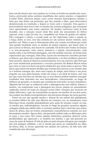 92
A ORIGEM DAS ESPÉCIES
lutar um dia inteiro; por vezes podem ver-se bem as feridas nos machos das vacas-
louras, provocadas pelas enormes mandíbulas dos outros machos; o inigualável
Casimir Fabre observou muitas vezes certos insectos himenópteros machos a
lutar por uma fêmea em particular, que fica sentada a olhar, qual observadora
desinteressada no resultado, e depois se retira com o vencedor. Esta guerra é
provavelmente mais feroz entre os machos dos animais polígamos, que costumam
estar apetrechados com armas especiais. Os machos carnívoros estão já bem
munidos, mas a selecção sexual ainda lhes pode dar mecanismos de defesa
especial, como a juba do leão ou a mandíbula em forma de gancho do salmão.
Para conseguir a vitória, o escudo pode ser tão importante como a espada ou
a lança. Entre as aves, esta luta costuma ter um carácter menos violento, mais
pacífico, até. Todos os que se debruçaram sobre este assunto acreditam que existe
uma grande rivalidade entre os machos de muitas espécies, que lutam entre si
para cativar as fêmeas, mas f­azem-no cantando. Os melros-das-rochas da Guiana
e as aves-do-paraíso, entre outras, juntam-se e depois, sucessivamente, cada
macho exibe a sua belíssima plumagem, com um cuidado extremo, da forma mais
espectacular que consegue; além disso, fazem uns movimentos estranhos perante
as fêmeas, que observam o espectáculo calmamente, e no fim escolhem o parceiro
mais atraente. Quem já observou atenciosamente aves em cativeiro sabe bem que
por vezes manifestam preferências e aversões pessoais; Sir Robert Heron notou
que entre as suas aves havia um pavão multicolor que atraía todas as pavoas. Não
posso aqui entrar em muitos detalhes que trariam mais clareza a este assunto; mas
se o homem consegue dar, num curto espaço de tempo, mais beleza e um porte
elegante aos seus galos-bantam, tendo em conta o seu ideal de beleza, não vejo
por que razão havemos de duvidar que as aves fêmeas podem também conseguir
resultados bem marcados nos seus descendentes, seleccionando, ao longo de
milhares de gerações, os machos que consideram mais belos ou mais melodiosos.
Algumas das leis que se conhecem sobre a plumagem das aves adultas, fêmeas e
machos, em comparação com a plumagem dos jovens, podem ser parcialmente
explicadas através da acção da selecção sexual sobre variações que ocorrem em
idades diferentes, e que são transmitidas ou apenas aos machos ou aos dois sexos,
mas sempre nas idades correspondentes; mas não posso alongar-me nesta questão.
Estou em crer que quando machos e fêmeas de um animal têm globalmente
os mesmos hábitos de vida, mas diferem em estrutura, cor, ou ornamentos, estas
diferenças foram causadas principalmente pela acção da selecção sexual: ou seja,
os machos que, individualmente, tiveram ao longo de gerações sucessivas alguma
vantagem (ainda que subtil) sobre os restantes machos (seja a nível das suas armas,
meios de defesa, seja em termos ornamentais), transmitiram-na somente aos seus
descendentes machos. Apesar disto, não pretendo atribuir todas as diferenças entre
os sexos a esta causa. Nos nossos animais domésticos, podemos observar certas
peculiaridades que aparecem e se mantêm nos machos, e que não parecem ser
causa da acção do homem. O tufo de pêlos no peito do peru selvagem, por exemplo,
não tem qualquer utilidade, e até se duvida que possa ser ornamental aos olhos
da fêmea; aliás, se tivesse aparecido nos animais em cativeiro, tal tufo teria sido
considerado uma aberração.
Colecção PLANETA DARWIN: © Planeta Vivo
 