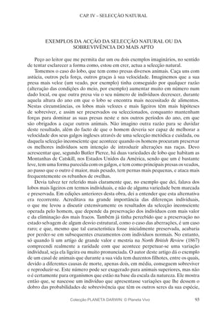 93
CAP. IV – SELECÇÃO NATURAL
EXEMPLOS DA ACÇÃO DA SELECÇÃO NATURAL OU DA
SOBREVIVÊNCIA DO MAIS APTO
Peço ao leitor que me permita dar um ou dois exemplos imaginários, no sentido
de tentar esclarecer a forma como, estou em crer, actua a selecção natural.
Tomemos o caso do lobo, que tem como presas diversos animais. Caça uns com
astúcia, outros pela força, outros graças à sua velocidade. Imaginemos que a sua
presa mais veloz (um veado, por exemplo) tinha conseguido por qualquer razão
(alteração das condições do meio, por exemplo) aumentar muito em número num
dado local, ou que outra presa viu o seu número de indivíduos decrescer, durante
aquela altura do ano em que o lobo se encontra mais necessitado de alimentos.
Nestas circunstâncias, os lobos mais velozes e mais ligeiros têm mais hipóteses
de sobreviver, e assim ser preservados ou seleccionados, conquanto mantenham
forças para dominar as suas presas neste e nos outros períodos do ano, em que
são obrigados a caçar outros animais. Não imagino outra razão para se duvidar
deste resultado, além do facto de que o homem deveria ser capaz de melhorar a
velocidade dos seus galgos ingleses através de uma selecção metódica e cuidada, ou
daquela selecção inconsciente que acontece quando os homens procuram preservar
os melhores indivíduos sem intenção de introduzir alterações nas raças. Devo
acrescentar que, segundo Butler Pierce, há duas variedades de lobo que habitam as
Montanhas de Catskill, nos Estados Unidos da América, sendo que um é bastante
leve, tem uma forma parecida com os galgos, e tem como principais presas os veados,
ao passo que o outro é maior, mais pesado, tem pernas mais pequenas, e ataca mais
frequentemente os rebanhos de ovelhas.
Devia talvez ter referido mais claramente que, no exemplo que dei, falava dos
lobos mais ligeiros em termos individuais, e não de alguma variedade bem marcada
e preservada. Em edições anteriores desta obra, dei a entender que esta alternativa
era recorrente. Acreditava na grande importância das diferenças individuais,
o que me levou a discutir extensivamente os resultados da selecção inconsciente
operada pelo homem, que depende da preservação dos indivíduos com mais valor
e da eliminação dos mais fracos. Também já tinha percebido que a preservação no
estado selvagem de algum desvio estrutural, como o caso das aberrações, é um caso
raro; e que, mesmo que tal característica fosse inicialmente preservada, acabaria
por perder-se em subsequentes cruzamentos com indivíduos normais. No entanto,
só quando li um artigo de grande valor e mestria na North British Review (1867)
compreendi realmente a raridade com que acontece perpetuar-se uma variação
individual, seja ela ligeira ou muito pronunciada. O autor deste artigo dá o exemplo
de um casal de animais que durante a sua vida tem duzentos filhotes, entre os quais,
devido a diferentes causas de morte, apenas dois, em média, conseguem sobreviver
e reproduzir-se. Este número pode ser exagerado para animais superiores, mas não
o é certamente para organismos que estão na base da escala da natureza. Ele mostra
então que, se nascesse um indivíduo que apresentasse variações que lhe dessem o
dobro das probabilidades de sobrevivência que têm os outros seres da sua espécie,
Colecção PLANETA DARWIN: © Planeta Vivo
 