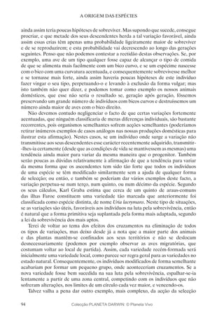 94
A ORIGEM DAS ESPÉCIES
ainda assim teria poucas hipóteses de sobreviver. Mas supondo que sucede, consegue
procriar, e que metade dos seus descendentes herda a tal variação favorável, ainda
assim essas crias têm apenas uma probabilidade ligeiramente maior de sobreviver
e de se reproduzirem; e esta probabilidade vai decrescendo ao longo das gerações
seguintes. Penso que não podemos contestar a rectidão destas observações. Se, por
exemplo, uma ave de um tipo qualquer fosse capaz de alcançar o tipo de comida
de que se alimenta mais facilmente com um bico curvo, e se um espécime nascesse
com o bico com uma curvatura acentuada, e consequentemente sobrevivesse melhor
e se tornasse mais forte, ainda assim haveria poucas hipóteses de este indivíduo
fazer vingar o seu tipo, perpetuando-o e levando à exclusão da forma vulgar; mas
isto também não quer dizer, e podemos tomar como exemplo os nossos animais
domésticos, que esse não seria o resultado se, geração após geração, fôssemos
preservando um grande número de indivíduos com bicos curvos e destruíssemos um
número ainda maior de aves com o bico direito.
Não devemos contudo negligenciar o facto de que certas variações fortemente
acentuadas, que ninguém classificaria de meras diferenças individuais, são bastante
recorrentes, pois organismos semelhantes sofrem acções semelhantes (poderíamos
retirar inúmeros exemplos de casos análogos nas nossas produções domésticas para
ilustrar esta afirmação). Nestes casos, se um indivíduo onde surge a variação não
transmitisse aos seus descendentes esse carácter recentemente adquirido, transmitir-
-lhes-ia certamente (desde que as condições de vida se mantivessem as mesmas) uma
tendência ainda maior para variar da mesma maneira que o progenitor. Também
serão poucas as dúvidas relativamente à afirmação de que a tendência para variar
da mesma forma que os ascendentes tem sido tão forte que todos os indivíduos
de uma espécie se têm modificado similarmente sem a ajuda de qualquer forma
de selecção; ou então, e também se poderiam dar vários exemplos deste facto, a
variação perpetua-se num terço, num quinto, ou num décimo da espécie. Segundo
os seus cálculos, Karl Graba estima que cerca de um quinto de araus-comuns
das ilhas Faroe constituem uma variedade tão marcada que anteriormente foi
classificada como espécie distinta, de nome Uria lacrymans. Neste tipo de situações,
se as variações são úteis, favoráveis aos indivíduos na luta pela sobrevivência, então
é natural que a forma primitiva seja suplantada pela forma mais adaptada, segundo
a lei da sobrevivência dos mais aptos.
Terei de voltar ao tema dos efeitos dos cruzamentos na eliminação de todos
os tipos de variações, mas deixo desde já a nota que a maior parte dos animais
e das plantas mantêm-se confinados aos seus territórios e não se deslocam
desnecessariamente (podemos por exemplo observar as aves migratórias, que
costumam voltar ao local de partida). Assim, cada variedade recém-formada será
inicialmente uma variedade local, como parece ser regra geral para as variedades no
estado natural. Consequentemente, os indivíduos modificados de forma semelhante
acabariam por formar um pequeno grupo, onde aconteceriam cruzamentos. Se a
nova variedade fosse bem sucedida na sua luta pela sobrevivência, espalhar-se-ia
lentamente a partir de uma zona central, competindo com os indivíduos que não
sofreram alterações, nos limites de um círculo cada vez maior, e vencendo-os.
Talvez valha a pena dar outro exemplo, mais complexo, da acção da selecção
Colecção PLANETA DARWIN: © Planeta Vivo
 