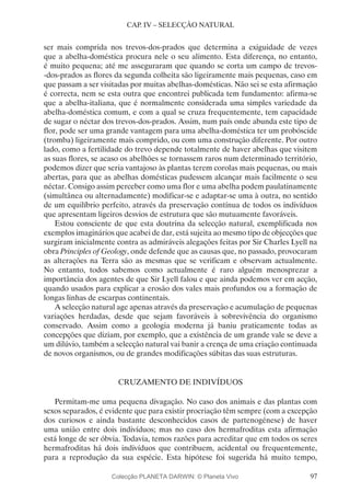 97
CAP. IV – SELECÇÃO NATURAL
ser mais comprida nos trevos-dos-prados que determina a exiguidade de vezes
que a abelha-doméstica procura nele o seu alimento. Esta diferença, no entanto,
é muito pequena; até me asseguraram que quando se corta um campo de trevos-
-dos-prados as flores da segunda colheita são ligeiramente mais pequenas, caso em
que passam a ser visitadas por muitas abelhas-domésticas. Não sei se esta afirmação
é correcta, nem se esta outra que encontrei publicada tem fundamento: afirma-se
que a abelha-italiana, que é normalmente considerada uma simples variedade da
abelha-doméstica comum, e com a qual se cruza frequentemente, tem capacidade
de sugar o néctar dos trevos-dos-prados. Assim, num país onde abunda este tipo de
flor, pode ser uma grande vantagem para uma abelha-doméstica ter um probóscide
(tromba) ligeiramente mais comprido, ou com uma construção diferente. Por outro
lado, como a fertilidade do trevo depende totalmente de haver abelhas que visitem
as suas flores, se acaso os abelhões se tornassem raros num determinado território,
podemos dizer que seria vantajoso às plantas terem corolas mais pequenas, ou mais
abertas, para que as abelhas domésticas pudessem alcançar mais facilmente o seu
néctar. Consigo assim perceber como uma flor e uma abelha podem paulatinamente
(simultânea ou alternadamente) modificar-se e adaptar-se uma à outra, no sentido
de um equilíbrio perfeito, através da preservação contínua de todos os indivíduos
que apresentam ligeiros desvios de estrutura que são mutuamente favoráveis.
Estou consciente de que esta doutrina da selecção natural, exemplificada nos
exemplos imaginários que acabei de dar, está sujeita ao mesmo tipo de objecções que
surgiram inicialmente contra as admiráveis alegações feitas por Sir Charles Lyell na
obra Principles of Geology, onde defende que as causas que, no passado, provocaram
as alterações na Terra são as mesmas que se verificam e observam actualmente.
No entanto, todos sabemos como actualmente é raro alguém menosprezar a
importância dos agentes de que Sir Lyell falou e que ainda podemos ver em acção,
quando usados para explicar a erosão dos vales mais profundos ou a formação de
longas linhas de escarpas continentais.
A selecção natural age apenas através da preservação e acumulação de pequenas
variações herdadas, desde que sejam favoráveis à sobrevivência do organismo
conservado. Assim como a geologia moderna já baniu praticamente todas as
concepções que diziam, por exemplo, que a existência de um grande vale se deve a
um dilúvio, também a selecção natural vai banir a crença de uma criação continuada
de novos organismos, ou de grandes modificações súbitas das suas estruturas.
CRUZAMENTO DE INDIVÍDUOS
Permitam-me uma pequena divagação. No caso dos animais e das plantas com
sexos separados, é evidente que para existir procriação têm sempre (com a excepção
dos curiosos e ainda bastante desconhecidos casos de partenogénese) de haver
uma união entre dois indivíduos; mas no caso dos hermafroditas esta afirmação
está longe de ser óbvia. Todavia, temos razões para acreditar que em todos os seres
hermafroditas há dois indivíduos que contribuem, acidental ou frequentemente,
para a reprodução da sua espécie. Esta hipótese foi sugerida há muito tempo,
Colecção PLANETA DARWIN: © Planeta Vivo
 