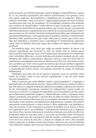 98
A ORIGEM DAS ESPÉCIES
temerosamente, por Christian Sprengel, Andrew Knight e Joseph Kölreuter. Apesar
de eu ter materiais preparados para discutir profusamente esta questão, nesta
obra apenas explicarei abreviadamente a importância de tal conjectura. Todos os
animais vertebrados, todos os insectos, e alguns grupos grandes de outros animais,
acasalam para cada acto de fecundação. As investigações modernas têm mostrado
que o número de hermafroditas é muito inferior ao que se supunha, e que entre os
verdadeiros hermafroditas há um grande número que acasala, ou seja, é normal dois
indivíduos juntarem-se regularmente com o intuito de se reproduzirem, que é tudo o
que nos interessa. No entanto, há muitos animais hermafroditas que certamente não
acasalam habitualmente, e uma grande parte das plantas existentes é hermafrodita.
Podemos então questionar-nos: que razão existe para se pensar que nestes casos
haja dois indivíduos a contribuir para a reprodução? É absolutamente impossível
entrar aqui em detalhes, pelo que espero que confiem em algumas considerações
genéricas.
Em primeiro lugar, devo dizer que coligi um grande número de factos e fiz
imensas experiências que mostram (e estão de acordo com as crenças quase
universais dos criadores) que, quer entre animais quer entre plantas, os cruzamentos
entre variedades diferentes, ou entre indivíduos da mesma variedade mas de outra
linhagem, dão origem a descendentes vigorosos e férteis; e que, por outro lado, os
cruzamentos consanguíneos provocam o efeito inverso. Por si só, estes dados levam-
me a acreditar que existe uma lei geral da natureza que diz que nenhum organismo
se fertiliza a si próprio perpetuamente, e que um cruzamento com outro indivíduo
é ocasionalmente (talvez mesmo com grandes intervalos de tempo de distância)
indispensável.
Admitindo que existe esta lei da natureza, podemos, creio eu, perceber várias
classes de eventos, como os que referirei seguidamente, e que de outra forma
parecem inexplicáveis.
Todas as pessoas que criam híbridos sabem o quão prejudicial é a exposição à
humidade para a fertilização de uma flor. Apesar disto, há um sem-número de flores
que têm anteras e estigmas totalmente expostos às condições climáticas do exterior!
Se um determinado cruzamento ocasional for indispensável, mesmo tendo em
conta que as anteras e os estigmas de uma planta estão tão próximos uns dos outros
que praticamente poderiam assegurar a autofertilização, então a exposição destes
órgãos é justificada, pois permite a entrada livre de pólen de outros indivíduos. Por
outro lado, são muitas as flores que têm os seus órgãos reprodutores completamente
encerrados, como acontece nas papilionáceas (leguminosas); contudo, estas plantas
apresentam invariavelmente as mais curiosas e belas adaptações, que permitem a
visita dos insectos. É tão necessário ser possível às abelhas terem acesso às flores
das leguminosas que a sua fertilidade é extremamente diminuta caso se impeçam
tais visitas. Ora, é apenas remotamente possível aos insectos voar de flor em flor sem
transportar pólen de uma para outra, e isso actua em benefício delas. Os insectos
funcionam como para nós um pincel de pêlo de camelo: é suficiente o pincel tocar
ao de leve nas anteras de uma flor, e depois no estigma de outra. Não devemos
todavia supor que as abelhas estarão desta forma a provocar uma série de híbridos
entre diferentes espécies, pois caso seja colocado no estigma de uma planta pólen da
Colecção PLANETA DARWIN: © Planeta Vivo
 
