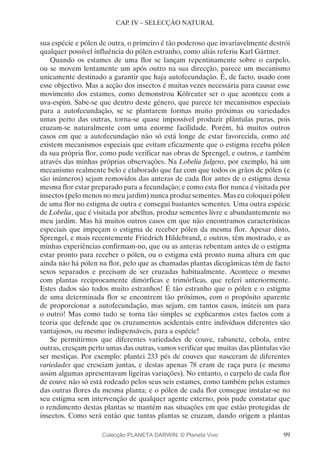 99
CAP. IV – SELECÇÃO NATURAL
sua espécie e pólen de outra, o primeiro é tão poderoso que invariavelmente destrói
qualquer possível influência do pólen estranho, como aliás referiu Karl Gärtner.
Quando os estames de uma flor se lançam repentinamente sobre o carpelo,
ou se movem lentamente um após outro na sua direcção, parece um mecanismo
unicamente destinado a garantir que haja autofecundação. É, de facto, usado com
esse objectivo. Mas a acção dos insectos é muitas vezes necessária para causar esse
movimento dos estames, como demonstrou Kölreuter ser o que acontece com a
uva-espim. Sabe-se que dentro deste género, que parece ter mecanismos especiais
para a autofecundação, se se plantarem formas muito próximas ou variedades
umas perto das outras, torna-se quase impossível produzir plântulas puras, pois
cruzam-se naturalmente com uma enorme facilidade. Porém, há muitos outros
casos em que a autofecundação não só está longe de estar favorecida, como até
existem mecanismos especiais que evitam eficazmente que o estigma receba pólen
da sua própria flor, como pude verificar nas obras de Sprengel, e outros, e também
através das minhas próprias observações. Na Lobelia fulgens, por exemplo, há um
mecanismo realmente belo e elaborado que faz com que todos os grãos de pólen (e
são inúmeros) sejam removidos das anteras de cada flor antes de o estigma dessa
mesma flor estar preparado para a fecundação; e como esta flor nunca é visitada por
insectos (pelo menos no meu jardim) nunca produz sementes. Mas eu coloquei pólen
de uma flor no estigma de outra e consegui bastantes sementes. Uma outra espécie
de Lobelia, que é visitada por abelhas, produz sementes livre e abundantemente no
meu jardim. Mas há muitos outros casos em que não encontramos características
especiais que impeçam o estigma de receber pólen da mesma flor. Apesar disto,
Sprengel, e mais recentemente Friedrich Hildebrand, e outros, têm mostrado, e as
minhas experiências confirmam-no, que ou as anteras rebentam antes de o estigma
estar pronto para receber o pólen, ou o estigma está pronto numa altura em que
ainda não há pólen na flor, pelo que as chamadas plantas dicogâmicas têm de facto
sexos separados e precisam de ser cruzadas habitualmente. Acontece o mesmo
com plantas reciprocamente dimórficas e trimórficas, que referi anteriormente.
Estes dados são todos muito estranhos! É tão estranho que o pólen e o estigma
de uma determinada flor se encontrem tão próximos, com o propósito aparente
de proporcionar a autofecundação, mas sejam, em tantos casos, inúteis um para
o outro! Mas como tudo se torna tão simples se explicarmos estes factos com a
teoria que defende que os cruzamentos acidentais entre indivíduos diferentes são
vantajosos, ou mesmo indispensáveis, para a espécie!
Se permitirmos que diferentes variedades de couve, rabanete, cebola, entre
outras, cresçam perto umas das outras, vamos verificar que muitas das plântulas vão
ser mestiças. Por exemplo: plantei 233 pés de couves que nasceram de diferentes
variedades que cresciam juntas, e destas apenas 78 eram de raça pura (e mesmo
assim algumas apresentavam ligeiras variações). No entanto, o carpelo de cada flor
de couve não só está rodeado pelos seus seis estames, como também pelos estames
das outras flores da mesma planta; e o pólen de cada flor consegue instalar-se no
seu estigma sem intervenção de qualquer agente externo, pois pude constatar que
o rendimento destas plantas se mantém nas situações em que estão protegidas de
insectos. Como será então que tantas plantas se cruzam, dando origem a plantas
Colecção PLANETA DARWIN: © Planeta Vivo
 
