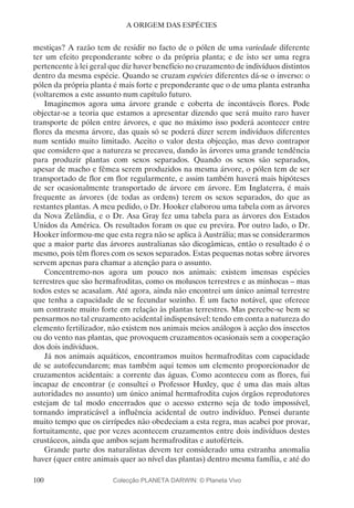 100
A ORIGEM DAS ESPÉCIES
mestiças? A razão tem de residir no facto de o pólen de uma variedade diferente
ter um efeito preponderante sobre o da própria planta; e de isto ser uma regra
pertencente à lei geral que diz haver benefício no cruzamento de indivíduos distintos
dentro da mesma espécie. Quando se cruzam espécies diferentes dá-se o inverso: o
pólen da própria planta é mais forte e preponderante que o de uma planta estranha
(voltaremos a este assunto num capítulo futuro.
Imaginemos agora uma árvore grande e coberta de incontáveis flores. Pode
objectar-se a teoria que estamos a apresentar dizendo que será muito raro haver
transporte de pólen entre árvores, e que no máximo isso poderá acontecer entre
flores da mesma árvore, das quais só se poderá dizer serem indivíduos diferentes
num sentido muito limitado. Aceito o valor desta objecção, mas devo contrapor
que considero que a natureza se precaveu, dando às árvores uma grande tendência
para produzir plantas com sexos separados. Quando os sexos são separados,
apesar de macho e fêmea serem produzidos na mesma árvore, o pólen tem de ser
transportado de flor em flor regularmente, e assim também haverá mais hipóteses
de ser ocasionalmente transportado de árvore em árvore. Em Inglaterra, é mais
frequente as árvores (de todas as ordens) terem os sexos separados, do que as
restantes plantas. A meu pedido, o Dr. Hooker elaborou uma tabela com as árvores
da Nova Zelândia, e o Dr. Asa Gray fez uma tabela para as árvores dos Estados
Unidos da América. Os resultados foram os que eu previra. Por outro lado, o Dr.
Hooker informou-me que esta regra não se aplica à Austrália; mas se considerarmos
que a maior parte das árvores australianas são dicogâmicas, então o resultado é o
mesmo, pois têm flores com os sexos separados. Estas pequenas notas sobre árvores
servem apenas para chamar a atenção para o assunto.
Concentremo-nos agora um pouco nos animais: existem imensas espécies
terrestres que são hermafroditas, como os moluscos terrestres e as minhocas – mas
todos estes se acasalam. Até agora, ainda não encontrei um único animal terrestre
que tenha a capacidade de se fecundar sozinho. É um facto notável, que oferece
um contraste muito forte em relação às plantas terrestres. Mas percebe-se bem se
pensarmos no tal cruzamento acidental indispensável: tendo em conta a natureza do
elemento fertilizador, não existem nos animais meios análogos à acção dos insectos
ou do vento nas plantas, que provoquem cruzamentos ocasionais sem a cooperação
dos dois indivíduos.
Já nos animais aquáticos, encontramos muitos hermafroditas com capacidade
de se autofecundarem; mas também aqui temos um elemento proporcionador de
cruzamentos acidentais: a corrente das águas. Como aconteceu com as flores, fui
incapaz de encontrar (e consultei o Professor Huxley, que é uma das mais altas
autoridades no assunto) um único animal hermafrodita cujos órgãos reprodutores
estejam de tal modo encerrados que o acesso externo seja de todo impossível,
tornando impraticável a influência acidental de outro indivíduo. Pensei durante
muito tempo que os cirrípedes não obedeciam a esta regra, mas acabei por provar,
fortuitamente, que por vezes acontecem cruzamentos entre dois indivíduos destes
crustáceos, ainda que ambos sejam hermafroditas e autoférteis.
Grande parte dos naturalistas devem ter considerado uma estranha anomalia
haver (quer entre animais quer ao nível das plantas) dentro mesma família, e até do
Colecção PLANETA DARWIN: © Planeta Vivo
 