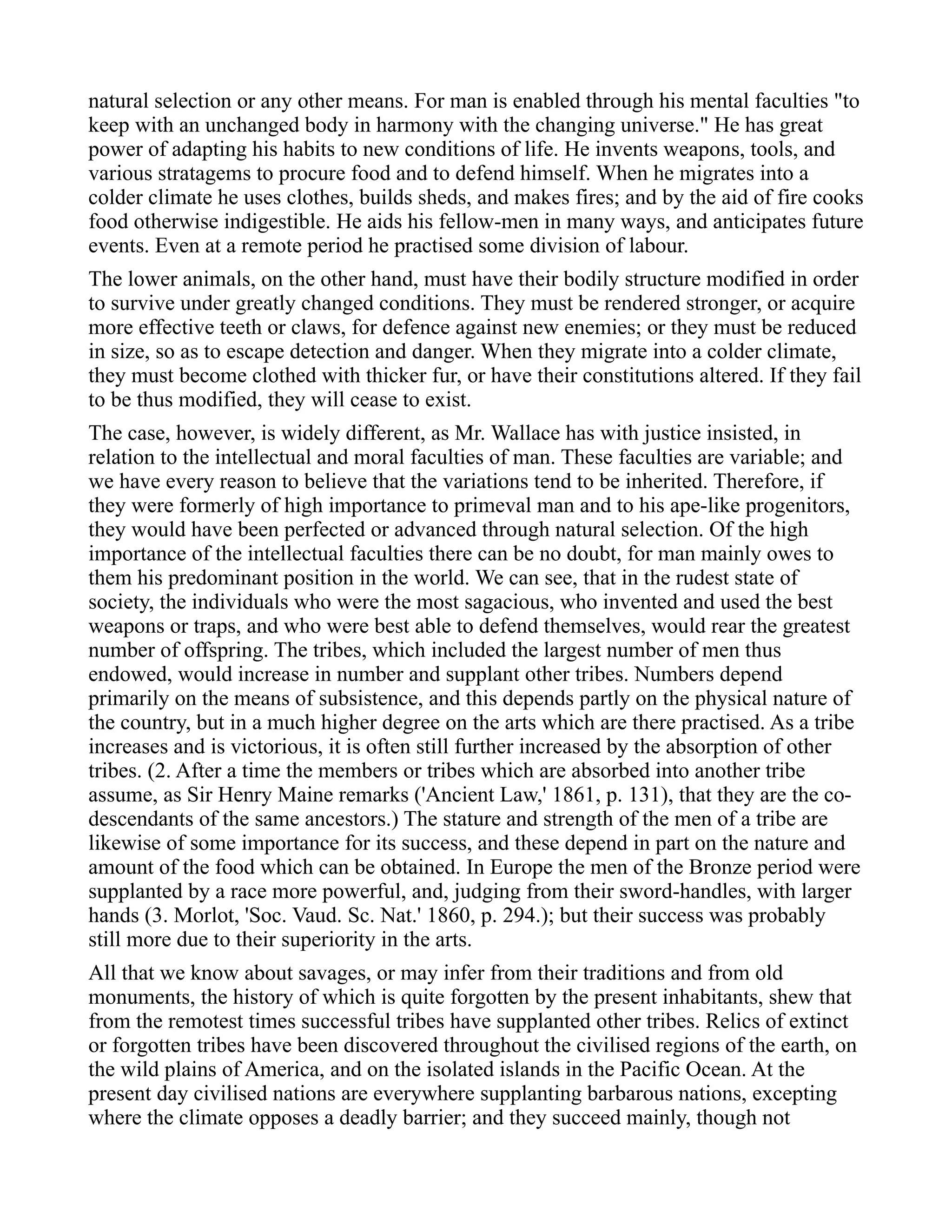 natural selection or any other means. For man is enabled through his mental faculties "to
keep with an unchanged body in harmony with the changing universe." He has great
power of adapting his habits to new conditions of life. He invents weapons, tools, and
various stratagems to procure food and to defend himself. When he migrates into a
colder climate he uses clothes, builds sheds, and makes fires; and by the aid of fire cooks
food otherwise indigestible. He aids his fellow-men in many ways, and anticipates future
events. Even at a remote period he practised some division of labour.
The lower animals, on the other hand, must have their bodily structure modified in order
to survive under greatly changed conditions. They must be rendered stronger, or acquire
more effective teeth or claws, for defence against new enemies; or they must be reduced
in size, so as to escape detection and danger. When they migrate into a colder climate,
they must become clothed with thicker fur, or have their constitutions altered. If they fail
to be thus modified, they will cease to exist.
The case, however, is widely different, as Mr. Wallace has with justice insisted, in
relation to the intellectual and moral faculties of man. These faculties are variable; and
we have every reason to believe that the variations tend to be inherited. Therefore, if
they were formerly of high importance to primeval man and to his ape-like progenitors,
they would have been perfected or advanced through natural selection. Of the high
importance of the intellectual faculties there can be no doubt, for man mainly owes to
them his predominant position in the world. We can see, that in the rudest state of
society, the individuals who were the most sagacious, who invented and used the best
weapons or traps, and who were best able to defend themselves, would rear the greatest
number of offspring. The tribes, which included the largest number of men thus
endowed, would increase in number and supplant other tribes. Numbers depend
primarily on the means of subsistence, and this depends partly on the physical nature of
the country, but in a much higher degree on the arts which are there practised. As a tribe
increases and is victorious, it is often still further increased by the absorption of other
tribes. (2. After a time the members or tribes which are absorbed into another tribe
assume, as Sir Henry Maine remarks ('Ancient Law,' 1861, p. 131), that they are the co-
descendants of the same ancestors.) The stature and strength of the men of a tribe are
likewise of some importance for its success, and these depend in part on the nature and
amount of the food which can be obtained. In Europe the men of the Bronze period were
supplanted by a race more powerful, and, judging from their sword-handles, with larger
hands (3. Morlot, 'Soc. Vaud. Sc. Nat.' 1860, p. 294.); but their success was probably
still more due to their superiority in the arts.
All that we know about savages, or may infer from their traditions and from old
monuments, the history of which is quite forgotten by the present inhabitants, shew that
from the remotest times successful tribes have supplanted other tribes. Relics of extinct
or forgotten tribes have been discovered throughout the civilised regions of the earth, on
the wild plains of America, and on the isolated islands in the Pacific Ocean. At the
present day civilised nations are everywhere supplanting barbarous nations, excepting
where the climate opposes a deadly barrier; and they succeed mainly, though not
 