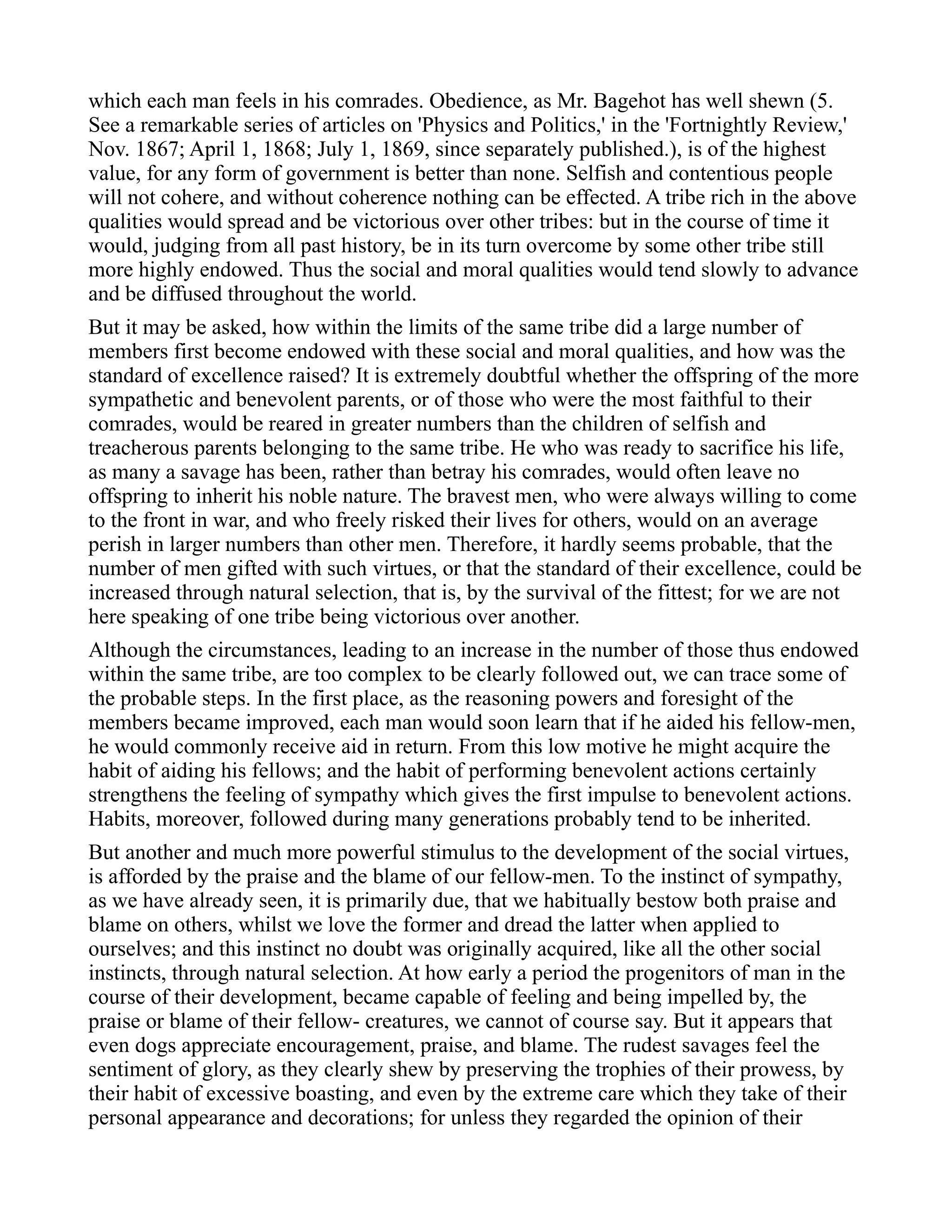 which each man feels in his comrades. Obedience, as Mr. Bagehot has well shewn (5.
See a remarkable series of articles on 'Physics and Politics,' in the 'Fortnightly Review,'
Nov. 1867; April 1, 1868; July 1, 1869, since separately published.), is of the highest
value, for any form of government is better than none. Selfish and contentious people
will not cohere, and without coherence nothing can be effected. A tribe rich in the above
qualities would spread and be victorious over other tribes: but in the course of time it
would, judging from all past history, be in its turn overcome by some other tribe still
more highly endowed. Thus the social and moral qualities would tend slowly to advance
and be diffused throughout the world.
But it may be asked, how within the limits of the same tribe did a large number of
members first become endowed with these social and moral qualities, and how was the
standard of excellence raised? It is extremely doubtful whether the offspring of the more
sympathetic and benevolent parents, or of those who were the most faithful to their
comrades, would be reared in greater numbers than the children of selfish and
treacherous parents belonging to the same tribe. He who was ready to sacrifice his life,
as many a savage has been, rather than betray his comrades, would often leave no
offspring to inherit his noble nature. The bravest men, who were always willing to come
to the front in war, and who freely risked their lives for others, would on an average
perish in larger numbers than other men. Therefore, it hardly seems probable, that the
number of men gifted with such virtues, or that the standard of their excellence, could be
increased through natural selection, that is, by the survival of the fittest; for we are not
here speaking of one tribe being victorious over another.
Although the circumstances, leading to an increase in the number of those thus endowed
within the same tribe, are too complex to be clearly followed out, we can trace some of
the probable steps. In the first place, as the reasoning powers and foresight of the
members became improved, each man would soon learn that if he aided his fellow-men,
he would commonly receive aid in return. From this low motive he might acquire the
habit of aiding his fellows; and the habit of performing benevolent actions certainly
strengthens the feeling of sympathy which gives the first impulse to benevolent actions.
Habits, moreover, followed during many generations probably tend to be inherited.
But another and much more powerful stimulus to the development of the social virtues,
is afforded by the praise and the blame of our fellow-men. To the instinct of sympathy,
as we have already seen, it is primarily due, that we habitually bestow both praise and
blame on others, whilst we love the former and dread the latter when applied to
ourselves; and this instinct no doubt was originally acquired, like all the other social
instincts, through natural selection. At how early a period the progenitors of man in the
course of their development, became capable of feeling and being impelled by, the
praise or blame of their fellow- creatures, we cannot of course say. But it appears that
even dogs appreciate encouragement, praise, and blame. The rudest savages feel the
sentiment of glory, as they clearly shew by preserving the trophies of their prowess, by
their habit of excessive boasting, and even by the extreme care which they take of their
personal appearance and decorations; for unless they regarded the opinion of their
 