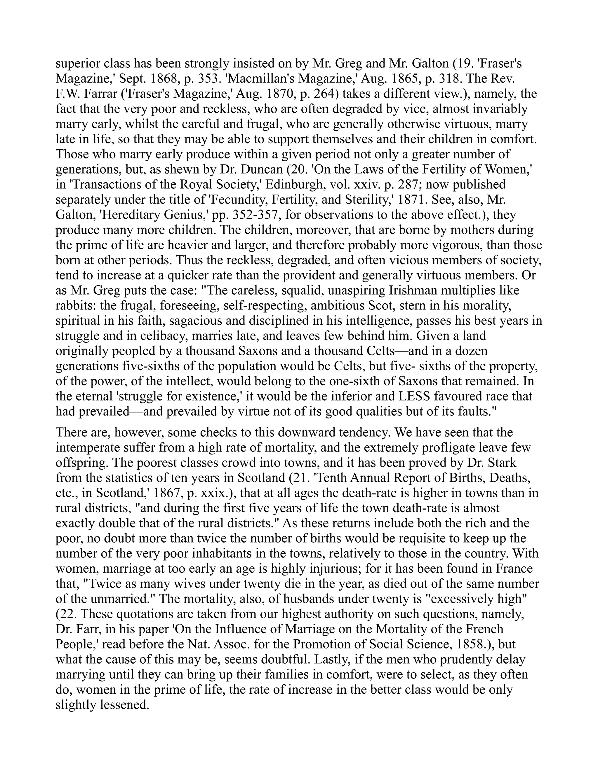 superior class has been strongly insisted on by Mr. Greg and Mr. Galton (19. 'Fraser's
Magazine,' Sept. 1868, p. 353. 'Macmillan's Magazine,' Aug. 1865, p. 318. The Rev.
F.W. Farrar ('Fraser's Magazine,' Aug. 1870, p. 264) takes a different view.), namely, the
fact that the very poor and reckless, who are often degraded by vice, almost invariably
marry early, whilst the careful and frugal, who are generally otherwise virtuous, marry
late in life, so that they may be able to support themselves and their children in comfort.
Those who marry early produce within a given period not only a greater number of
generations, but, as shewn by Dr. Duncan (20. 'On the Laws of the Fertility of Women,'
in 'Transactions of the Royal Society,' Edinburgh, vol. xxiv. p. 287; now published
separately under the title of 'Fecundity, Fertility, and Sterility,' 1871. See, also, Mr.
Galton, 'Hereditary Genius,' pp. 352-357, for observations to the above effect.), they
produce many more children. The children, moreover, that are borne by mothers during
the prime of life are heavier and larger, and therefore probably more vigorous, than those
born at other periods. Thus the reckless, degraded, and often vicious members of society,
tend to increase at a quicker rate than the provident and generally virtuous members. Or
as Mr. Greg puts the case: "The careless, squalid, unaspiring Irishman multiplies like
rabbits: the frugal, foreseeing, self-respecting, ambitious Scot, stern in his morality,
spiritual in his faith, sagacious and disciplined in his intelligence, passes his best years in
struggle and in celibacy, marries late, and leaves few behind him. Given a land
originally peopled by a thousand Saxons and a thousand Celts—and in a dozen
generations five-sixths of the population would be Celts, but five- sixths of the property,
of the power, of the intellect, would belong to the one-sixth of Saxons that remained. In
the eternal 'struggle for existence,' it would be the inferior and LESS favoured race that
had prevailed—and prevailed by virtue not of its good qualities but of its faults."
There are, however, some checks to this downward tendency. We have seen that the
intemperate suffer from a high rate of mortality, and the extremely profligate leave few
offspring. The poorest classes crowd into towns, and it has been proved by Dr. Stark
from the statistics of ten years in Scotland (21. 'Tenth Annual Report of Births, Deaths,
etc., in Scotland,' 1867, p. xxix.), that at all ages the death-rate is higher in towns than in
rural districts, "and during the first five years of life the town death-rate is almost
exactly double that of the rural districts." As these returns include both the rich and the
poor, no doubt more than twice the number of births would be requisite to keep up the
number of the very poor inhabitants in the towns, relatively to those in the country. With
women, marriage at too early an age is highly injurious; for it has been found in France
that, "Twice as many wives under twenty die in the year, as died out of the same number
of the unmarried." The mortality, also, of husbands under twenty is "excessively high"
(22. These quotations are taken from our highest authority on such questions, namely,
Dr. Farr, in his paper 'On the Influence of Marriage on the Mortality of the French
People,' read before the Nat. Assoc. for the Promotion of Social Science, 1858.), but
what the cause of this may be, seems doubtful. Lastly, if the men who prudently delay
marrying until they can bring up their families in comfort, were to select, as they often
do, women in the prime of life, the rate of increase in the better class would be only
slightly lessened.
 