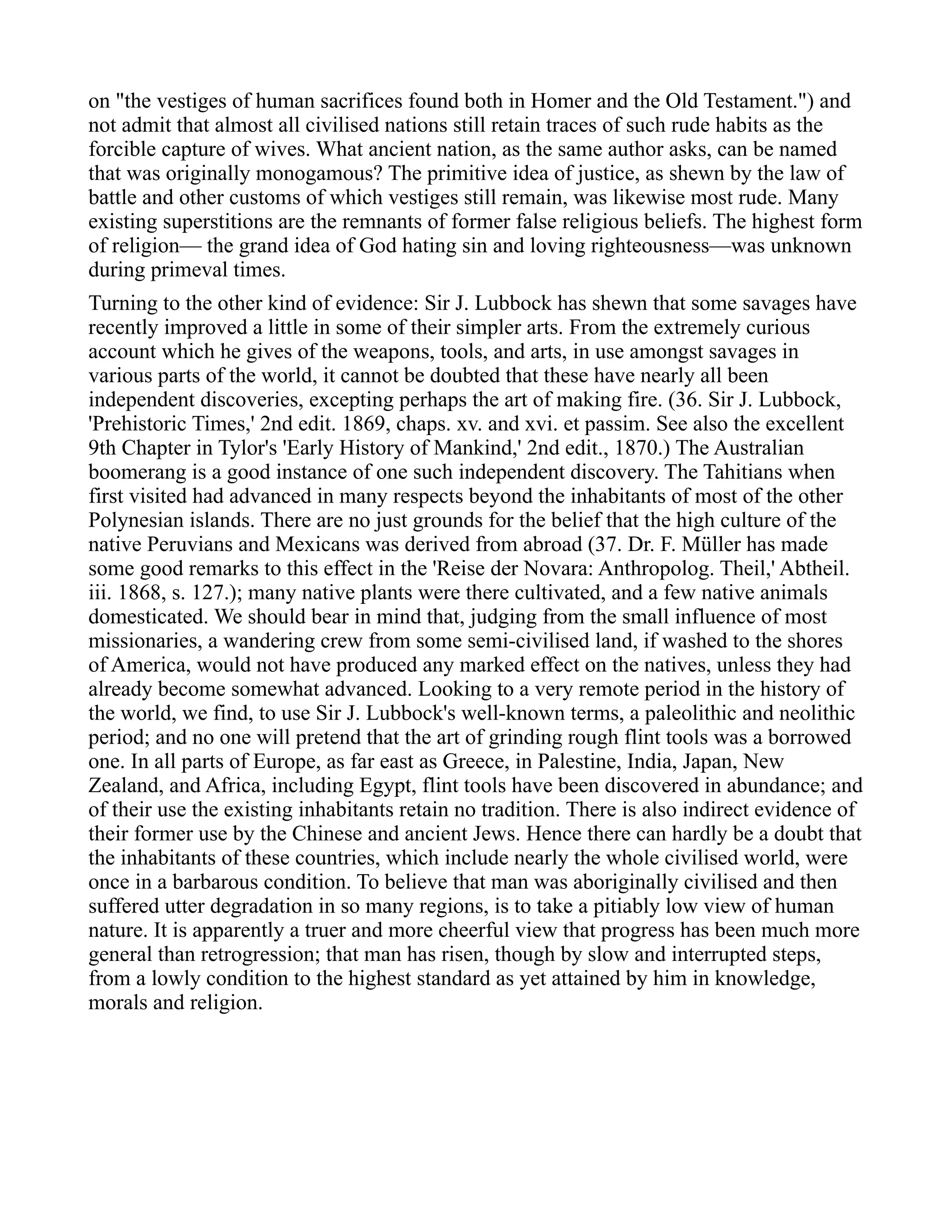 on "the vestiges of human sacrifices found both in Homer and the Old Testament.") and
not admit that almost all civilised nations still retain traces of such rude habits as the
forcible capture of wives. What ancient nation, as the same author asks, can be named
that was originally monogamous? The primitive idea of justice, as shewn by the law of
battle and other customs of which vestiges still remain, was likewise most rude. Many
existing superstitions are the remnants of former false religious beliefs. The highest form
of religion— the grand idea of God hating sin and loving righteousness—was unknown
during primeval times.
Turning to the other kind of evidence: Sir J. Lubbock has shewn that some savages have
recently improved a little in some of their simpler arts. From the extremely curious
account which he gives of the weapons, tools, and arts, in use amongst savages in
various parts of the world, it cannot be doubted that these have nearly all been
independent discoveries, excepting perhaps the art of making fire. (36. Sir J. Lubbock,
'Prehistoric Times,' 2nd edit. 1869, chaps. xv. and xvi. et passim. See also the excellent
9th Chapter in Tylor's 'Early History of Mankind,' 2nd edit., 1870.) The Australian
boomerang is a good instance of one such independent discovery. The Tahitians when
first visited had advanced in many respects beyond the inhabitants of most of the other
Polynesian islands. There are no just grounds for the belief that the high culture of the
native Peruvians and Mexicans was derived from abroad (37. Dr. F. Müller has made
some good remarks to this effect in the 'Reise der Novara: Anthropolog. Theil,' Abtheil.
iii. 1868, s. 127.); many native plants were there cultivated, and a few native animals
domesticated. We should bear in mind that, judging from the small influence of most
missionaries, a wandering crew from some semi-civilised land, if washed to the shores
of America, would not have produced any marked effect on the natives, unless they had
already become somewhat advanced. Looking to a very remote period in the history of
the world, we find, to use Sir J. Lubbock's well-known terms, a paleolithic and neolithic
period; and no one will pretend that the art of grinding rough flint tools was a borrowed
one. In all parts of Europe, as far east as Greece, in Palestine, India, Japan, New
Zealand, and Africa, including Egypt, flint tools have been discovered in abundance; and
of their use the existing inhabitants retain no tradition. There is also indirect evidence of
their former use by the Chinese and ancient Jews. Hence there can hardly be a doubt that
the inhabitants of these countries, which include nearly the whole civilised world, were
once in a barbarous condition. To believe that man was aboriginally civilised and then
suffered utter degradation in so many regions, is to take a pitiably low view of human
nature. It is apparently a truer and more cheerful view that progress has been much more
general than retrogression; that man has risen, though by slow and interrupted steps,
from a lowly condition to the highest standard as yet attained by him in knowledge,
morals and religion.
 