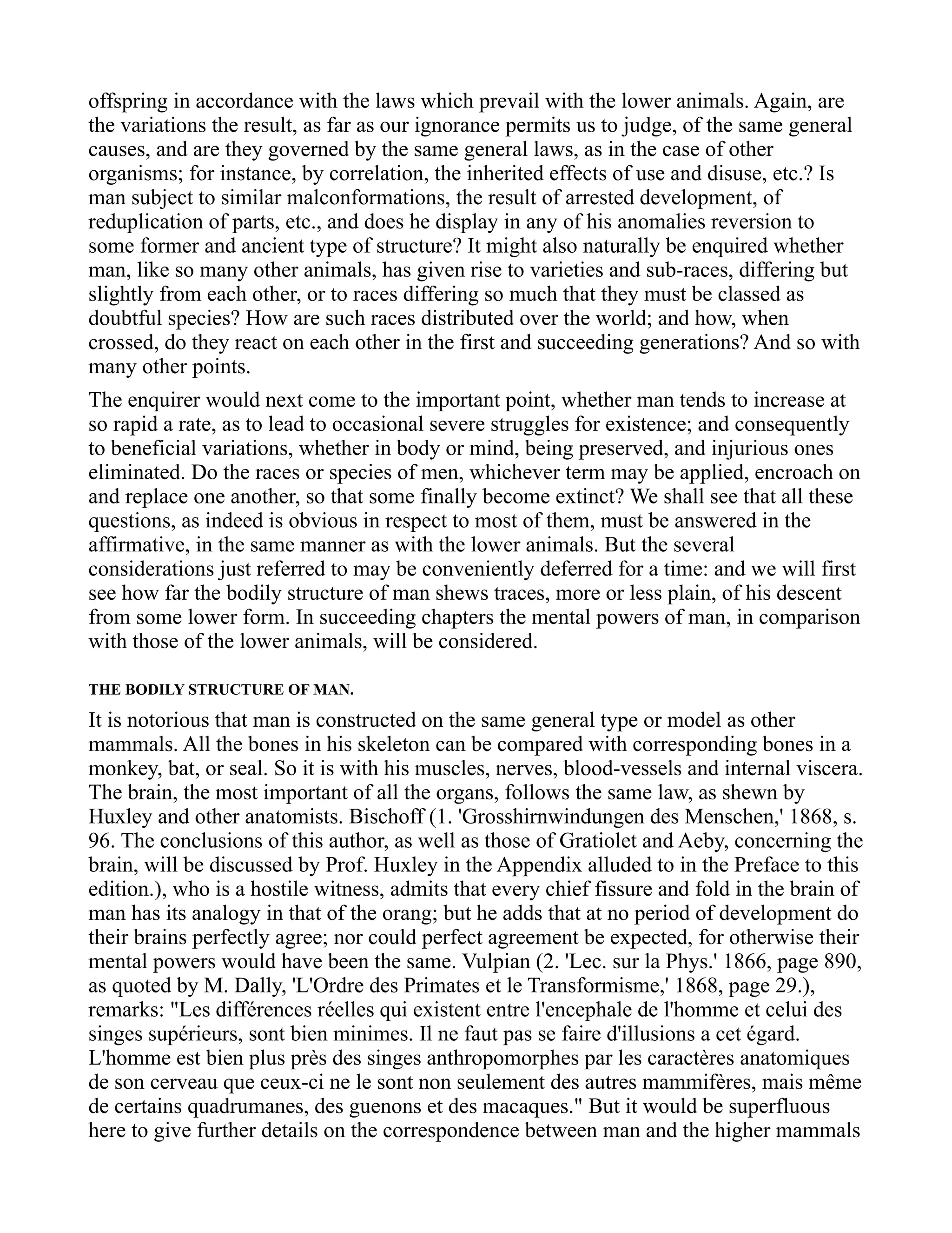 offspring in accordance with the laws which prevail with the lower animals. Again, are
the variations the result, as far as our ignorance permits us to judge, of the same general
causes, and are they governed by the same general laws, as in the case of other
organisms; for instance, by correlation, the inherited effects of use and disuse, etc.? Is
man subject to similar malconformations, the result of arrested development, of
reduplication of parts, etc., and does he display in any of his anomalies reversion to
some former and ancient type of structure? It might also naturally be enquired whether
man, like so many other animals, has given rise to varieties and sub-races, differing but
slightly from each other, or to races differing so much that they must be classed as
doubtful species? How are such races distributed over the world; and how, when
crossed, do they react on each other in the first and succeeding generations? And so with
many other points.
The enquirer would next come to the important point, whether man tends to increase at
so rapid a rate, as to lead to occasional severe struggles for existence; and consequently
to beneficial variations, whether in body or mind, being preserved, and injurious ones
eliminated. Do the races or species of men, whichever term may be applied, encroach on
and replace one another, so that some finally become extinct? We shall see that all these
questions, as indeed is obvious in respect to most of them, must be answered in the
affirmative, in the same manner as with the lower animals. But the several
considerations just referred to may be conveniently deferred for a time: and we will first
see how far the bodily structure of man shews traces, more or less plain, of his descent
from some lower form. In succeeding chapters the mental powers of man, in comparison
with those of the lower animals, will be considered.
THE BODILY STRUCTURE OF MAN.
It is notorious that man is constructed on the same general type or model as other
mammals. All the bones in his skeleton can be compared with corresponding bones in a
monkey, bat, or seal. So it is with his muscles, nerves, blood-vessels and internal viscera.
The brain, the most important of all the organs, follows the same law, as shewn by
Huxley and other anatomists. Bischoff (1. 'Grosshirnwindungen des Menschen,' 1868, s.
96. The conclusions of this author, as well as those of Gratiolet and Aeby, concerning the
brain, will be discussed by Prof. Huxley in the Appendix alluded to in the Preface to this
edition.), who is a hostile witness, admits that every chief fissure and fold in the brain of
man has its analogy in that of the orang; but he adds that at no period of development do
their brains perfectly agree; nor could perfect agreement be expected, for otherwise their
mental powers would have been the same. Vulpian (2. 'Lec. sur la Phys.' 1866, page 890,
as quoted by M. Dally, 'L'Ordre des Primates et le Transformisme,' 1868, page 29.),
remarks: "Les différences réelles qui existent entre l'encephale de l'homme et celui des
singes supérieurs, sont bien minimes. Il ne faut pas se faire d'illusions a cet égard.
L'homme est bien plus près des singes anthropomorphes par les caractères anatomiques
de son cerveau que ceux-ci ne le sont non seulement des autres mammifères, mais même
de certains quadrumanes, des guenons et des macaques." But it would be superfluous
here to give further details on the correspondence between man and the higher mammals
 