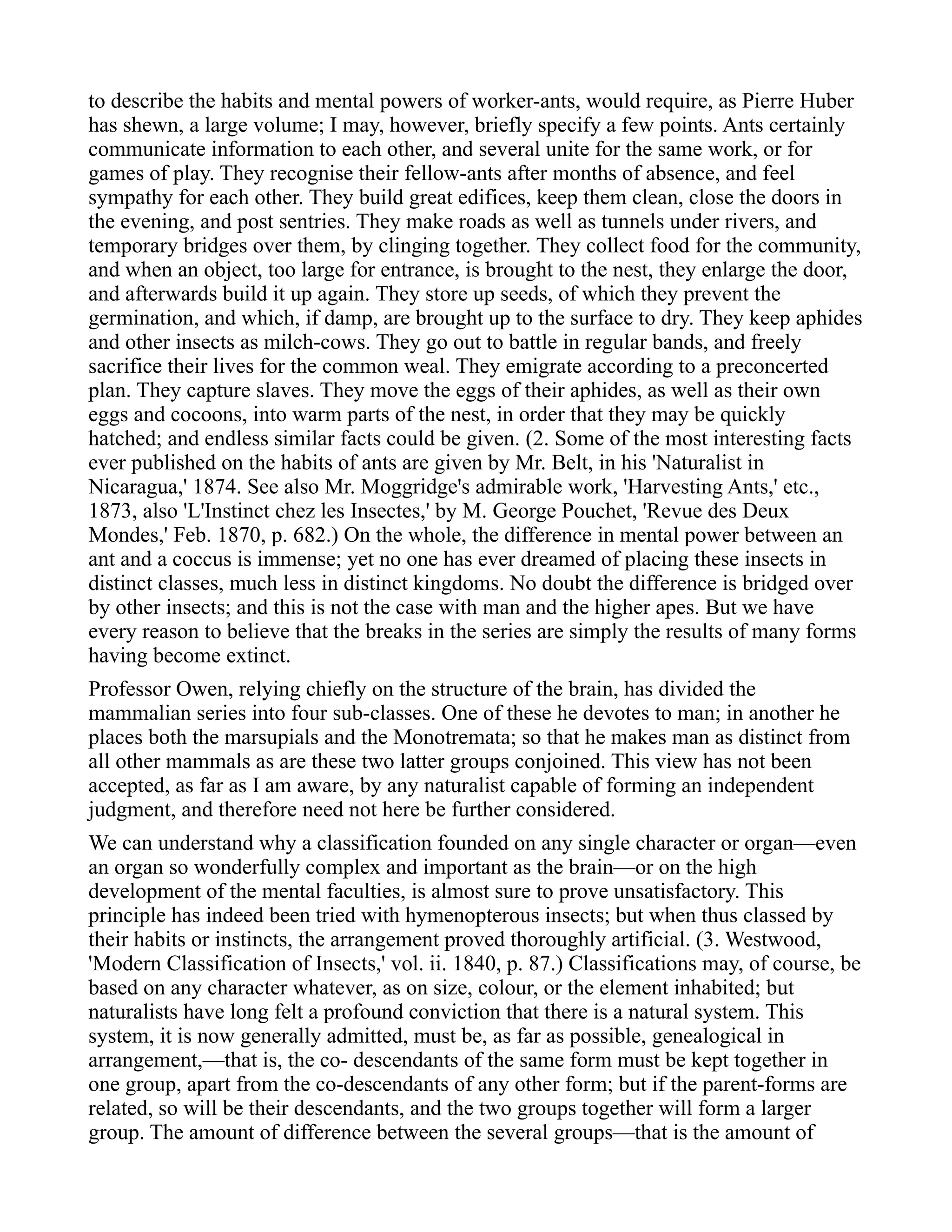to describe the habits and mental powers of worker-ants, would require, as Pierre Huber
has shewn, a large volume; I may, however, briefly specify a few points. Ants certainly
communicate information to each other, and several unite for the same work, or for
games of play. They recognise their fellow-ants after months of absence, and feel
sympathy for each other. They build great edifices, keep them clean, close the doors in
the evening, and post sentries. They make roads as well as tunnels under rivers, and
temporary bridges over them, by clinging together. They collect food for the community,
and when an object, too large for entrance, is brought to the nest, they enlarge the door,
and afterwards build it up again. They store up seeds, of which they prevent the
germination, and which, if damp, are brought up to the surface to dry. They keep aphides
and other insects as milch-cows. They go out to battle in regular bands, and freely
sacrifice their lives for the common weal. They emigrate according to a preconcerted
plan. They capture slaves. They move the eggs of their aphides, as well as their own
eggs and cocoons, into warm parts of the nest, in order that they may be quickly
hatched; and endless similar facts could be given. (2. Some of the most interesting facts
ever published on the habits of ants are given by Mr. Belt, in his 'Naturalist in
Nicaragua,' 1874. See also Mr. Moggridge's admirable work, 'Harvesting Ants,' etc.,
1873, also 'L'Instinct chez les Insectes,' by M. George Pouchet, 'Revue des Deux
Mondes,' Feb. 1870, p. 682.) On the whole, the difference in mental power between an
ant and a coccus is immense; yet no one has ever dreamed of placing these insects in
distinct classes, much less in distinct kingdoms. No doubt the difference is bridged over
by other insects; and this is not the case with man and the higher apes. But we have
every reason to believe that the breaks in the series are simply the results of many forms
having become extinct.
Professor Owen, relying chiefly on the structure of the brain, has divided the
mammalian series into four sub-classes. One of these he devotes to man; in another he
places both the marsupials and the Monotremata; so that he makes man as distinct from
all other mammals as are these two latter groups conjoined. This view has not been
accepted, as far as I am aware, by any naturalist capable of forming an independent
judgment, and therefore need not here be further considered.
We can understand why a classification founded on any single character or organ—even
an organ so wonderfully complex and important as the brain—or on the high
development of the mental faculties, is almost sure to prove unsatisfactory. This
principle has indeed been tried with hymenopterous insects; but when thus classed by
their habits or instincts, the arrangement proved thoroughly artificial. (3. Westwood,
'Modern Classification of Insects,' vol. ii. 1840, p. 87.) Classifications may, of course, be
based on any character whatever, as on size, colour, or the element inhabited; but
naturalists have long felt a profound conviction that there is a natural system. This
system, it is now generally admitted, must be, as far as possible, genealogical in
arrangement,—that is, the co- descendants of the same form must be kept together in
one group, apart from the co-descendants of any other form; but if the parent-forms are
related, so will be their descendants, and the two groups together will form a larger
group. The amount of difference between the several groups—that is the amount of
 