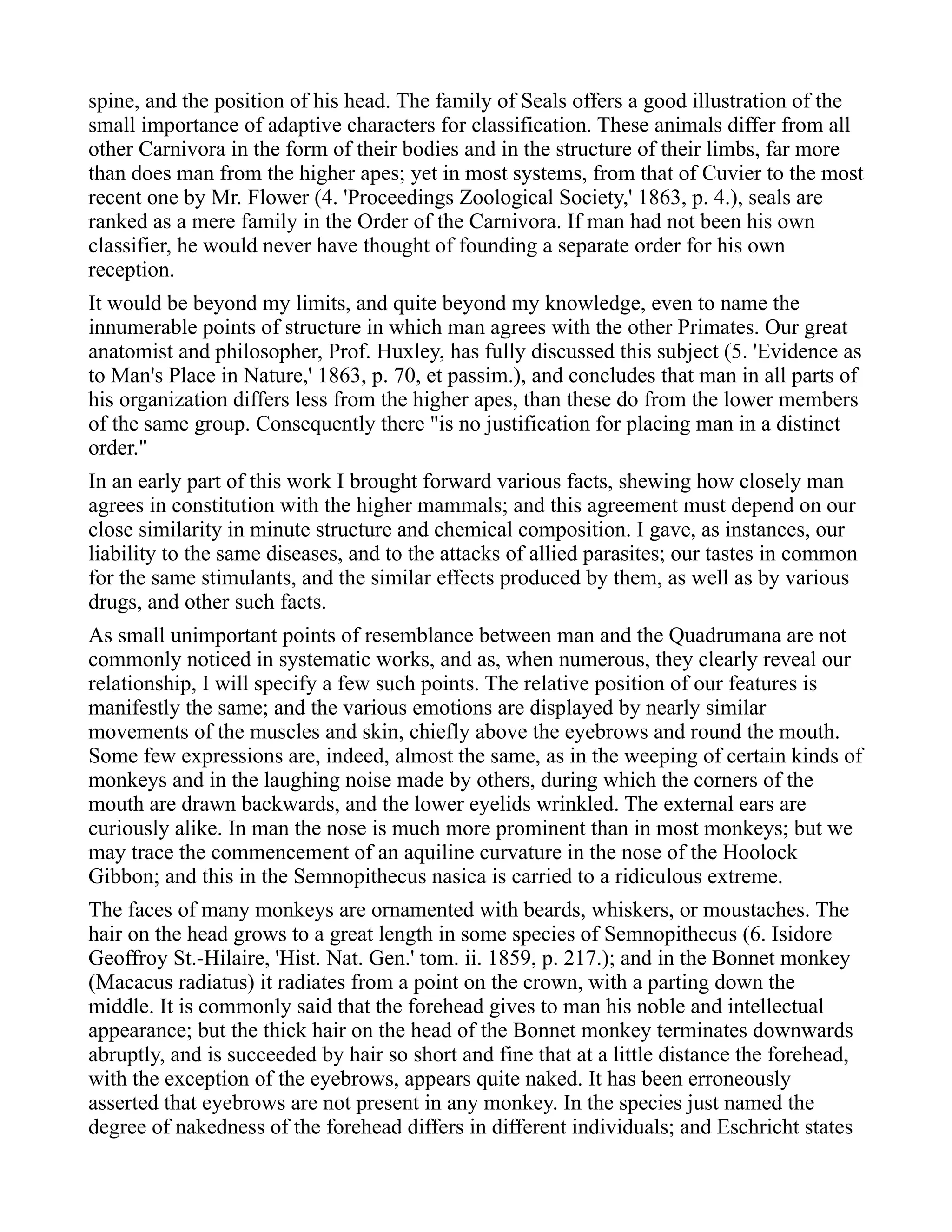 spine, and the position of his head. The family of Seals offers a good illustration of the
small importance of adaptive characters for classification. These animals differ from all
other Carnivora in the form of their bodies and in the structure of their limbs, far more
than does man from the higher apes; yet in most systems, from that of Cuvier to the most
recent one by Mr. Flower (4. 'Proceedings Zoological Society,' 1863, p. 4.), seals are
ranked as a mere family in the Order of the Carnivora. If man had not been his own
classifier, he would never have thought of founding a separate order for his own
reception.
It would be beyond my limits, and quite beyond my knowledge, even to name the
innumerable points of structure in which man agrees with the other Primates. Our great
anatomist and philosopher, Prof. Huxley, has fully discussed this subject (5. 'Evidence as
to Man's Place in Nature,' 1863, p. 70, et passim.), and concludes that man in all parts of
his organization differs less from the higher apes, than these do from the lower members
of the same group. Consequently there "is no justification for placing man in a distinct
order."
In an early part of this work I brought forward various facts, shewing how closely man
agrees in constitution with the higher mammals; and this agreement must depend on our
close similarity in minute structure and chemical composition. I gave, as instances, our
liability to the same diseases, and to the attacks of allied parasites; our tastes in common
for the same stimulants, and the similar effects produced by them, as well as by various
drugs, and other such facts.
As small unimportant points of resemblance between man and the Quadrumana are not
commonly noticed in systematic works, and as, when numerous, they clearly reveal our
relationship, I will specify a few such points. The relative position of our features is
manifestly the same; and the various emotions are displayed by nearly similar
movements of the muscles and skin, chiefly above the eyebrows and round the mouth.
Some few expressions are, indeed, almost the same, as in the weeping of certain kinds of
monkeys and in the laughing noise made by others, during which the corners of the
mouth are drawn backwards, and the lower eyelids wrinkled. The external ears are
curiously alike. In man the nose is much more prominent than in most monkeys; but we
may trace the commencement of an aquiline curvature in the nose of the Hoolock
Gibbon; and this in the Semnopithecus nasica is carried to a ridiculous extreme.
The faces of many monkeys are ornamented with beards, whiskers, or moustaches. The
hair on the head grows to a great length in some species of Semnopithecus (6. Isidore
Geoffroy St.-Hilaire, 'Hist. Nat. Gen.' tom. ii. 1859, p. 217.); and in the Bonnet monkey
(Macacus radiatus) it radiates from a point on the crown, with a parting down the
middle. It is commonly said that the forehead gives to man his noble and intellectual
appearance; but the thick hair on the head of the Bonnet monkey terminates downwards
abruptly, and is succeeded by hair so short and fine that at a little distance the forehead,
with the exception of the eyebrows, appears quite naked. It has been erroneously
asserted that eyebrows are not present in any monkey. In the species just named the
degree of nakedness of the forehead differs in different individuals; and Eschricht states
 