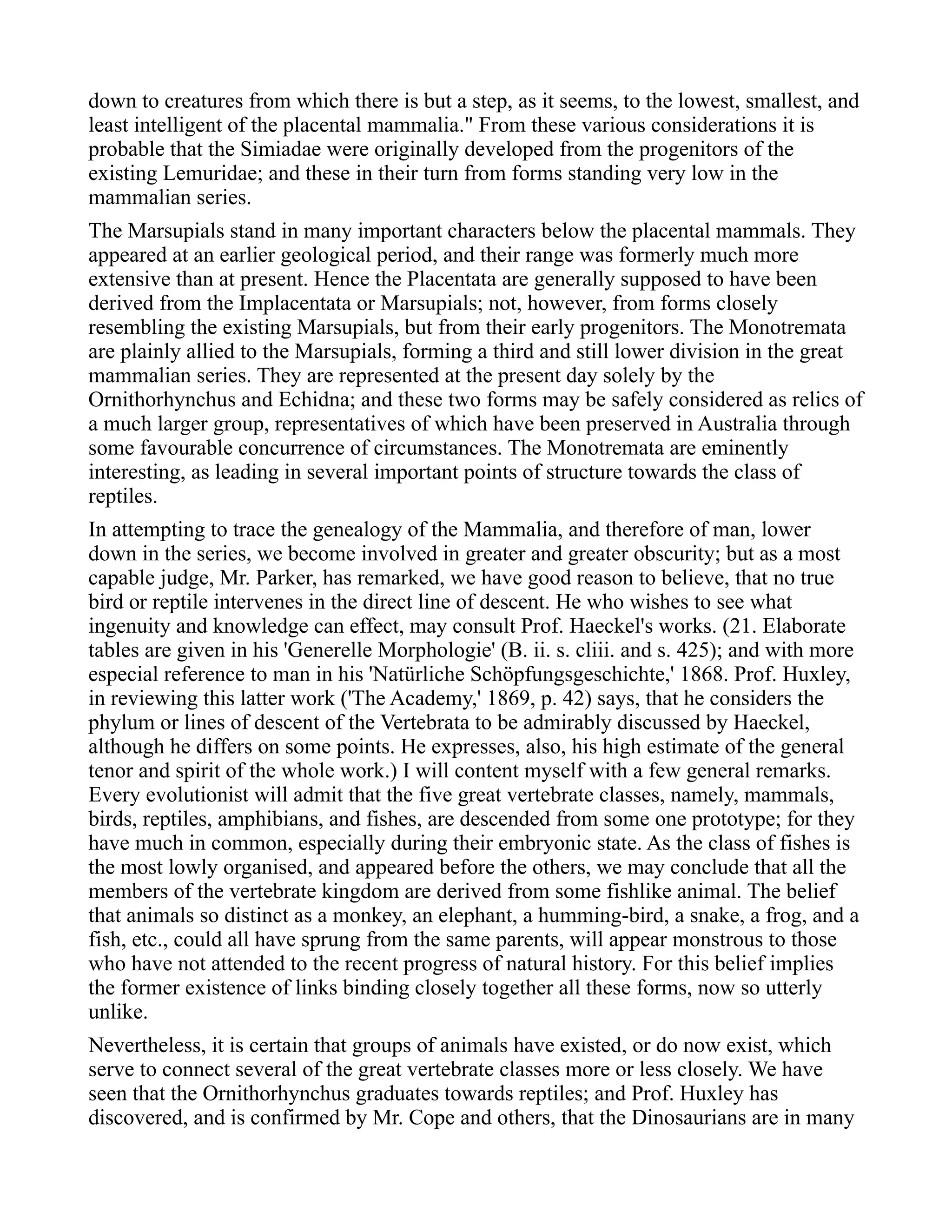 down to creatures from which there is but a step, as it seems, to the lowest, smallest, and
least intelligent of the placental mammalia." From these various considerations it is
probable that the Simiadae were originally developed from the progenitors of the
existing Lemuridae; and these in their turn from forms standing very low in the
mammalian series.
The Marsupials stand in many important characters below the placental mammals. They
appeared at an earlier geological period, and their range was formerly much more
extensive than at present. Hence the Placentata are generally supposed to have been
derived from the Implacentata or Marsupials; not, however, from forms closely
resembling the existing Marsupials, but from their early progenitors. The Monotremata
are plainly allied to the Marsupials, forming a third and still lower division in the great
mammalian series. They are represented at the present day solely by the
Ornithorhynchus and Echidna; and these two forms may be safely considered as relics of
a much larger group, representatives of which have been preserved in Australia through
some favourable concurrence of circumstances. The Monotremata are eminently
interesting, as leading in several important points of structure towards the class of
reptiles.
In attempting to trace the genealogy of the Mammalia, and therefore of man, lower
down in the series, we become involved in greater and greater obscurity; but as a most
capable judge, Mr. Parker, has remarked, we have good reason to believe, that no true
bird or reptile intervenes in the direct line of descent. He who wishes to see what
ingenuity and knowledge can effect, may consult Prof. Haeckel's works. (21. Elaborate
tables are given in his 'Generelle Morphologie' (B. ii. s. cliii. and s. 425); and with more
especial reference to man in his 'Natürliche Schöpfungsgeschichte,' 1868. Prof. Huxley,
in reviewing this latter work ('The Academy,' 1869, p. 42) says, that he considers the
phylum or lines of descent of the Vertebrata to be admirably discussed by Haeckel,
although he differs on some points. He expresses, also, his high estimate of the general
tenor and spirit of the whole work.) I will content myself with a few general remarks.
Every evolutionist will admit that the five great vertebrate classes, namely, mammals,
birds, reptiles, amphibians, and fishes, are descended from some one prototype; for they
have much in common, especially during their embryonic state. As the class of fishes is
the most lowly organised, and appeared before the others, we may conclude that all the
members of the vertebrate kingdom are derived from some fishlike animal. The belief
that animals so distinct as a monkey, an elephant, a humming-bird, a snake, a frog, and a
fish, etc., could all have sprung from the same parents, will appear monstrous to those
who have not attended to the recent progress of natural history. For this belief implies
the former existence of links binding closely together all these forms, now so utterly
unlike.
Nevertheless, it is certain that groups of animals have existed, or do now exist, which
serve to connect several of the great vertebrate classes more or less closely. We have
seen that the Ornithorhynchus graduates towards reptiles; and Prof. Huxley has
discovered, and is confirmed by Mr. Cope and others, that the Dinosaurians are in many
 