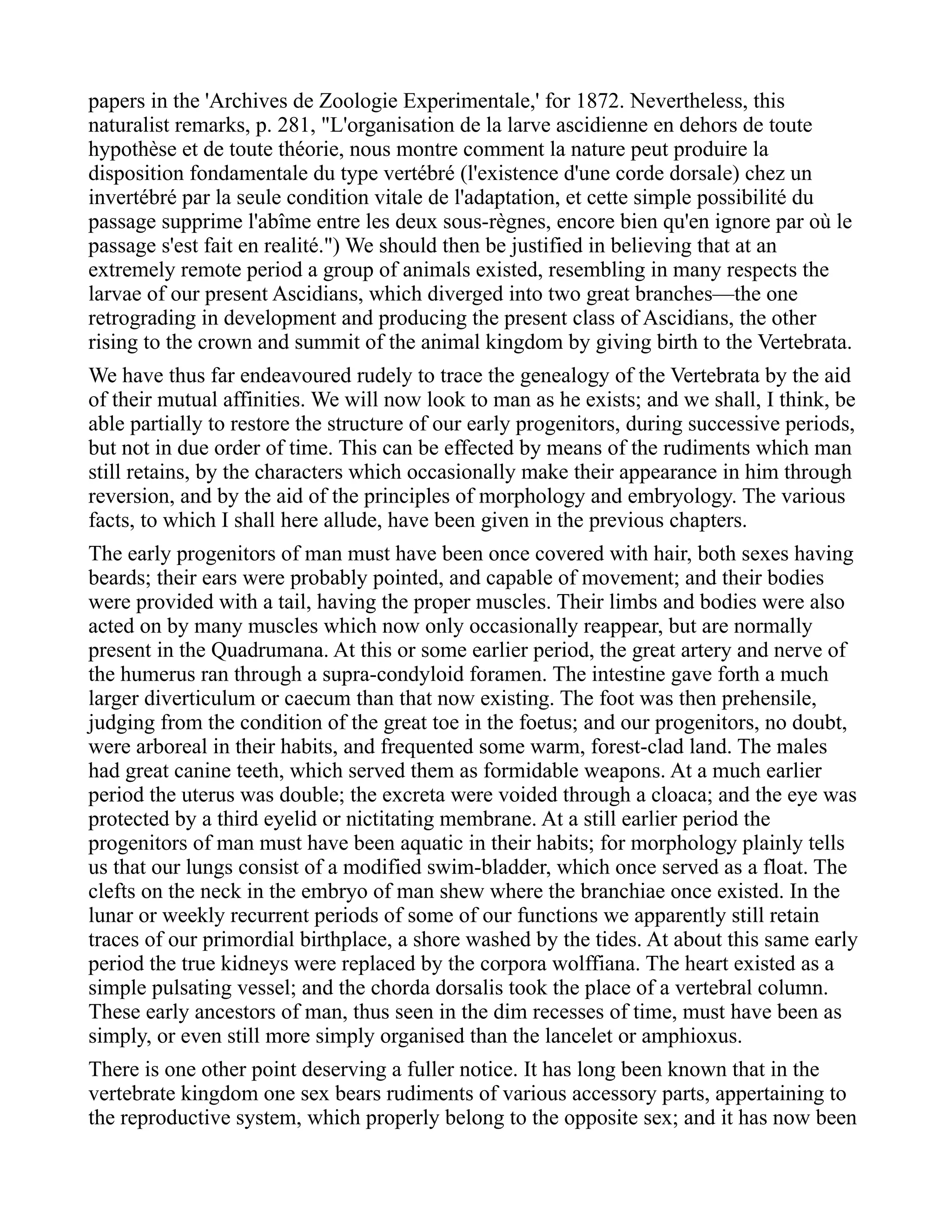 papers in the 'Archives de Zoologie Experimentale,' for 1872. Nevertheless, this
naturalist remarks, p. 281, "L'organisation de la larve ascidienne en dehors de toute
hypothèse et de toute théorie, nous montre comment la nature peut produire la
disposition fondamentale du type vertébré (l'existence d'une corde dorsale) chez un
invertébré par la seule condition vitale de l'adaptation, et cette simple possibilité du
passage supprime l'abîme entre les deux sous-règnes, encore bien qu'en ignore par où le
passage s'est fait en realité.") We should then be justified in believing that at an
extremely remote period a group of animals existed, resembling in many respects the
larvae of our present Ascidians, which diverged into two great branches—the one
retrograding in development and producing the present class of Ascidians, the other
rising to the crown and summit of the animal kingdom by giving birth to the Vertebrata.
We have thus far endeavoured rudely to trace the genealogy of the Vertebrata by the aid
of their mutual affinities. We will now look to man as he exists; and we shall, I think, be
able partially to restore the structure of our early progenitors, during successive periods,
but not in due order of time. This can be effected by means of the rudiments which man
still retains, by the characters which occasionally make their appearance in him through
reversion, and by the aid of the principles of morphology and embryology. The various
facts, to which I shall here allude, have been given in the previous chapters.
The early progenitors of man must have been once covered with hair, both sexes having
beards; their ears were probably pointed, and capable of movement; and their bodies
were provided with a tail, having the proper muscles. Their limbs and bodies were also
acted on by many muscles which now only occasionally reappear, but are normally
present in the Quadrumana. At this or some earlier period, the great artery and nerve of
the humerus ran through a supra-condyloid foramen. The intestine gave forth a much
larger diverticulum or caecum than that now existing. The foot was then prehensile,
judging from the condition of the great toe in the foetus; and our progenitors, no doubt,
were arboreal in their habits, and frequented some warm, forest-clad land. The males
had great canine teeth, which served them as formidable weapons. At a much earlier
period the uterus was double; the excreta were voided through a cloaca; and the eye was
protected by a third eyelid or nictitating membrane. At a still earlier period the
progenitors of man must have been aquatic in their habits; for morphology plainly tells
us that our lungs consist of a modified swim-bladder, which once served as a float. The
clefts on the neck in the embryo of man shew where the branchiae once existed. In the
lunar or weekly recurrent periods of some of our functions we apparently still retain
traces of our primordial birthplace, a shore washed by the tides. At about this same early
period the true kidneys were replaced by the corpora wolffiana. The heart existed as a
simple pulsating vessel; and the chorda dorsalis took the place of a vertebral column.
These early ancestors of man, thus seen in the dim recesses of time, must have been as
simply, or even still more simply organised than the lancelet or amphioxus.
There is one other point deserving a fuller notice. It has long been known that in the
vertebrate kingdom one sex bears rudiments of various accessory parts, appertaining to
the reproductive system, which properly belong to the opposite sex; and it has now been
 