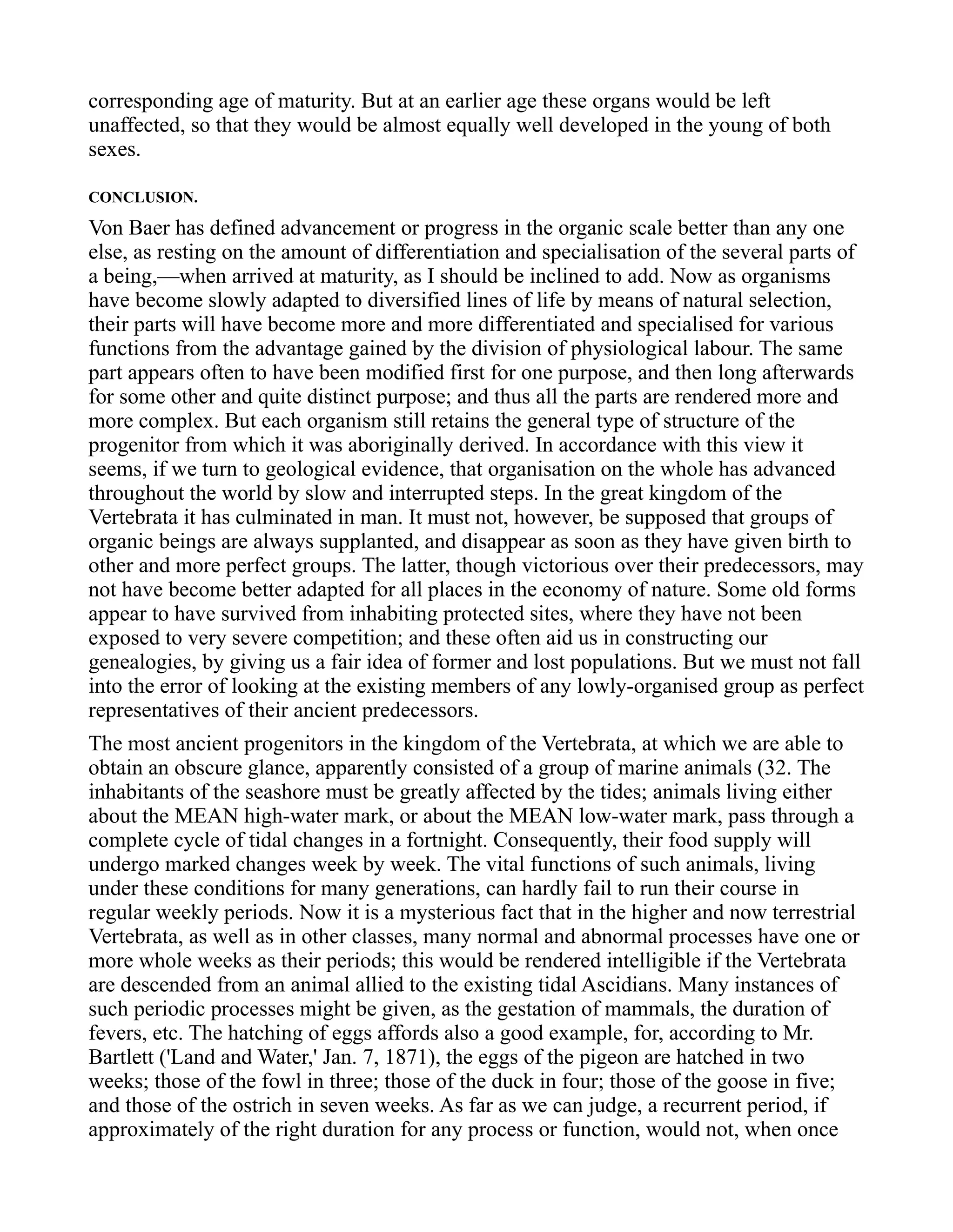 corresponding age of maturity. But at an earlier age these organs would be left
unaffected, so that they would be almost equally well developed in the young of both
sexes.
CONCLUSION.
Von Baer has defined advancement or progress in the organic scale better than any one
else, as resting on the amount of differentiation and specialisation of the several parts of
a being,—when arrived at maturity, as I should be inclined to add. Now as organisms
have become slowly adapted to diversified lines of life by means of natural selection,
their parts will have become more and more differentiated and specialised for various
functions from the advantage gained by the division of physiological labour. The same
part appears often to have been modified first for one purpose, and then long afterwards
for some other and quite distinct purpose; and thus all the parts are rendered more and
more complex. But each organism still retains the general type of structure of the
progenitor from which it was aboriginally derived. In accordance with this view it
seems, if we turn to geological evidence, that organisation on the whole has advanced
throughout the world by slow and interrupted steps. In the great kingdom of the
Vertebrata it has culminated in man. It must not, however, be supposed that groups of
organic beings are always supplanted, and disappear as soon as they have given birth to
other and more perfect groups. The latter, though victorious over their predecessors, may
not have become better adapted for all places in the economy of nature. Some old forms
appear to have survived from inhabiting protected sites, where they have not been
exposed to very severe competition; and these often aid us in constructing our
genealogies, by giving us a fair idea of former and lost populations. But we must not fall
into the error of looking at the existing members of any lowly-organised group as perfect
representatives of their ancient predecessors.
The most ancient progenitors in the kingdom of the Vertebrata, at which we are able to
obtain an obscure glance, apparently consisted of a group of marine animals (32. The
inhabitants of the seashore must be greatly affected by the tides; animals living either
about the MEAN high-water mark, or about the MEAN low-water mark, pass through a
complete cycle of tidal changes in a fortnight. Consequently, their food supply will
undergo marked changes week by week. The vital functions of such animals, living
under these conditions for many generations, can hardly fail to run their course in
regular weekly periods. Now it is a mysterious fact that in the higher and now terrestrial
Vertebrata, as well as in other classes, many normal and abnormal processes have one or
more whole weeks as their periods; this would be rendered intelligible if the Vertebrata
are descended from an animal allied to the existing tidal Ascidians. Many instances of
such periodic processes might be given, as the gestation of mammals, the duration of
fevers, etc. The hatching of eggs affords also a good example, for, according to Mr.
Bartlett ('Land and Water,' Jan. 7, 1871), the eggs of the pigeon are hatched in two
weeks; those of the fowl in three; those of the duck in four; those of the goose in five;
and those of the ostrich in seven weeks. As far as we can judge, a recurrent period, if
approximately of the right duration for any process or function, would not, when once
 