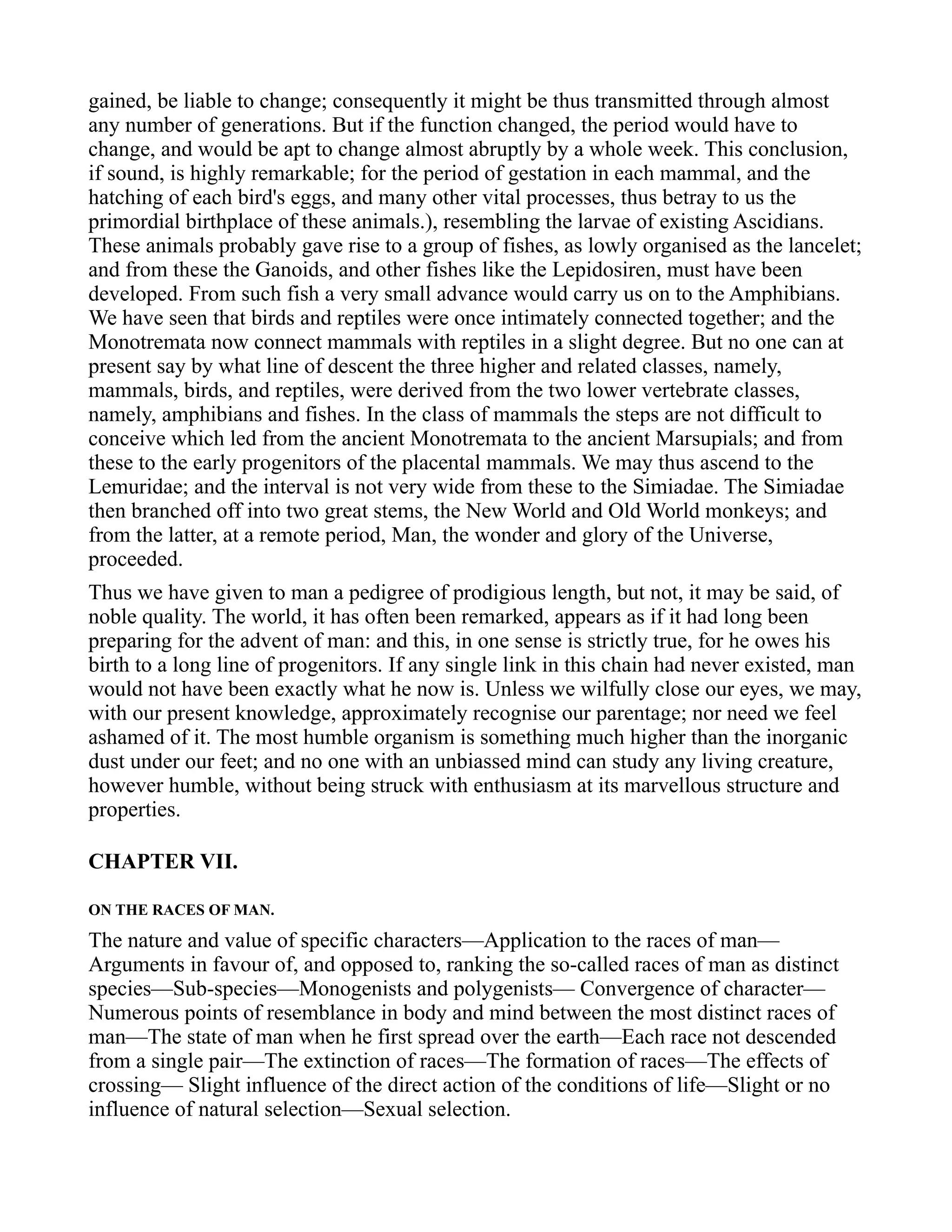 gained, be liable to change; consequently it might be thus transmitted through almost
any number of generations. But if the function changed, the period would have to
change, and would be apt to change almost abruptly by a whole week. This conclusion,
if sound, is highly remarkable; for the period of gestation in each mammal, and the
hatching of each bird's eggs, and many other vital processes, thus betray to us the
primordial birthplace of these animals.), resembling the larvae of existing Ascidians.
These animals probably gave rise to a group of fishes, as lowly organised as the lancelet;
and from these the Ganoids, and other fishes like the Lepidosiren, must have been
developed. From such fish a very small advance would carry us on to the Amphibians.
We have seen that birds and reptiles were once intimately connected together; and the
Monotremata now connect mammals with reptiles in a slight degree. But no one can at
present say by what line of descent the three higher and related classes, namely,
mammals, birds, and reptiles, were derived from the two lower vertebrate classes,
namely, amphibians and fishes. In the class of mammals the steps are not difficult to
conceive which led from the ancient Monotremata to the ancient Marsupials; and from
these to the early progenitors of the placental mammals. We may thus ascend to the
Lemuridae; and the interval is not very wide from these to the Simiadae. The Simiadae
then branched off into two great stems, the New World and Old World monkeys; and
from the latter, at a remote period, Man, the wonder and glory of the Universe,
proceeded.
Thus we have given to man a pedigree of prodigious length, but not, it may be said, of
noble quality. The world, it has often been remarked, appears as if it had long been
preparing for the advent of man: and this, in one sense is strictly true, for he owes his
birth to a long line of progenitors. If any single link in this chain had never existed, man
would not have been exactly what he now is. Unless we wilfully close our eyes, we may,
with our present knowledge, approximately recognise our parentage; nor need we feel
ashamed of it. The most humble organism is something much higher than the inorganic
dust under our feet; and no one with an unbiassed mind can study any living creature,
however humble, without being struck with enthusiasm at its marvellous structure and
properties.
CHAPTER VII.
ON THE RACES OF MAN.
The nature and value of specific characters—Application to the races of man—
Arguments in favour of, and opposed to, ranking the so-called races of man as distinct
species—Sub-species—Monogenists and polygenists— Convergence of character—
Numerous points of resemblance in body and mind between the most distinct races of
man—The state of man when he first spread over the earth—Each race not descended
from a single pair—The extinction of races—The formation of races—The effects of
crossing— Slight influence of the direct action of the conditions of life—Slight or no
influence of natural selection—Sexual selection.
 