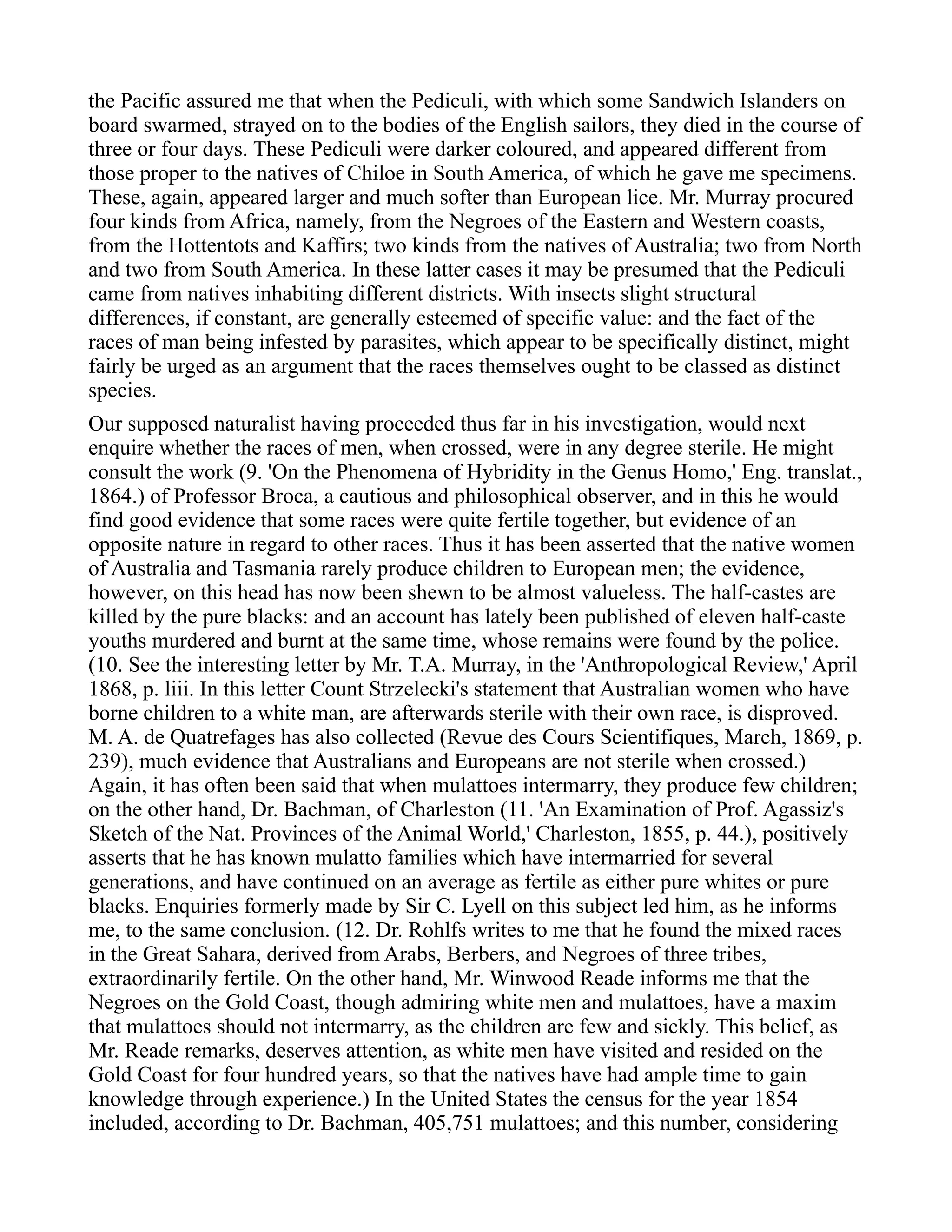 the Pacific assured me that when the Pediculi, with which some Sandwich Islanders on
board swarmed, strayed on to the bodies of the English sailors, they died in the course of
three or four days. These Pediculi were darker coloured, and appeared different from
those proper to the natives of Chiloe in South America, of which he gave me specimens.
These, again, appeared larger and much softer than European lice. Mr. Murray procured
four kinds from Africa, namely, from the Negroes of the Eastern and Western coasts,
from the Hottentots and Kaffirs; two kinds from the natives of Australia; two from North
and two from South America. In these latter cases it may be presumed that the Pediculi
came from natives inhabiting different districts. With insects slight structural
differences, if constant, are generally esteemed of specific value: and the fact of the
races of man being infested by parasites, which appear to be specifically distinct, might
fairly be urged as an argument that the races themselves ought to be classed as distinct
species.
Our supposed naturalist having proceeded thus far in his investigation, would next
enquire whether the races of men, when crossed, were in any degree sterile. He might
consult the work (9. 'On the Phenomena of Hybridity in the Genus Homo,' Eng. translat.,
1864.) of Professor Broca, a cautious and philosophical observer, and in this he would
find good evidence that some races were quite fertile together, but evidence of an
opposite nature in regard to other races. Thus it has been asserted that the native women
of Australia and Tasmania rarely produce children to European men; the evidence,
however, on this head has now been shewn to be almost valueless. The half-castes are
killed by the pure blacks: and an account has lately been published of eleven half-caste
youths murdered and burnt at the same time, whose remains were found by the police.
(10. See the interesting letter by Mr. T.A. Murray, in the 'Anthropological Review,' April
1868, p. liii. In this letter Count Strzelecki's statement that Australian women who have
borne children to a white man, are afterwards sterile with their own race, is disproved.
M. A. de Quatrefages has also collected (Revue des Cours Scientifiques, March, 1869, p.
239), much evidence that Australians and Europeans are not sterile when crossed.)
Again, it has often been said that when mulattoes intermarry, they produce few children;
on the other hand, Dr. Bachman, of Charleston (11. 'An Examination of Prof. Agassiz's
Sketch of the Nat. Provinces of the Animal World,' Charleston, 1855, p. 44.), positively
asserts that he has known mulatto families which have intermarried for several
generations, and have continued on an average as fertile as either pure whites or pure
blacks. Enquiries formerly made by Sir C. Lyell on this subject led him, as he informs
me, to the same conclusion. (12. Dr. Rohlfs writes to me that he found the mixed races
in the Great Sahara, derived from Arabs, Berbers, and Negroes of three tribes,
extraordinarily fertile. On the other hand, Mr. Winwood Reade informs me that the
Negroes on the Gold Coast, though admiring white men and mulattoes, have a maxim
that mulattoes should not intermarry, as the children are few and sickly. This belief, as
Mr. Reade remarks, deserves attention, as white men have visited and resided on the
Gold Coast for four hundred years, so that the natives have had ample time to gain
knowledge through experience.) In the United States the census for the year 1854
included, according to Dr. Bachman, 405,751 mulattoes; and this number, considering
 