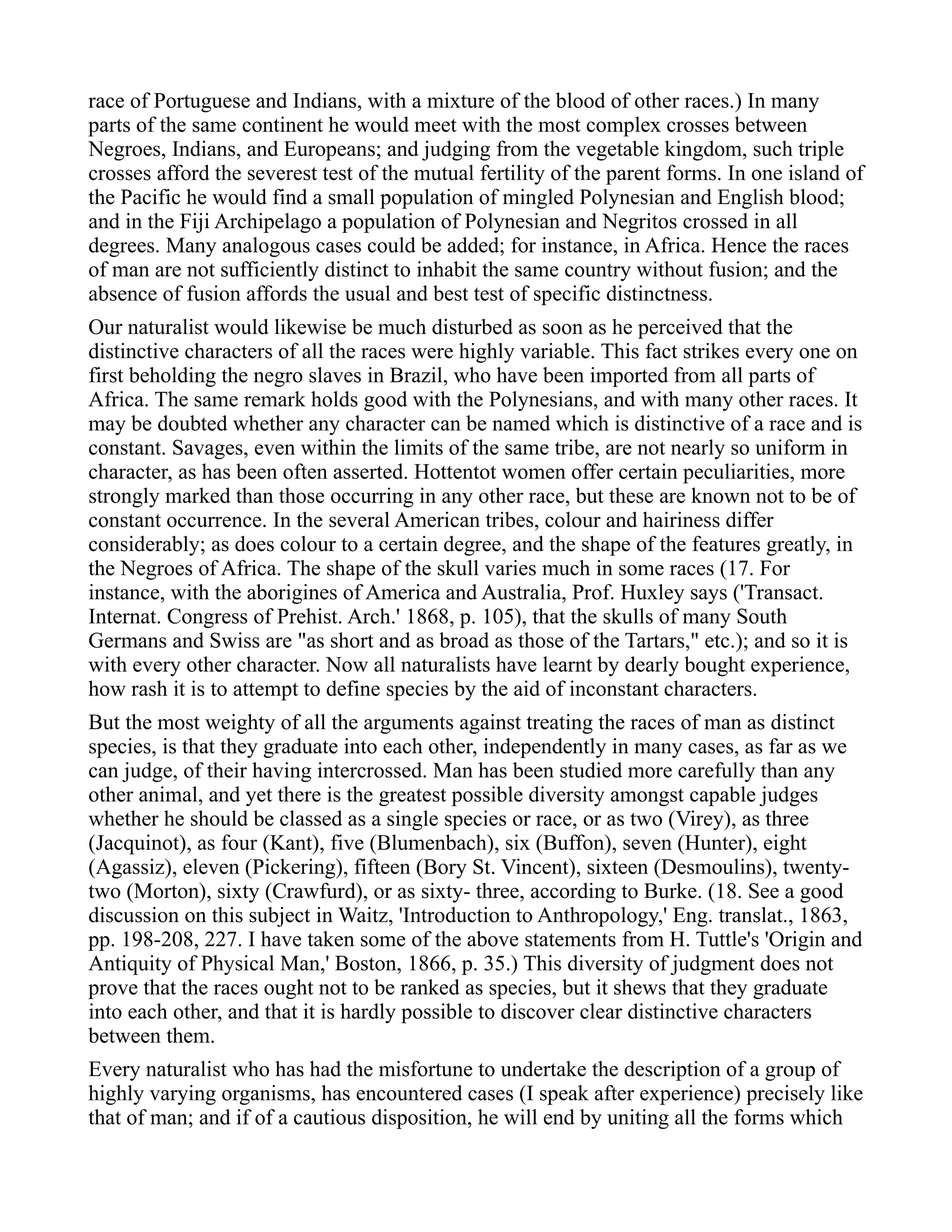 race of Portuguese and Indians, with a mixture of the blood of other races.) In many
parts of the same continent he would meet with the most complex crosses between
Negroes, Indians, and Europeans; and judging from the vegetable kingdom, such triple
crosses afford the severest test of the mutual fertility of the parent forms. In one island of
the Pacific he would find a small population of mingled Polynesian and English blood;
and in the Fiji Archipelago a population of Polynesian and Negritos crossed in all
degrees. Many analogous cases could be added; for instance, in Africa. Hence the races
of man are not sufficiently distinct to inhabit the same country without fusion; and the
absence of fusion affords the usual and best test of specific distinctness.
Our naturalist would likewise be much disturbed as soon as he perceived that the
distinctive characters of all the races were highly variable. This fact strikes every one on
first beholding the negro slaves in Brazil, who have been imported from all parts of
Africa. The same remark holds good with the Polynesians, and with many other races. It
may be doubted whether any character can be named which is distinctive of a race and is
constant. Savages, even within the limits of the same tribe, are not nearly so uniform in
character, as has been often asserted. Hottentot women offer certain peculiarities, more
strongly marked than those occurring in any other race, but these are known not to be of
constant occurrence. In the several American tribes, colour and hairiness differ
considerably; as does colour to a certain degree, and the shape of the features greatly, in
the Negroes of Africa. The shape of the skull varies much in some races (17. For
instance, with the aborigines of America and Australia, Prof. Huxley says ('Transact.
Internat. Congress of Prehist. Arch.' 1868, p. 105), that the skulls of many South
Germans and Swiss are "as short and as broad as those of the Tartars," etc.); and so it is
with every other character. Now all naturalists have learnt by dearly bought experience,
how rash it is to attempt to define species by the aid of inconstant characters.
But the most weighty of all the arguments against treating the races of man as distinct
species, is that they graduate into each other, independently in many cases, as far as we
can judge, of their having intercrossed. Man has been studied more carefully than any
other animal, and yet there is the greatest possible diversity amongst capable judges
whether he should be classed as a single species or race, or as two (Virey), as three
(Jacquinot), as four (Kant), five (Blumenbach), six (Buffon), seven (Hunter), eight
(Agassiz), eleven (Pickering), fifteen (Bory St. Vincent), sixteen (Desmoulins), twenty-
two (Morton), sixty (Crawfurd), or as sixty- three, according to Burke. (18. See a good
discussion on this subject in Waitz, 'Introduction to Anthropology,' Eng. translat., 1863,
pp. 198-208, 227. I have taken some of the above statements from H. Tuttle's 'Origin and
Antiquity of Physical Man,' Boston, 1866, p. 35.) This diversity of judgment does not
prove that the races ought not to be ranked as species, but it shews that they graduate
into each other, and that it is hardly possible to discover clear distinctive characters
between them.
Every naturalist who has had the misfortune to undertake the description of a group of
highly varying organisms, has encountered cases (I speak after experience) precisely like
that of man; and if of a cautious disposition, he will end by uniting all the forms which
 