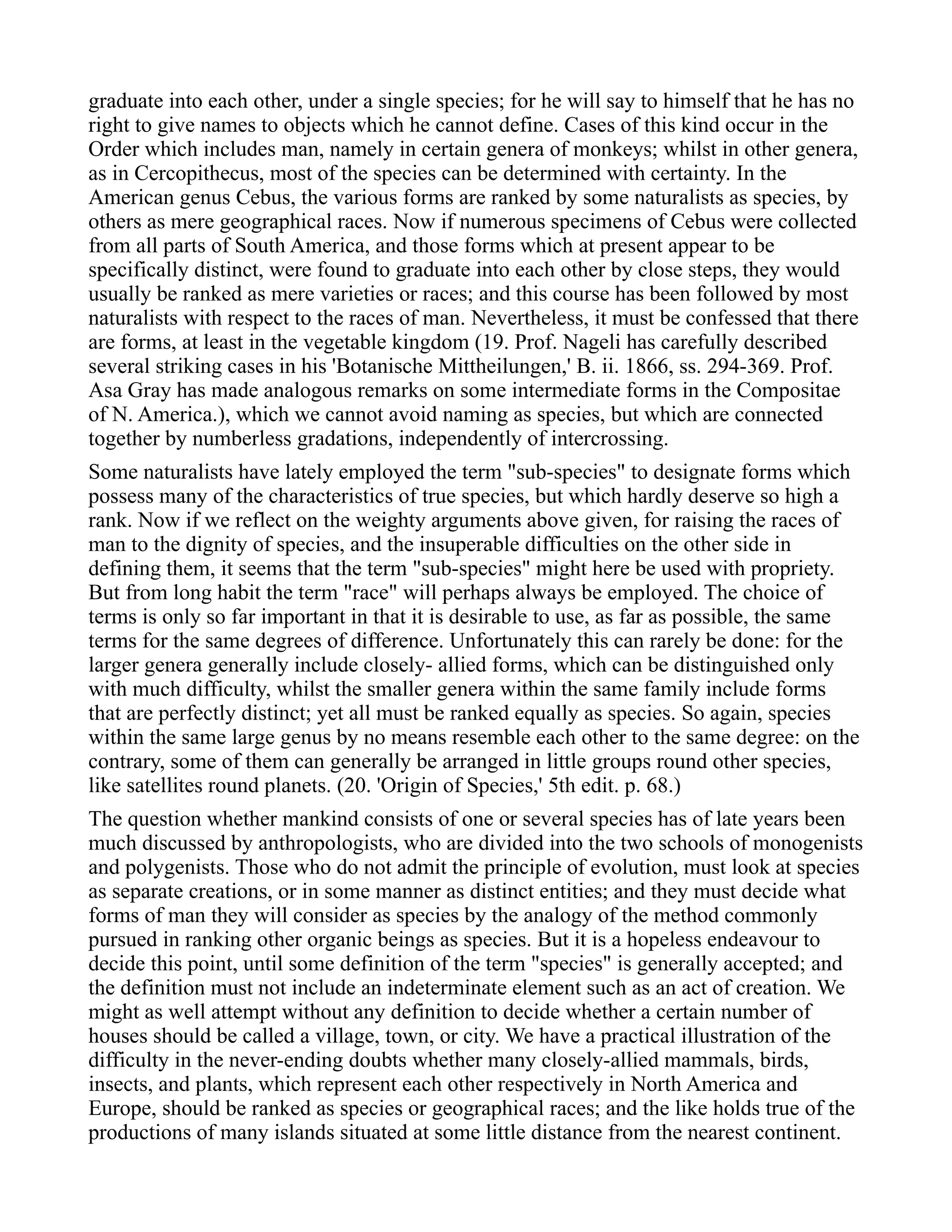 graduate into each other, under a single species; for he will say to himself that he has no
right to give names to objects which he cannot define. Cases of this kind occur in the
Order which includes man, namely in certain genera of monkeys; whilst in other genera,
as in Cercopithecus, most of the species can be determined with certainty. In the
American genus Cebus, the various forms are ranked by some naturalists as species, by
others as mere geographical races. Now if numerous specimens of Cebus were collected
from all parts of South America, and those forms which at present appear to be
specifically distinct, were found to graduate into each other by close steps, they would
usually be ranked as mere varieties or races; and this course has been followed by most
naturalists with respect to the races of man. Nevertheless, it must be confessed that there
are forms, at least in the vegetable kingdom (19. Prof. Nageli has carefully described
several striking cases in his 'Botanische Mittheilungen,' B. ii. 1866, ss. 294-369. Prof.
Asa Gray has made analogous remarks on some intermediate forms in the Compositae
of N. America.), which we cannot avoid naming as species, but which are connected
together by numberless gradations, independently of intercrossing.
Some naturalists have lately employed the term "sub-species" to designate forms which
possess many of the characteristics of true species, but which hardly deserve so high a
rank. Now if we reflect on the weighty arguments above given, for raising the races of
man to the dignity of species, and the insuperable difficulties on the other side in
defining them, it seems that the term "sub-species" might here be used with propriety.
But from long habit the term "race" will perhaps always be employed. The choice of
terms is only so far important in that it is desirable to use, as far as possible, the same
terms for the same degrees of difference. Unfortunately this can rarely be done: for the
larger genera generally include closely- allied forms, which can be distinguished only
with much difficulty, whilst the smaller genera within the same family include forms
that are perfectly distinct; yet all must be ranked equally as species. So again, species
within the same large genus by no means resemble each other to the same degree: on the
contrary, some of them can generally be arranged in little groups round other species,
like satellites round planets. (20. 'Origin of Species,' 5th edit. p. 68.)
The question whether mankind consists of one or several species has of late years been
much discussed by anthropologists, who are divided into the two schools of monogenists
and polygenists. Those who do not admit the principle of evolution, must look at species
as separate creations, or in some manner as distinct entities; and they must decide what
forms of man they will consider as species by the analogy of the method commonly
pursued in ranking other organic beings as species. But it is a hopeless endeavour to
decide this point, until some definition of the term "species" is generally accepted; and
the definition must not include an indeterminate element such as an act of creation. We
might as well attempt without any definition to decide whether a certain number of
houses should be called a village, town, or city. We have a practical illustration of the
difficulty in the never-ending doubts whether many closely-allied mammals, birds,
insects, and plants, which represent each other respectively in North America and
Europe, should be ranked as species or geographical races; and the like holds true of the
productions of many islands situated at some little distance from the nearest continent.
 