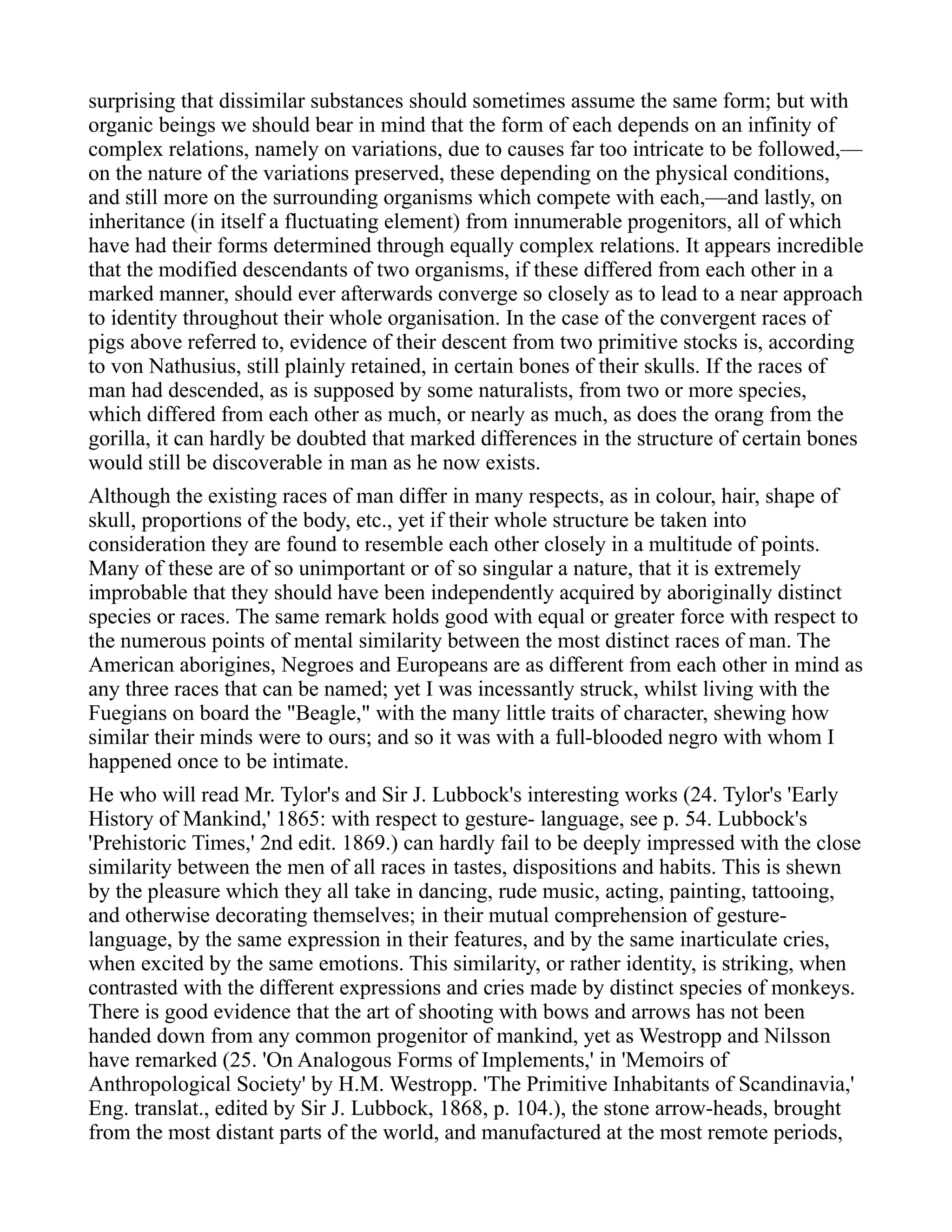 surprising that dissimilar substances should sometimes assume the same form; but with
organic beings we should bear in mind that the form of each depends on an infinity of
complex relations, namely on variations, due to causes far too intricate to be followed,—
on the nature of the variations preserved, these depending on the physical conditions,
and still more on the surrounding organisms which compete with each,—and lastly, on
inheritance (in itself a fluctuating element) from innumerable progenitors, all of which
have had their forms determined through equally complex relations. It appears incredible
that the modified descendants of two organisms, if these differed from each other in a
marked manner, should ever afterwards converge so closely as to lead to a near approach
to identity throughout their whole organisation. In the case of the convergent races of
pigs above referred to, evidence of their descent from two primitive stocks is, according
to von Nathusius, still plainly retained, in certain bones of their skulls. If the races of
man had descended, as is supposed by some naturalists, from two or more species,
which differed from each other as much, or nearly as much, as does the orang from the
gorilla, it can hardly be doubted that marked differences in the structure of certain bones
would still be discoverable in man as he now exists.
Although the existing races of man differ in many respects, as in colour, hair, shape of
skull, proportions of the body, etc., yet if their whole structure be taken into
consideration they are found to resemble each other closely in a multitude of points.
Many of these are of so unimportant or of so singular a nature, that it is extremely
improbable that they should have been independently acquired by aboriginally distinct
species or races. The same remark holds good with equal or greater force with respect to
the numerous points of mental similarity between the most distinct races of man. The
American aborigines, Negroes and Europeans are as different from each other in mind as
any three races that can be named; yet I was incessantly struck, whilst living with the
Fuegians on board the "Beagle," with the many little traits of character, shewing how
similar their minds were to ours; and so it was with a full-blooded negro with whom I
happened once to be intimate.
He who will read Mr. Tylor's and Sir J. Lubbock's interesting works (24. Tylor's 'Early
History of Mankind,' 1865: with respect to gesture- language, see p. 54. Lubbock's
'Prehistoric Times,' 2nd edit. 1869.) can hardly fail to be deeply impressed with the close
similarity between the men of all races in tastes, dispositions and habits. This is shewn
by the pleasure which they all take in dancing, rude music, acting, painting, tattooing,
and otherwise decorating themselves; in their mutual comprehension of gesture-
language, by the same expression in their features, and by the same inarticulate cries,
when excited by the same emotions. This similarity, or rather identity, is striking, when
contrasted with the different expressions and cries made by distinct species of monkeys.
There is good evidence that the art of shooting with bows and arrows has not been
handed down from any common progenitor of mankind, yet as Westropp and Nilsson
have remarked (25. 'On Analogous Forms of Implements,' in 'Memoirs of
Anthropological Society' by H.M. Westropp. 'The Primitive Inhabitants of Scandinavia,'
Eng. translat., edited by Sir J. Lubbock, 1868, p. 104.), the stone arrow-heads, brought
from the most distant parts of the world, and manufactured at the most remote periods,
 