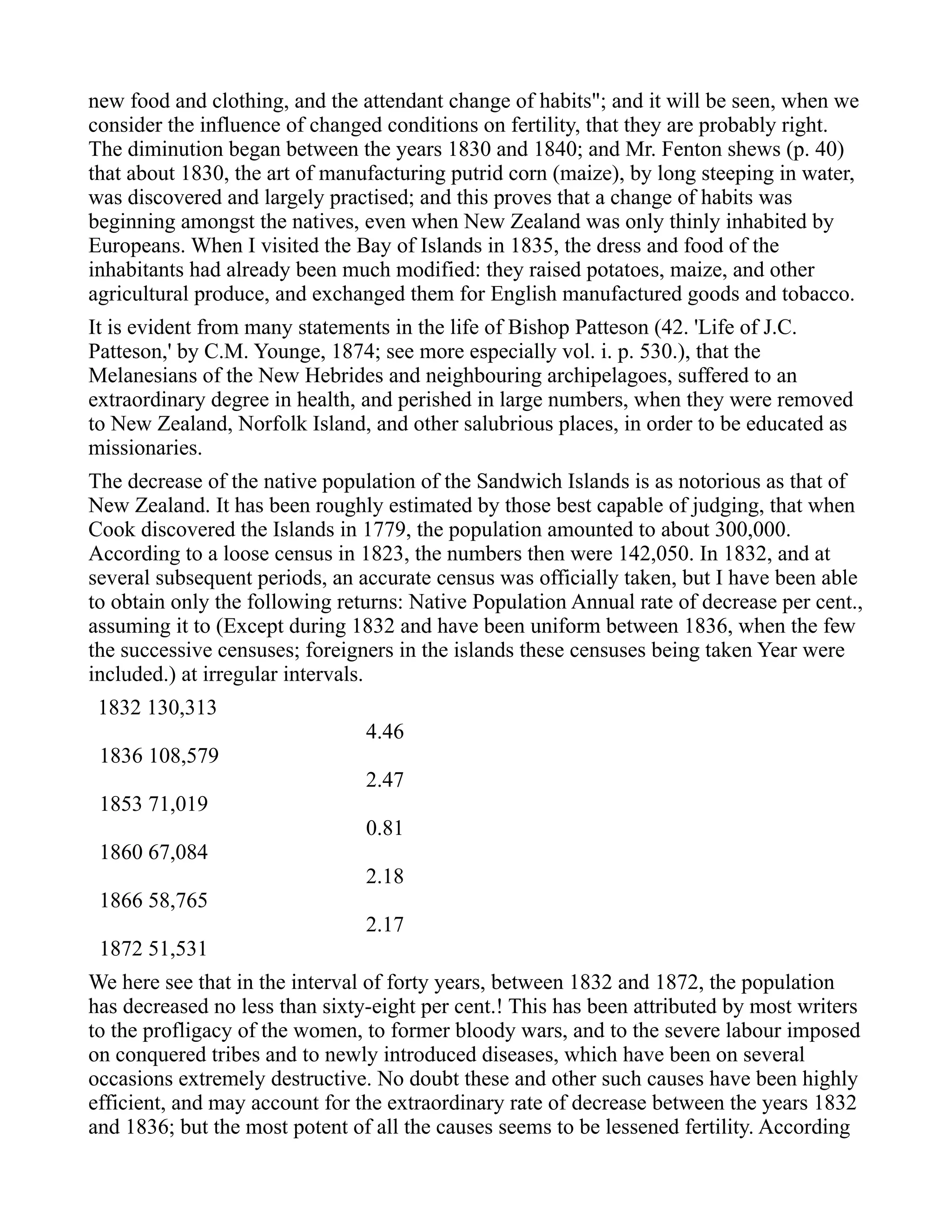 new food and clothing, and the attendant change of habits"; and it will be seen, when we
consider the influence of changed conditions on fertility, that they are probably right.
The diminution began between the years 1830 and 1840; and Mr. Fenton shews (p. 40)
that about 1830, the art of manufacturing putrid corn (maize), by long steeping in water,
was discovered and largely practised; and this proves that a change of habits was
beginning amongst the natives, even when New Zealand was only thinly inhabited by
Europeans. When I visited the Bay of Islands in 1835, the dress and food of the
inhabitants had already been much modified: they raised potatoes, maize, and other
agricultural produce, and exchanged them for English manufactured goods and tobacco.
It is evident from many statements in the life of Bishop Patteson (42. 'Life of J.C.
Patteson,' by C.M. Younge, 1874; see more especially vol. i. p. 530.), that the
Melanesians of the New Hebrides and neighbouring archipelagoes, suffered to an
extraordinary degree in health, and perished in large numbers, when they were removed
to New Zealand, Norfolk Island, and other salubrious places, in order to be educated as
missionaries.
The decrease of the native population of the Sandwich Islands is as notorious as that of
New Zealand. It has been roughly estimated by those best capable of judging, that when
Cook discovered the Islands in 1779, the population amounted to about 300,000.
According to a loose census in 1823, the numbers then were 142,050. In 1832, and at
several subsequent periods, an accurate census was officially taken, but I have been able
to obtain only the following returns: Native Population Annual rate of decrease per cent.,
assuming it to (Except during 1832 and have been uniform between 1836, when the few
the successive censuses; foreigners in the islands these censuses being taken Year were
included.) at irregular intervals.
1832 130,313
4.46
1836 108,579
2.47
1853 71,019
0.81
1860 67,084
2.18
1866 58,765
2.17
1872 51,531
We here see that in the interval of forty years, between 1832 and 1872, the population
has decreased no less than sixty-eight per cent.! This has been attributed by most writers
to the profligacy of the women, to former bloody wars, and to the severe labour imposed
on conquered tribes and to newly introduced diseases, which have been on several
occasions extremely destructive. No doubt these and other such causes have been highly
efficient, and may account for the extraordinary rate of decrease between the years 1832
and 1836; but the most potent of all the causes seems to be lessened fertility. According
 