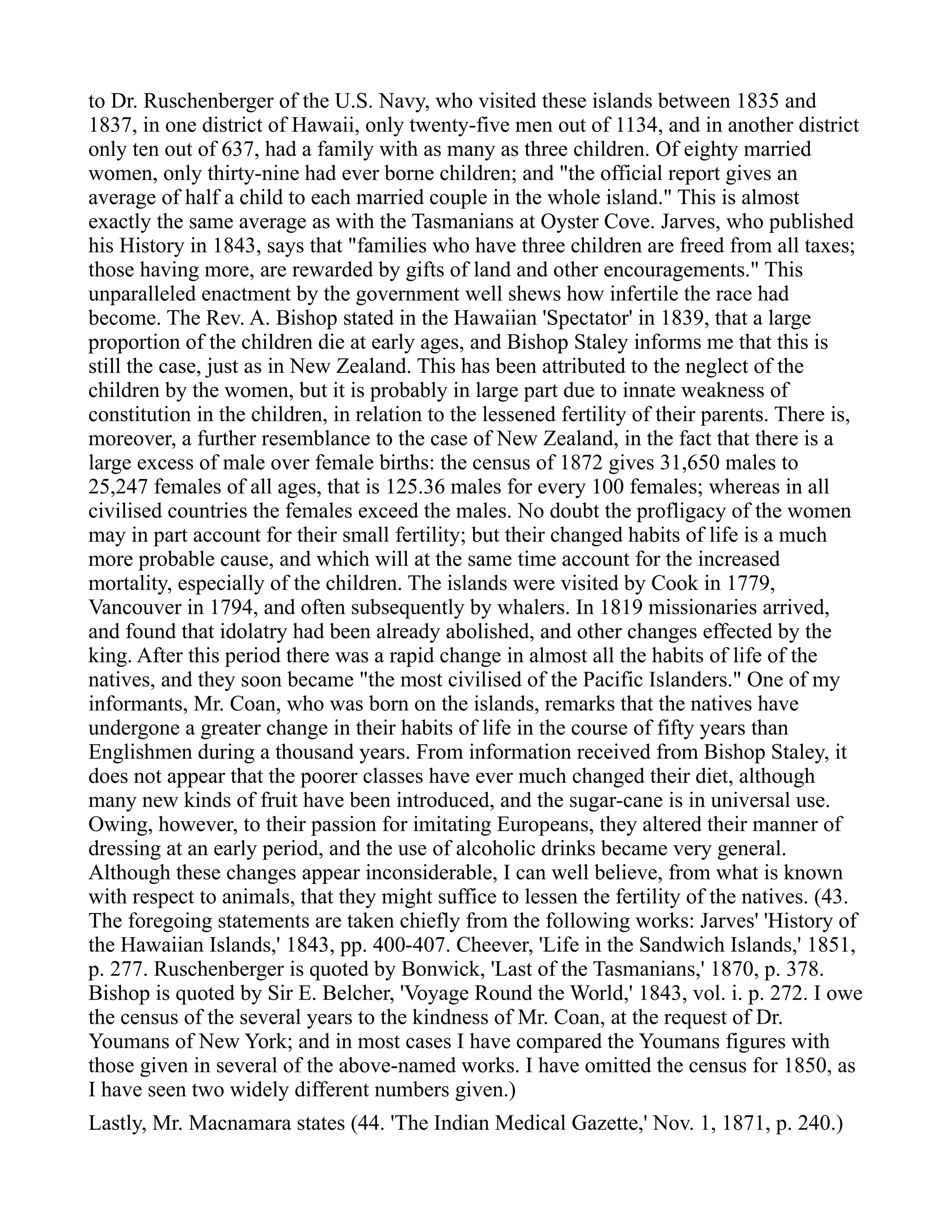 to Dr. Ruschenberger of the U.S. Navy, who visited these islands between 1835 and
1837, in one district of Hawaii, only twenty-five men out of 1134, and in another district
only ten out of 637, had a family with as many as three children. Of eighty married
women, only thirty-nine had ever borne children; and "the official report gives an
average of half a child to each married couple in the whole island." This is almost
exactly the same average as with the Tasmanians at Oyster Cove. Jarves, who published
his History in 1843, says that "families who have three children are freed from all taxes;
those having more, are rewarded by gifts of land and other encouragements." This
unparalleled enactment by the government well shews how infertile the race had
become. The Rev. A. Bishop stated in the Hawaiian 'Spectator' in 1839, that a large
proportion of the children die at early ages, and Bishop Staley informs me that this is
still the case, just as in New Zealand. This has been attributed to the neglect of the
children by the women, but it is probably in large part due to innate weakness of
constitution in the children, in relation to the lessened fertility of their parents. There is,
moreover, a further resemblance to the case of New Zealand, in the fact that there is a
large excess of male over female births: the census of 1872 gives 31,650 males to
25,247 females of all ages, that is 125.36 males for every 100 females; whereas in all
civilised countries the females exceed the males. No doubt the profligacy of the women
may in part account for their small fertility; but their changed habits of life is a much
more probable cause, and which will at the same time account for the increased
mortality, especially of the children. The islands were visited by Cook in 1779,
Vancouver in 1794, and often subsequently by whalers. In 1819 missionaries arrived,
and found that idolatry had been already abolished, and other changes effected by the
king. After this period there was a rapid change in almost all the habits of life of the
natives, and they soon became "the most civilised of the Pacific Islanders." One of my
informants, Mr. Coan, who was born on the islands, remarks that the natives have
undergone a greater change in their habits of life in the course of fifty years than
Englishmen during a thousand years. From information received from Bishop Staley, it
does not appear that the poorer classes have ever much changed their diet, although
many new kinds of fruit have been introduced, and the sugar-cane is in universal use.
Owing, however, to their passion for imitating Europeans, they altered their manner of
dressing at an early period, and the use of alcoholic drinks became very general.
Although these changes appear inconsiderable, I can well believe, from what is known
with respect to animals, that they might suffice to lessen the fertility of the natives. (43.
The foregoing statements are taken chiefly from the following works: Jarves' 'History of
the Hawaiian Islands,' 1843, pp. 400-407. Cheever, 'Life in the Sandwich Islands,' 1851,
p. 277. Ruschenberger is quoted by Bonwick, 'Last of the Tasmanians,' 1870, p. 378.
Bishop is quoted by Sir E. Belcher, 'Voyage Round the World,' 1843, vol. i. p. 272. I owe
the census of the several years to the kindness of Mr. Coan, at the request of Dr.
Youmans of New York; and in most cases I have compared the Youmans figures with
those given in several of the above-named works. I have omitted the census for 1850, as
I have seen two widely different numbers given.)
Lastly, Mr. Macnamara states (44. 'The Indian Medical Gazette,' Nov. 1, 1871, p. 240.)
 