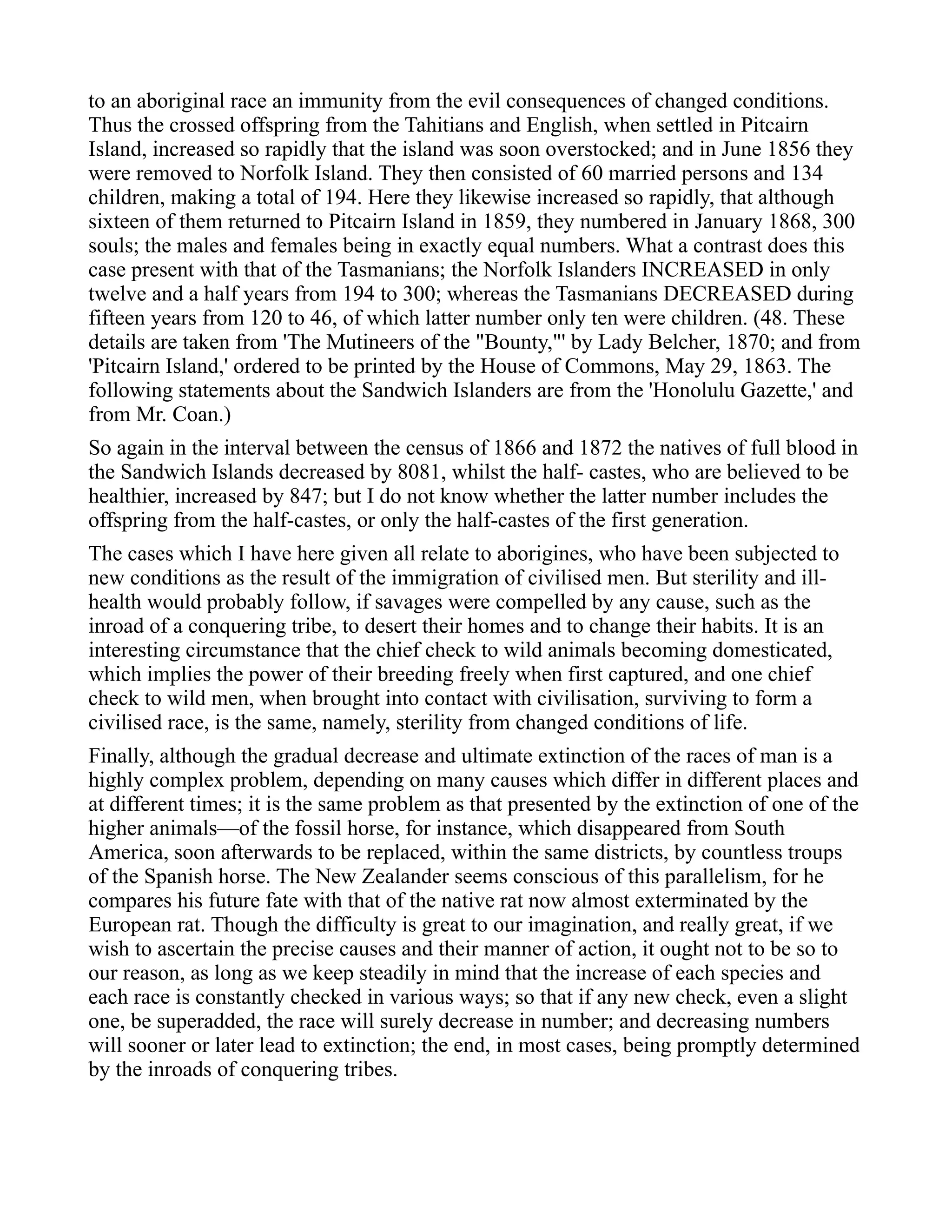 to an aboriginal race an immunity from the evil consequences of changed conditions.
Thus the crossed offspring from the Tahitians and English, when settled in Pitcairn
Island, increased so rapidly that the island was soon overstocked; and in June 1856 they
were removed to Norfolk Island. They then consisted of 60 married persons and 134
children, making a total of 194. Here they likewise increased so rapidly, that although
sixteen of them returned to Pitcairn Island in 1859, they numbered in January 1868, 300
souls; the males and females being in exactly equal numbers. What a contrast does this
case present with that of the Tasmanians; the Norfolk Islanders INCREASED in only
twelve and a half years from 194 to 300; whereas the Tasmanians DECREASED during
fifteen years from 120 to 46, of which latter number only ten were children. (48. These
details are taken from 'The Mutineers of the "Bounty,"' by Lady Belcher, 1870; and from
'Pitcairn Island,' ordered to be printed by the House of Commons, May 29, 1863. The
following statements about the Sandwich Islanders are from the 'Honolulu Gazette,' and
from Mr. Coan.)
So again in the interval between the census of 1866 and 1872 the natives of full blood in
the Sandwich Islands decreased by 8081, whilst the half- castes, who are believed to be
healthier, increased by 847; but I do not know whether the latter number includes the
offspring from the half-castes, or only the half-castes of the first generation.
The cases which I have here given all relate to aborigines, who have been subjected to
new conditions as the result of the immigration of civilised men. But sterility and ill-
health would probably follow, if savages were compelled by any cause, such as the
inroad of a conquering tribe, to desert their homes and to change their habits. It is an
interesting circumstance that the chief check to wild animals becoming domesticated,
which implies the power of their breeding freely when first captured, and one chief
check to wild men, when brought into contact with civilisation, surviving to form a
civilised race, is the same, namely, sterility from changed conditions of life.
Finally, although the gradual decrease and ultimate extinction of the races of man is a
highly complex problem, depending on many causes which differ in different places and
at different times; it is the same problem as that presented by the extinction of one of the
higher animals—of the fossil horse, for instance, which disappeared from South
America, soon afterwards to be replaced, within the same districts, by countless troups
of the Spanish horse. The New Zealander seems conscious of this parallelism, for he
compares his future fate with that of the native rat now almost exterminated by the
European rat. Though the difficulty is great to our imagination, and really great, if we
wish to ascertain the precise causes and their manner of action, it ought not to be so to
our reason, as long as we keep steadily in mind that the increase of each species and
each race is constantly checked in various ways; so that if any new check, even a slight
one, be superadded, the race will surely decrease in number; and decreasing numbers
will sooner or later lead to extinction; the end, in most cases, being promptly determined
by the inroads of conquering tribes.
 
