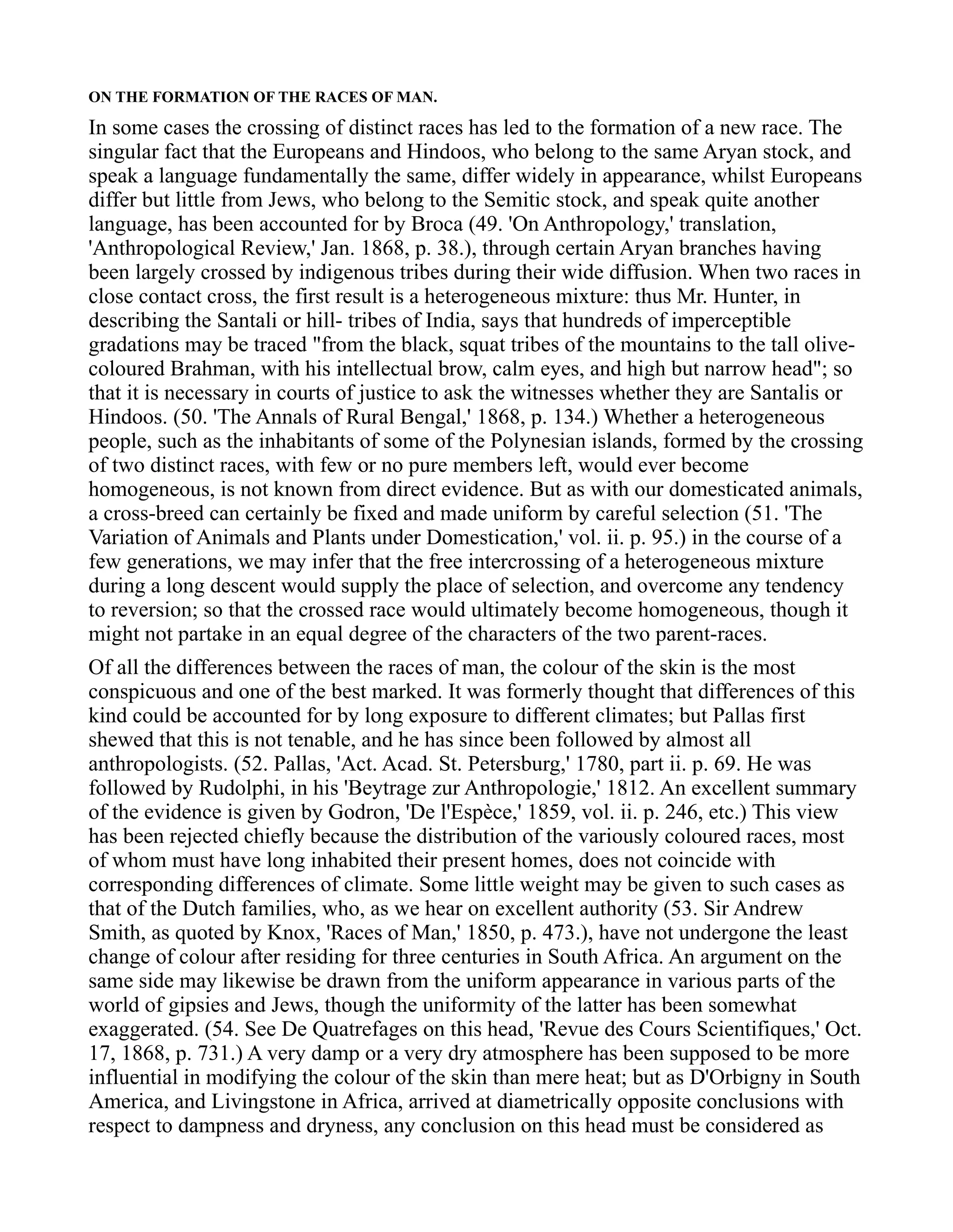ON THE FORMATION OF THE RACES OF MAN.
In some cases the crossing of distinct races has led to the formation of a new race. The
singular fact that the Europeans and Hindoos, who belong to the same Aryan stock, and
speak a language fundamentally the same, differ widely in appearance, whilst Europeans
differ but little from Jews, who belong to the Semitic stock, and speak quite another
language, has been accounted for by Broca (49. 'On Anthropology,' translation,
'Anthropological Review,' Jan. 1868, p. 38.), through certain Aryan branches having
been largely crossed by indigenous tribes during their wide diffusion. When two races in
close contact cross, the first result is a heterogeneous mixture: thus Mr. Hunter, in
describing the Santali or hill- tribes of India, says that hundreds of imperceptible
gradations may be traced "from the black, squat tribes of the mountains to the tall olive-
coloured Brahman, with his intellectual brow, calm eyes, and high but narrow head"; so
that it is necessary in courts of justice to ask the witnesses whether they are Santalis or
Hindoos. (50. 'The Annals of Rural Bengal,' 1868, p. 134.) Whether a heterogeneous
people, such as the inhabitants of some of the Polynesian islands, formed by the crossing
of two distinct races, with few or no pure members left, would ever become
homogeneous, is not known from direct evidence. But as with our domesticated animals,
a cross-breed can certainly be fixed and made uniform by careful selection (51. 'The
Variation of Animals and Plants under Domestication,' vol. ii. p. 95.) in the course of a
few generations, we may infer that the free intercrossing of a heterogeneous mixture
during a long descent would supply the place of selection, and overcome any tendency
to reversion; so that the crossed race would ultimately become homogeneous, though it
might not partake in an equal degree of the characters of the two parent-races.
Of all the differences between the races of man, the colour of the skin is the most
conspicuous and one of the best marked. It was formerly thought that differences of this
kind could be accounted for by long exposure to different climates; but Pallas first
shewed that this is not tenable, and he has since been followed by almost all
anthropologists. (52. Pallas, 'Act. Acad. St. Petersburg,' 1780, part ii. p. 69. He was
followed by Rudolphi, in his 'Beytrage zur Anthropologie,' 1812. An excellent summary
of the evidence is given by Godron, 'De l'Espèce,' 1859, vol. ii. p. 246, etc.) This view
has been rejected chiefly because the distribution of the variously coloured races, most
of whom must have long inhabited their present homes, does not coincide with
corresponding differences of climate. Some little weight may be given to such cases as
that of the Dutch families, who, as we hear on excellent authority (53. Sir Andrew
Smith, as quoted by Knox, 'Races of Man,' 1850, p. 473.), have not undergone the least
change of colour after residing for three centuries in South Africa. An argument on the
same side may likewise be drawn from the uniform appearance in various parts of the
world of gipsies and Jews, though the uniformity of the latter has been somewhat
exaggerated. (54. See De Quatrefages on this head, 'Revue des Cours Scientifiques,' Oct.
17, 1868, p. 731.) A very damp or a very dry atmosphere has been supposed to be more
influential in modifying the colour of the skin than mere heat; but as D'Orbigny in South
America, and Livingstone in Africa, arrived at diametrically opposite conclusions with
respect to dampness and dryness, any conclusion on this head must be considered as
 