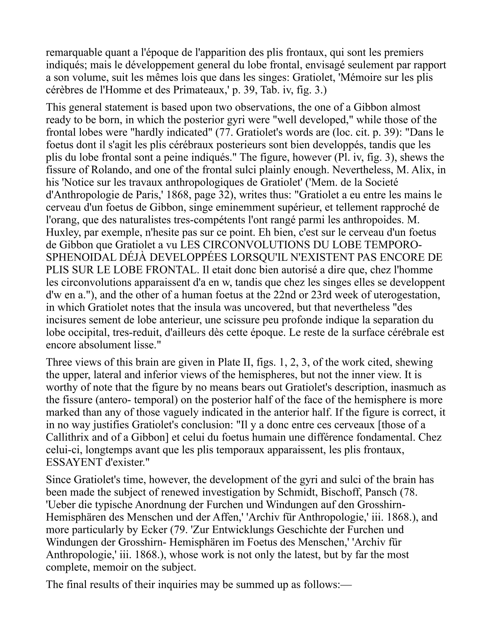 remarquable quant a l'époque de l'apparition des plis frontaux, qui sont les premiers
indiqués; mais le développement general du lobe frontal, envisagé seulement par rapport
a son volume, suit les mêmes lois que dans les singes: Gratiolet, 'Mémoire sur les plis
cérèbres de l'Homme et des Primateaux,' p. 39, Tab. iv, fig. 3.)
This general statement is based upon two observations, the one of a Gibbon almost
ready to be born, in which the posterior gyri were "well developed," while those of the
frontal lobes were "hardly indicated" (77. Gratiolet's words are (loc. cit. p. 39): "Dans le
foetus dont il s'agit les plis cérébraux posterieurs sont bien developpés, tandis que les
plis du lobe frontal sont a peine indiqués." The figure, however (Pl. iv, fig. 3), shews the
fissure of Rolando, and one of the frontal sulci plainly enough. Nevertheless, M. Alix, in
his 'Notice sur les travaux anthropologiques de Gratiolet' ('Mem. de la Societé
d'Anthropologie de Paris,' 1868, page 32), writes thus: "Gratiolet a eu entre les mains le
cerveau d'un foetus de Gibbon, singe eminemment supérieur, et tellement rapproché de
l'orang, que des naturalistes tres-compétents l'ont rangé parmi les anthropoides. M.
Huxley, par exemple, n'hesite pas sur ce point. Eh bien, c'est sur le cerveau d'un foetus
de Gibbon que Gratiolet a vu LES CIRCONVOLUTIONS DU LOBE TEMPORO-
SPHENOIDAL DÉJÀ DEVELOPPÉES LORSQU'IL N'EXISTENT PAS ENCORE DE
PLIS SUR LE LOBE FRONTAL. Il etait donc bien autorisé a dire que, chez l'homme
les circonvolutions apparaissent d'a en w, tandis que chez les singes elles se developpent
d'w en a."), and the other of a human foetus at the 22nd or 23rd week of uterogestation,
in which Gratiolet notes that the insula was uncovered, but that nevertheless "des
incisures sement de lobe anterieur, une scissure peu profonde indique la separation du
lobe occipital, tres-reduit, d'ailleurs dès cette époque. Le reste de la surface cérébrale est
encore absolument lisse."
Three views of this brain are given in Plate II, figs. 1, 2, 3, of the work cited, shewing
the upper, lateral and inferior views of the hemispheres, but not the inner view. It is
worthy of note that the figure by no means bears out Gratiolet's description, inasmuch as
the fissure (antero- temporal) on the posterior half of the face of the hemisphere is more
marked than any of those vaguely indicated in the anterior half. If the figure is correct, it
in no way justifies Gratiolet's conclusion: "Il y a donc entre ces cerveaux [those of a
Callithrix and of a Gibbon] et celui du foetus humain une différence fondamental. Chez
celui-ci, longtemps avant que les plis temporaux apparaissent, les plis frontaux,
ESSAYENT d'exister."
Since Gratiolet's time, however, the development of the gyri and sulci of the brain has
been made the subject of renewed investigation by Schmidt, Bischoff, Pansch (78.
'Ueber die typische Anordnung der Furchen und Windungen auf den Grosshirn-
Hemisphären des Menschen und der Affen,' 'Archiv für Anthropologie,' iii. 1868.), and
more particularly by Ecker (79. 'Zur Entwicklungs Geschichte der Furchen und
Windungen der Grosshirn- Hemisphären im Foetus des Menschen,' 'Archiv für
Anthropologie,' iii. 1868.), whose work is not only the latest, but by far the most
complete, memoir on the subject.
The final results of their inquiries may be summed up as follows:—
 