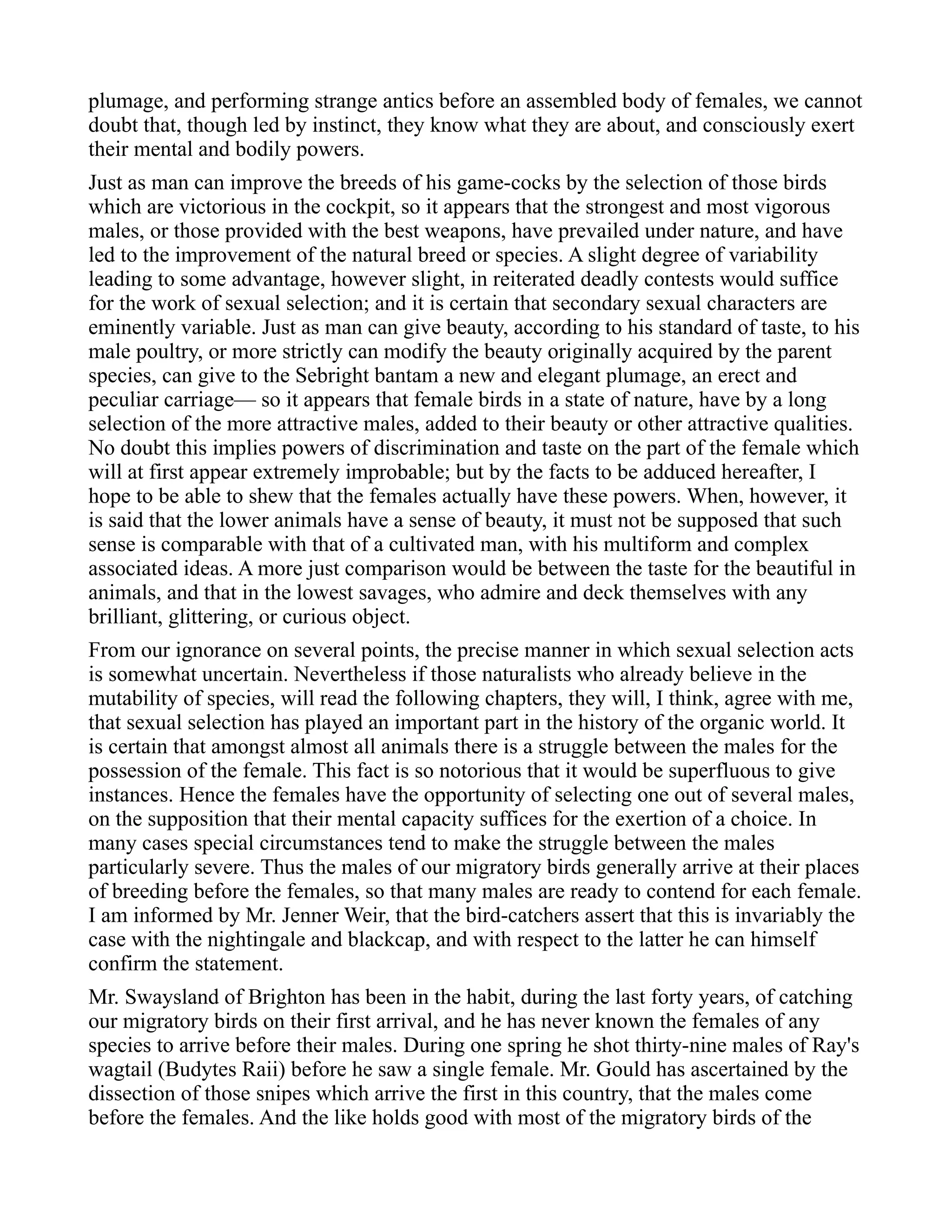 plumage, and performing strange antics before an assembled body of females, we cannot
doubt that, though led by instinct, they know what they are about, and consciously exert
their mental and bodily powers.
Just as man can improve the breeds of his game-cocks by the selection of those birds
which are victorious in the cockpit, so it appears that the strongest and most vigorous
males, or those provided with the best weapons, have prevailed under nature, and have
led to the improvement of the natural breed or species. A slight degree of variability
leading to some advantage, however slight, in reiterated deadly contests would suffice
for the work of sexual selection; and it is certain that secondary sexual characters are
eminently variable. Just as man can give beauty, according to his standard of taste, to his
male poultry, or more strictly can modify the beauty originally acquired by the parent
species, can give to the Sebright bantam a new and elegant plumage, an erect and
peculiar carriage— so it appears that female birds in a state of nature, have by a long
selection of the more attractive males, added to their beauty or other attractive qualities.
No doubt this implies powers of discrimination and taste on the part of the female which
will at first appear extremely improbable; but by the facts to be adduced hereafter, I
hope to be able to shew that the females actually have these powers. When, however, it
is said that the lower animals have a sense of beauty, it must not be supposed that such
sense is comparable with that of a cultivated man, with his multiform and complex
associated ideas. A more just comparison would be between the taste for the beautiful in
animals, and that in the lowest savages, who admire and deck themselves with any
brilliant, glittering, or curious object.
From our ignorance on several points, the precise manner in which sexual selection acts
is somewhat uncertain. Nevertheless if those naturalists who already believe in the
mutability of species, will read the following chapters, they will, I think, agree with me,
that sexual selection has played an important part in the history of the organic world. It
is certain that amongst almost all animals there is a struggle between the males for the
possession of the female. This fact is so notorious that it would be superfluous to give
instances. Hence the females have the opportunity of selecting one out of several males,
on the supposition that their mental capacity suffices for the exertion of a choice. In
many cases special circumstances tend to make the struggle between the males
particularly severe. Thus the males of our migratory birds generally arrive at their places
of breeding before the females, so that many males are ready to contend for each female.
I am informed by Mr. Jenner Weir, that the bird-catchers assert that this is invariably the
case with the nightingale and blackcap, and with respect to the latter he can himself
confirm the statement.
Mr. Swaysland of Brighton has been in the habit, during the last forty years, of catching
our migratory birds on their first arrival, and he has never known the females of any
species to arrive before their males. During one spring he shot thirty-nine males of Ray's
wagtail (Budytes Raii) before he saw a single female. Mr. Gould has ascertained by the
dissection of those snipes which arrive the first in this country, that the males come
before the females. And the like holds good with most of the migratory birds of the
 