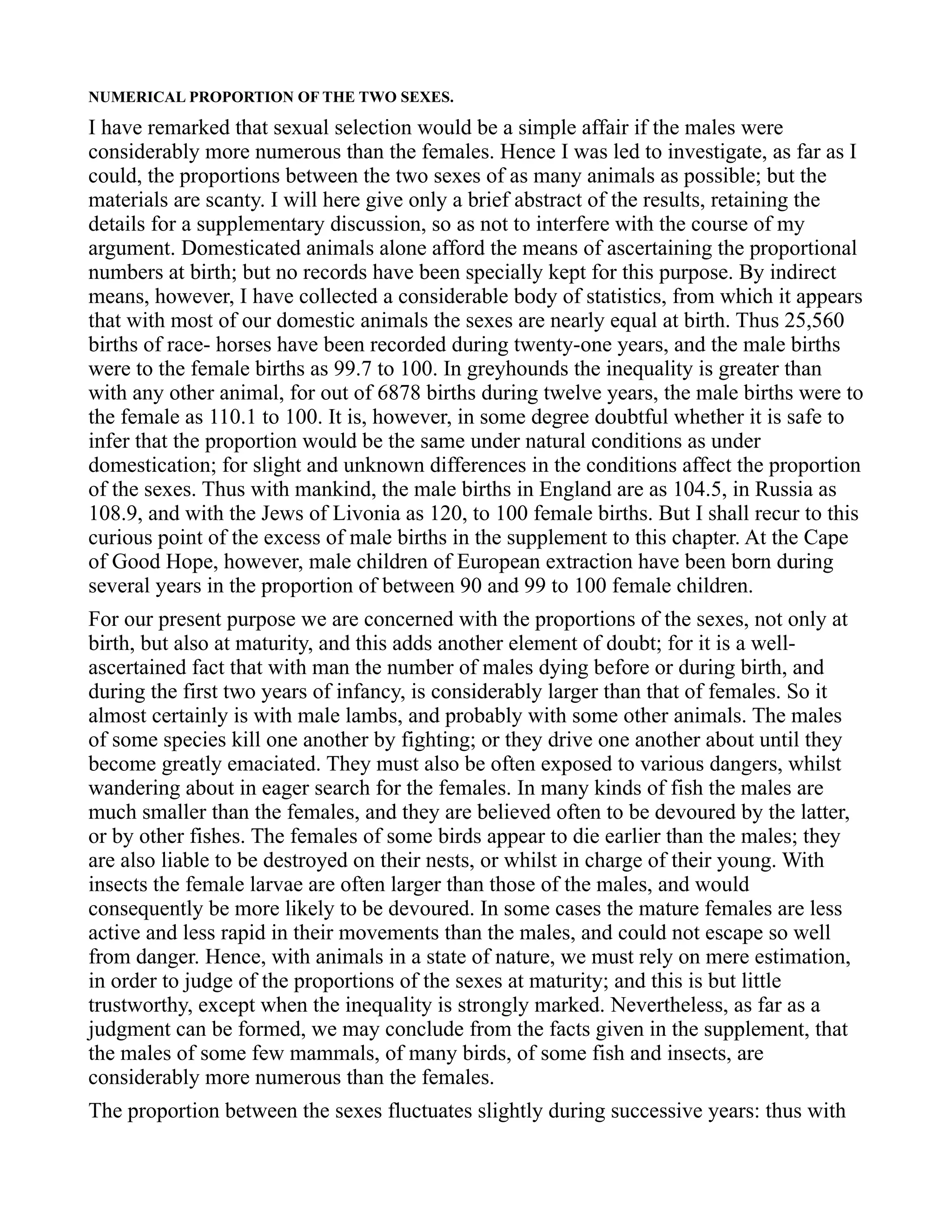 NUMERICAL PROPORTION OF THE TWO SEXES.
I have remarked that sexual selection would be a simple affair if the males were
considerably more numerous than the females. Hence I was led to investigate, as far as I
could, the proportions between the two sexes of as many animals as possible; but the
materials are scanty. I will here give only a brief abstract of the results, retaining the
details for a supplementary discussion, so as not to interfere with the course of my
argument. Domesticated animals alone afford the means of ascertaining the proportional
numbers at birth; but no records have been specially kept for this purpose. By indirect
means, however, I have collected a considerable body of statistics, from which it appears
that with most of our domestic animals the sexes are nearly equal at birth. Thus 25,560
births of race- horses have been recorded during twenty-one years, and the male births
were to the female births as 99.7 to 100. In greyhounds the inequality is greater than
with any other animal, for out of 6878 births during twelve years, the male births were to
the female as 110.1 to 100. It is, however, in some degree doubtful whether it is safe to
infer that the proportion would be the same under natural conditions as under
domestication; for slight and unknown differences in the conditions affect the proportion
of the sexes. Thus with mankind, the male births in England are as 104.5, in Russia as
108.9, and with the Jews of Livonia as 120, to 100 female births. But I shall recur to this
curious point of the excess of male births in the supplement to this chapter. At the Cape
of Good Hope, however, male children of European extraction have been born during
several years in the proportion of between 90 and 99 to 100 female children.
For our present purpose we are concerned with the proportions of the sexes, not only at
birth, but also at maturity, and this adds another element of doubt; for it is a well-
ascertained fact that with man the number of males dying before or during birth, and
during the first two years of infancy, is considerably larger than that of females. So it
almost certainly is with male lambs, and probably with some other animals. The males
of some species kill one another by fighting; or they drive one another about until they
become greatly emaciated. They must also be often exposed to various dangers, whilst
wandering about in eager search for the females. In many kinds of fish the males are
much smaller than the females, and they are believed often to be devoured by the latter,
or by other fishes. The females of some birds appear to die earlier than the males; they
are also liable to be destroyed on their nests, or whilst in charge of their young. With
insects the female larvae are often larger than those of the males, and would
consequently be more likely to be devoured. In some cases the mature females are less
active and less rapid in their movements than the males, and could not escape so well
from danger. Hence, with animals in a state of nature, we must rely on mere estimation,
in order to judge of the proportions of the sexes at maturity; and this is but little
trustworthy, except when the inequality is strongly marked. Nevertheless, as far as a
judgment can be formed, we may conclude from the facts given in the supplement, that
the males of some few mammals, of many birds, of some fish and insects, are
considerably more numerous than the females.
The proportion between the sexes fluctuates slightly during successive years: thus with
 