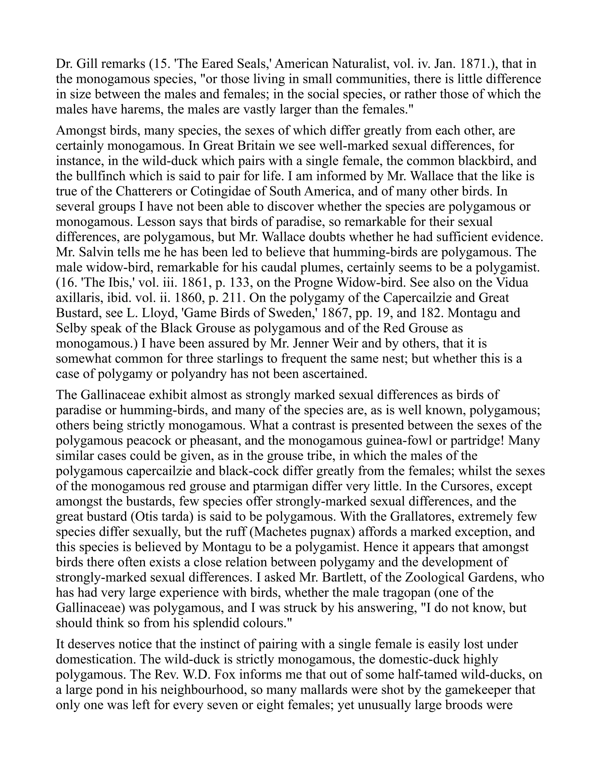 Dr. Gill remarks (15. 'The Eared Seals,' American Naturalist, vol. iv. Jan. 1871.), that in
the monogamous species, "or those living in small communities, there is little difference
in size between the males and females; in the social species, or rather those of which the
males have harems, the males are vastly larger than the females."
Amongst birds, many species, the sexes of which differ greatly from each other, are
certainly monogamous. In Great Britain we see well-marked sexual differences, for
instance, in the wild-duck which pairs with a single female, the common blackbird, and
the bullfinch which is said to pair for life. I am informed by Mr. Wallace that the like is
true of the Chatterers or Cotingidae of South America, and of many other birds. In
several groups I have not been able to discover whether the species are polygamous or
monogamous. Lesson says that birds of paradise, so remarkable for their sexual
differences, are polygamous, but Mr. Wallace doubts whether he had sufficient evidence.
Mr. Salvin tells me he has been led to believe that humming-birds are polygamous. The
male widow-bird, remarkable for his caudal plumes, certainly seems to be a polygamist.
(16. 'The Ibis,' vol. iii. 1861, p. 133, on the Progne Widow-bird. See also on the Vidua
axillaris, ibid. vol. ii. 1860, p. 211. On the polygamy of the Capercailzie and Great
Bustard, see L. Lloyd, 'Game Birds of Sweden,' 1867, pp. 19, and 182. Montagu and
Selby speak of the Black Grouse as polygamous and of the Red Grouse as
monogamous.) I have been assured by Mr. Jenner Weir and by others, that it is
somewhat common for three starlings to frequent the same nest; but whether this is a
case of polygamy or polyandry has not been ascertained.
The Gallinaceae exhibit almost as strongly marked sexual differences as birds of
paradise or humming-birds, and many of the species are, as is well known, polygamous;
others being strictly monogamous. What a contrast is presented between the sexes of the
polygamous peacock or pheasant, and the monogamous guinea-fowl or partridge! Many
similar cases could be given, as in the grouse tribe, in which the males of the
polygamous capercailzie and black-cock differ greatly from the females; whilst the sexes
of the monogamous red grouse and ptarmigan differ very little. In the Cursores, except
amongst the bustards, few species offer strongly-marked sexual differences, and the
great bustard (Otis tarda) is said to be polygamous. With the Grallatores, extremely few
species differ sexually, but the ruff (Machetes pugnax) affords a marked exception, and
this species is believed by Montagu to be a polygamist. Hence it appears that amongst
birds there often exists a close relation between polygamy and the development of
strongly-marked sexual differences. I asked Mr. Bartlett, of the Zoological Gardens, who
has had very large experience with birds, whether the male tragopan (one of the
Gallinaceae) was polygamous, and I was struck by his answering, "I do not know, but
should think so from his splendid colours."
It deserves notice that the instinct of pairing with a single female is easily lost under
domestication. The wild-duck is strictly monogamous, the domestic-duck highly
polygamous. The Rev. W.D. Fox informs me that out of some half-tamed wild-ducks, on
a large pond in his neighbourhood, so many mallards were shot by the gamekeeper that
only one was left for every seven or eight females; yet unusually large broods were
 