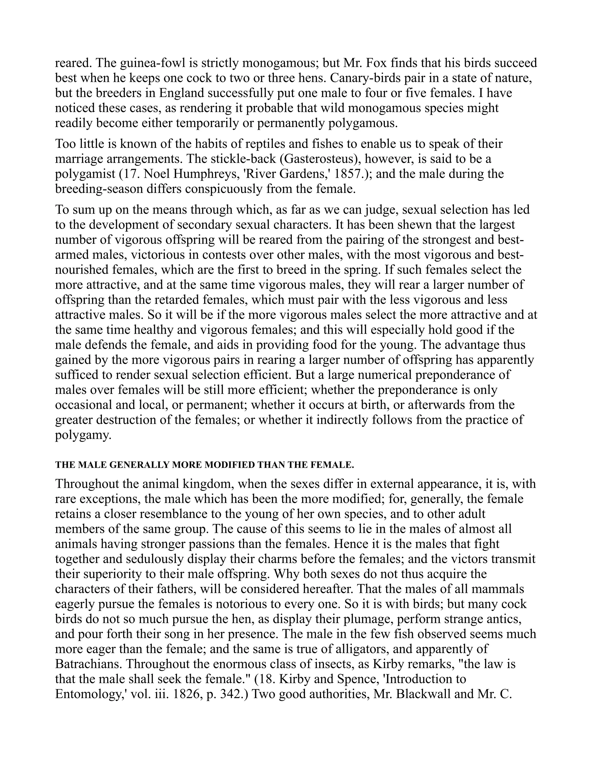 reared. The guinea-fowl is strictly monogamous; but Mr. Fox finds that his birds succeed
best when he keeps one cock to two or three hens. Canary-birds pair in a state of nature,
but the breeders in England successfully put one male to four or five females. I have
noticed these cases, as rendering it probable that wild monogamous species might
readily become either temporarily or permanently polygamous.
Too little is known of the habits of reptiles and fishes to enable us to speak of their
marriage arrangements. The stickle-back (Gasterosteus), however, is said to be a
polygamist (17. Noel Humphreys, 'River Gardens,' 1857.); and the male during the
breeding-season differs conspicuously from the female.
To sum up on the means through which, as far as we can judge, sexual selection has led
to the development of secondary sexual characters. It has been shewn that the largest
number of vigorous offspring will be reared from the pairing of the strongest and best-
armed males, victorious in contests over other males, with the most vigorous and best-
nourished females, which are the first to breed in the spring. If such females select the
more attractive, and at the same time vigorous males, they will rear a larger number of
offspring than the retarded females, which must pair with the less vigorous and less
attractive males. So it will be if the more vigorous males select the more attractive and at
the same time healthy and vigorous females; and this will especially hold good if the
male defends the female, and aids in providing food for the young. The advantage thus
gained by the more vigorous pairs in rearing a larger number of offspring has apparently
sufficed to render sexual selection efficient. But a large numerical preponderance of
males over females will be still more efficient; whether the preponderance is only
occasional and local, or permanent; whether it occurs at birth, or afterwards from the
greater destruction of the females; or whether it indirectly follows from the practice of
polygamy.
THE MALE GENERALLY MORE MODIFIED THAN THE FEMALE.
Throughout the animal kingdom, when the sexes differ in external appearance, it is, with
rare exceptions, the male which has been the more modified; for, generally, the female
retains a closer resemblance to the young of her own species, and to other adult
members of the same group. The cause of this seems to lie in the males of almost all
animals having stronger passions than the females. Hence it is the males that fight
together and sedulously display their charms before the females; and the victors transmit
their superiority to their male offspring. Why both sexes do not thus acquire the
characters of their fathers, will be considered hereafter. That the males of all mammals
eagerly pursue the females is notorious to every one. So it is with birds; but many cock
birds do not so much pursue the hen, as display their plumage, perform strange antics,
and pour forth their song in her presence. The male in the few fish observed seems much
more eager than the female; and the same is true of alligators, and apparently of
Batrachians. Throughout the enormous class of insects, as Kirby remarks, "the law is
that the male shall seek the female." (18. Kirby and Spence, 'Introduction to
Entomology,' vol. iii. 1826, p. 342.) Two good authorities, Mr. Blackwall and Mr. C.
 