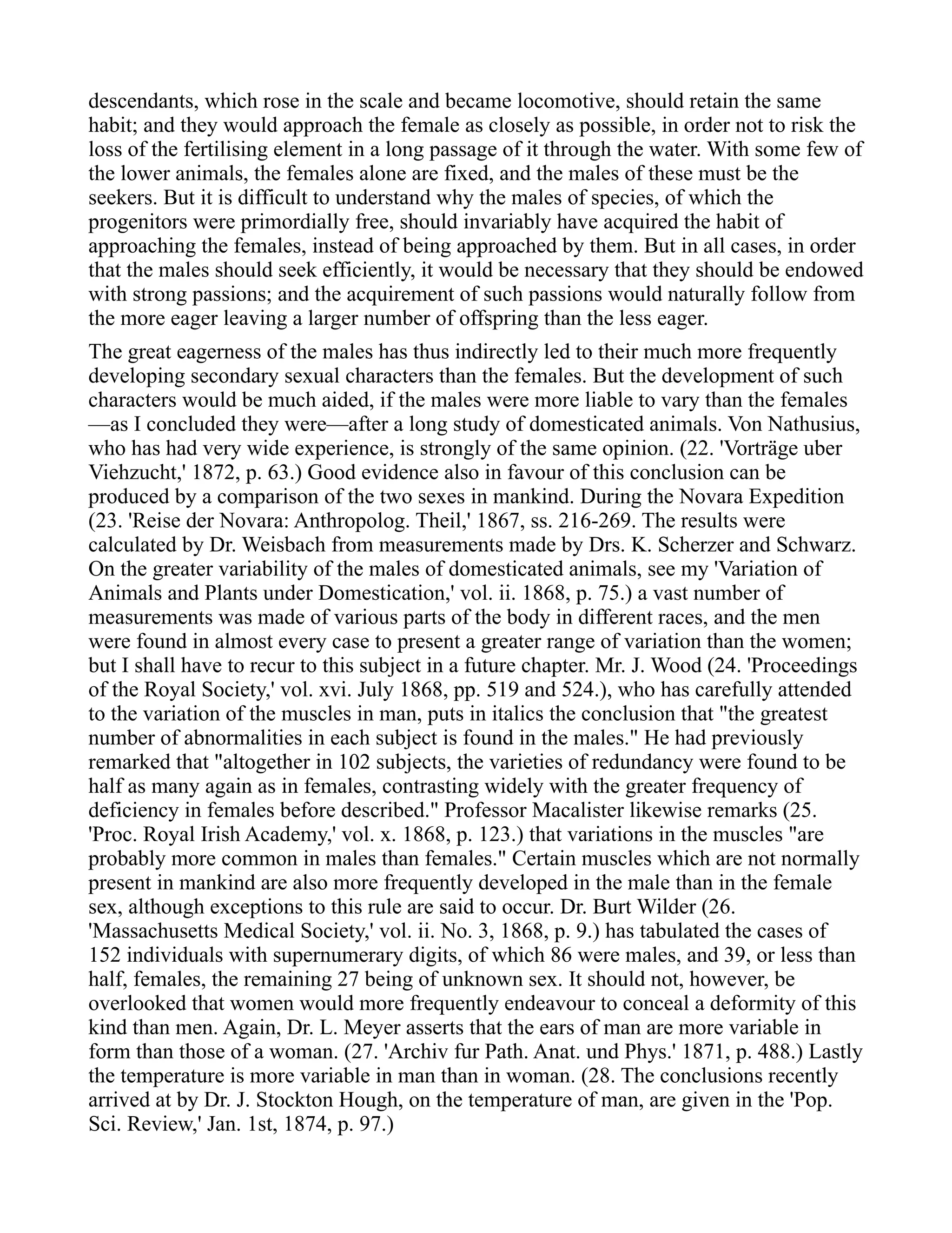 descendants, which rose in the scale and became locomotive, should retain the same
habit; and they would approach the female as closely as possible, in order not to risk the
loss of the fertilising element in a long passage of it through the water. With some few of
the lower animals, the females alone are fixed, and the males of these must be the
seekers. But it is difficult to understand why the males of species, of which the
progenitors were primordially free, should invariably have acquired the habit of
approaching the females, instead of being approached by them. But in all cases, in order
that the males should seek efficiently, it would be necessary that they should be endowed
with strong passions; and the acquirement of such passions would naturally follow from
the more eager leaving a larger number of offspring than the less eager.
The great eagerness of the males has thus indirectly led to their much more frequently
developing secondary sexual characters than the females. But the development of such
characters would be much aided, if the males were more liable to vary than the females
—as I concluded they were—after a long study of domesticated animals. Von Nathusius,
who has had very wide experience, is strongly of the same opinion. (22. 'Vorträge uber
Viehzucht,' 1872, p. 63.) Good evidence also in favour of this conclusion can be
produced by a comparison of the two sexes in mankind. During the Novara Expedition
(23. 'Reise der Novara: Anthropolog. Theil,' 1867, ss. 216-269. The results were
calculated by Dr. Weisbach from measurements made by Drs. K. Scherzer and Schwarz.
On the greater variability of the males of domesticated animals, see my 'Variation of
Animals and Plants under Domestication,' vol. ii. 1868, p. 75.) a vast number of
measurements was made of various parts of the body in different races, and the men
were found in almost every case to present a greater range of variation than the women;
but I shall have to recur to this subject in a future chapter. Mr. J. Wood (24. 'Proceedings
of the Royal Society,' vol. xvi. July 1868, pp. 519 and 524.), who has carefully attended
to the variation of the muscles in man, puts in italics the conclusion that "the greatest
number of abnormalities in each subject is found in the males." He had previously
remarked that "altogether in 102 subjects, the varieties of redundancy were found to be
half as many again as in females, contrasting widely with the greater frequency of
deficiency in females before described." Professor Macalister likewise remarks (25.
'Proc. Royal Irish Academy,' vol. x. 1868, p. 123.) that variations in the muscles "are
probably more common in males than females." Certain muscles which are not normally
present in mankind are also more frequently developed in the male than in the female
sex, although exceptions to this rule are said to occur. Dr. Burt Wilder (26.
'Massachusetts Medical Society,' vol. ii. No. 3, 1868, p. 9.) has tabulated the cases of
152 individuals with supernumerary digits, of which 86 were males, and 39, or less than
half, females, the remaining 27 being of unknown sex. It should not, however, be
overlooked that women would more frequently endeavour to conceal a deformity of this
kind than men. Again, Dr. L. Meyer asserts that the ears of man are more variable in
form than those of a woman. (27. 'Archiv fur Path. Anat. und Phys.' 1871, p. 488.) Lastly
the temperature is more variable in man than in woman. (28. The conclusions recently
arrived at by Dr. J. Stockton Hough, on the temperature of man, are given in the 'Pop.
Sci. Review,' Jan. 1st, 1874, p. 97.)
 